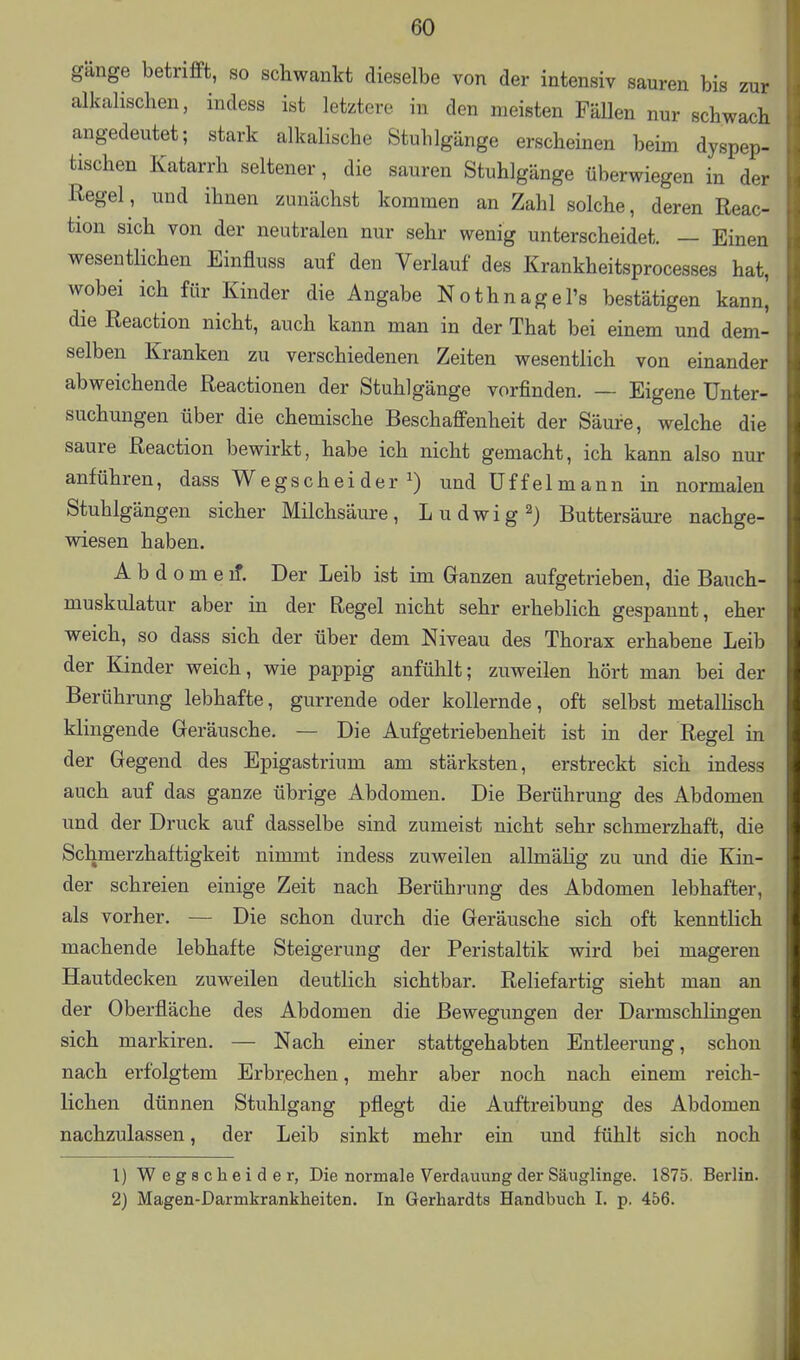 gänge betrifft, so schwankt dieselbe von der intensiv sauren bis zur alkalischen, indess ist letztere in den meisten Fällen nur schwach angedeutet; stark alkalische Stuhlgänge erscheinen beim dyspep- tischen Katarrh seltener, die sauren Stuhlgänge überwiegen in der Regel, und ihnen zunächst kommen an Zahl solche, deren Reac- tion sich von der neutralen nur sehr wenig unterscheidet. — Einen wesentlichen Einfluss auf den Verlauf des Krankheitsprocesses hat, wobei ich für Kinder die Angabe Nothnagel's bestätigen kann, die Reaction nicht, auch kann man in der That bei einem und dem- selben Kranken zu verschiedenen Zeiten wesentlich von einander abweichende Reactionen der Stuhlgänge vorfinden. — Eigene Unter- suchungen über die chemische Beschaffenheit der Säure, welche die saure Reaction bewirkt, habe ich nicht gemacht, ich kann also nur anführen, dass Wegscheider undüffelmann in normalen Stuhlgängen sicher Milchsäure, Ludwig^) Buttersäure nachge- wdesen haben. A b d o m e if. Der Leib ist im Ganzen aufgetrieben, die Bauch- muskulatur aber in der Regel nicht sehr erheblich gespannt, eher weich, so dass sich der über dem Niveau des Thorax erhabene Leib der Kinder weich, wie pappig anfühlt; zuweilen hört man bei der Berührung lebhafte, gurrende oder kollernde, oft selbst metalHsch klingende Geräusche. — Die Aufgetriebenheit ist in der Regel in der Gegend des Epigastrium am stärksten, erstreckt sich indess auch auf das ganze übrige Abdomen. Die Berührung des Abdomen und der Druck auf dasselbe sind zumeist nicht sehr schmerzhaft, die Schmerzhaftigkeit nimmt indess zuweilen allmähg zu und die Kin- der schreien einige Zeit nach Berührung des Abdomen lebhafter, als vorher. — Die schon durch die Geräusche sich oft kenntlich machende lebhafte Steigerung der Peristaltik wird bei mageren Hautdecken zuweilen deutlich sichtbar. Reliefartig sieht man an der Oberfläche des Abdomen die Bewegungen der Darmschlingen sich markiren. — Nach einer stattgehabten Entleerung, schon nach erfolgtem Erbrechen, mehr aber noch nach einem reich- lichen dünnen Stuhlgang pflegt die Auftreibung des Abdomen nachzulassen, der Leib sinkt mehr ein und fühlt sich noch 1) Wegscheide r, Die normale Verdauung der Säuglinge. 1875. Berlin. 2) Magen-Darmkrankheiten. In Gerhardts Handbuch I. p. 456.