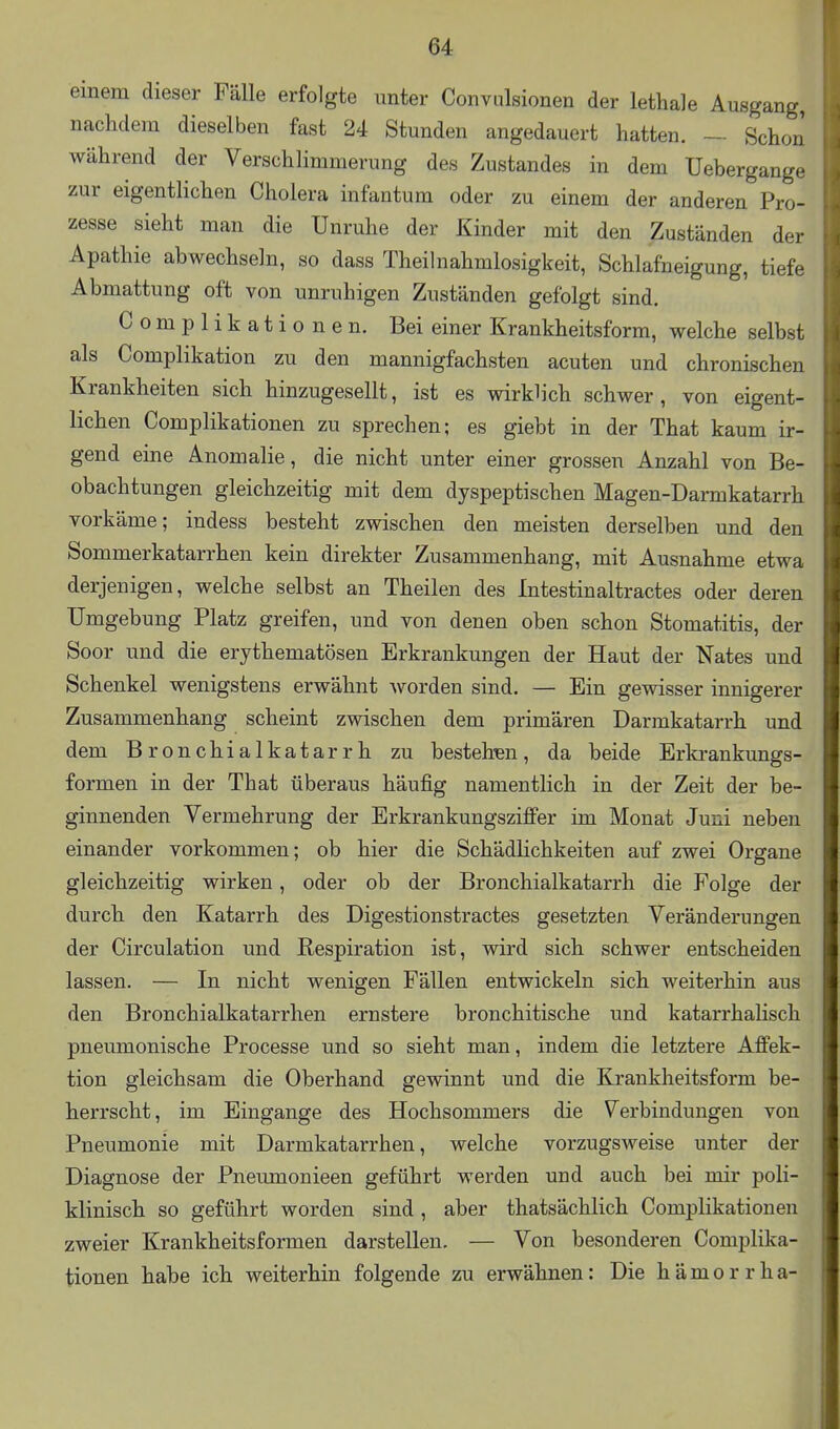 einem dieser Fälle erfolgte unter Convulsionen der lethale Ausgang, nachdem dieselben fast 24 Stunden angedauert hatten. — Schon während der Verschlimmerung des Zustandes in dem Uebergange zur eigentlichen Cholera infantum oder zu einem der anderen Pro- zesse sieht man die Unruhe der Kinder mit den Zuständen der Apathie abwechseln, so dass Theihiahmlosigkeit, Schlafneigung, tiefe Abmattung oft von unruhigen Zuständen gefolgt sind. C o m p 1 i k a t i o n e n. Bei einer Krankheitsform, welche selbst als Complikation zu den mannigfachsten acuten und chronischen Krankheiten sich hinzugesellt, ist es wirklich schwer, von eigent- lichen Complikationen zu sprechen; es giebt in der That kaum ir- gend eine Anomalie, die nicht unter einer grossen Anzahl von Be- obachtungen gleichzeitig mit dem dyspeptischen Magen-Darmkatarrh vorkäme; indess besteht zwischen den meisten derselben und den Sommerkatarrhen kein direkter Zusammenhang, mit Ausnahme etwa derjenigen, welche selbst an Theilen des Intestinaltractes oder deren Umgebung Platz greifen, und von denen oben schon Stomatitis, der Soor und die erythematösen Erkrankungen der Haut der Nates und Schenkel wenigstens erwähnt Avorden sind. — Ein gewisser innigerer Zusammenhang scheint zwischen dem primären Darmkatarrh und dem Bronchialkatarrh zu bestehra, da beide Erkrankungs- formen in der That überaus häufig namentlich in der Zeit der be- ginnenden Vermehrung der Erkrankungsziflfer im Monat Juni neben einander vorkommen; ob hier die Schädlichkeiten auf zwei Organe gleichzeitig wirken, oder ob der Bronchialkatarrh die Folge der durch den Katarrh des Digestionstractes gesetzten Veränderungen der Circulation und Respiration ist, wird sich schwer entscheiden lassen. — In nicht wenigen Fällen entwickeln sich weiterhin aus den Bronchialkatarrhen ernstere bronchitische und katarrhalisch pneumonische Processe und so sieht man, indem die letztere Affek- tion gleichsam die Oberhand gewinnt und die Krankheitsform be- herrscht, im Eingange des Hochsommers die Verbindungen von Pneumonie mit Darmkatarrhen, welche vorzugsweise unter der Diagnose der Pneumonieen geführt werden und auch bei mir poli- klinisch so geführt worden sind, aber thatsächlich Complikationen zweier Krankheitsformen darstellen. — Von besonderen Complika- tionen habe ich weiterhin folgende zu erwähnen: Die h ä m o r r h a-