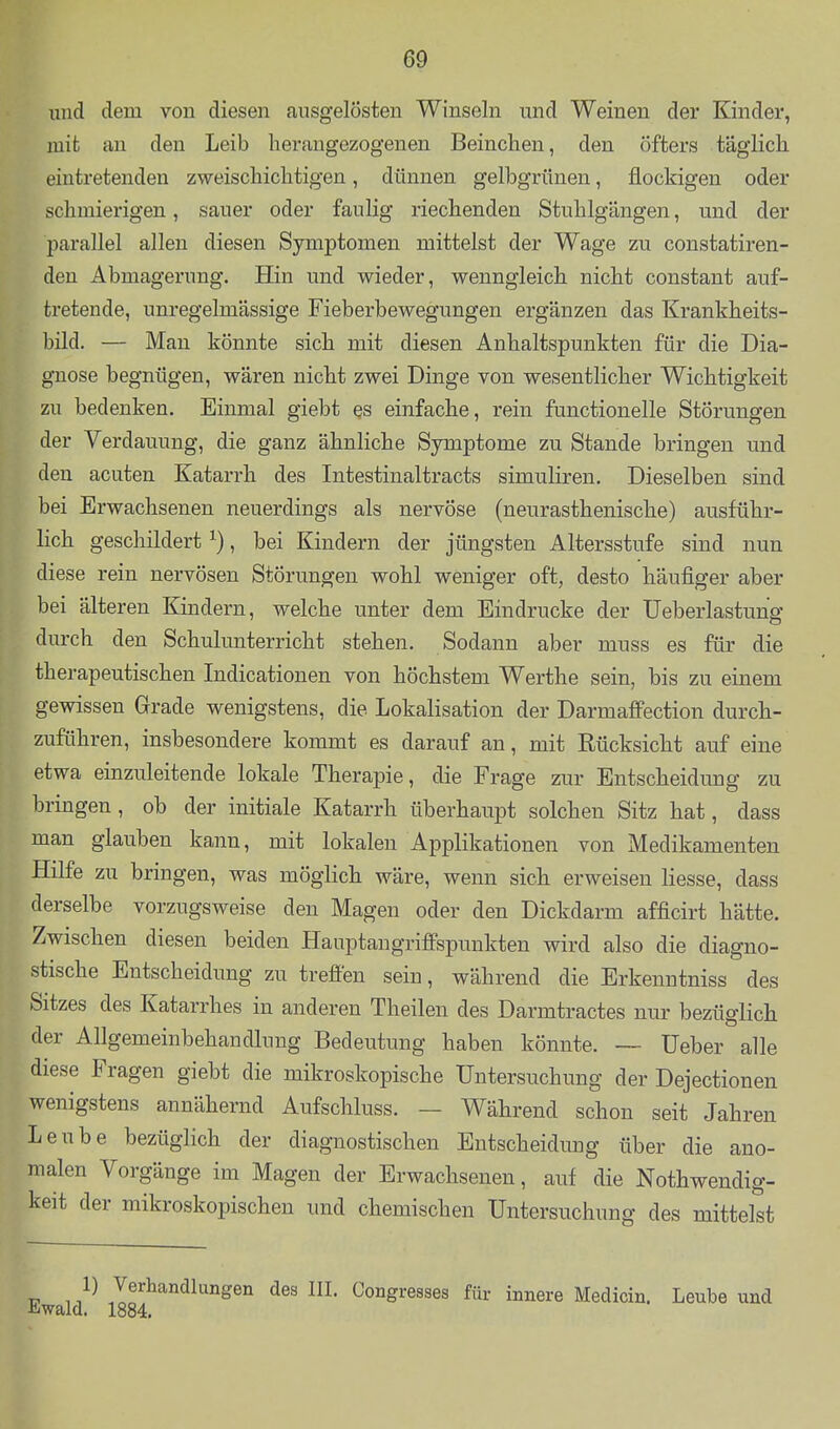 und dem von diesen ausgelösten Winseln und Weinen der Kinder, mit an den Leib herangezogenen Beinchen, den öfters täglicli eintretenden zweischichtigen, dünnen gelbgrünen, flockigen oder schmierigen, sauer oder faulig riechenden Stuhlgängen, und der parallel allen diesen Symptomen mittelst der Wage zu constatiren- den Abmagerung. Hin und wieder, wenngleich nicht constant auf- tretende, unregelmässige Fieberbewegungen ergänzen das Krankheits- bild. — Man könnte sich mit diesen Anhaltspunkten für die Dia- gnose begnügen, wären nicht zwei Dinge von wesentlicher Wichtigkeit zu bedenken. Einmal giebt qs einfache, rein functionelle Störungen der Verdauung, die ganz ähnliche Symptome zu Stande bringen und den acuten Katarrh des Intestinaltracts simuliren. Dieselben sind bei Erwachsenen neuerdings als nervöse (neurasthenische) ausführ- lich geschildert ^), bei Kindern der jüngsten Altersstufe sind nun diese rein nervösen Störungen wohl weniger oft, desto häufiger aber bei älteren Kindern, welche unter dem Eindrucke der Ueberlastung durch den Schulunterricht stehen. Sodann aber muss es für die therapeutischen Indicationen von höchstem Werthe sein, bis zu einem gewissen Grade wenigstens, die Lokalisation der Darmaffection durch- zuführen, insbesondere kommt es darauf an, mit Rücksicht auf eine etwa einzuleitende lokale Therapie, die Frage zur Entscheidung zu bringen , ob der initiale Katarrh überhaupt solchen Sitz hat, dass man glauben kann, mit lokalen Applikationen von Medikamenten Hilfe zu bringen, was möglich wäre, wenn sich erweisen Hesse, dass derselbe vorzugsweise den Magen oder den Dickdarm afficirt hätte. Zwischen diesen beiden Hauptaugrififspunkten wird also die diagno- stische Entscheidung zu treffen sein, während die Erkenntniss des Sitzes des Katarrhes in anderen Theilen des Darmtractes nur bezüglich der Allgemeinbehandlung Bedeutung haben könnte. —- Heber alle diese Fragen giebt die mikroskopische Untersuchung der Dejectionen wenigstens annähernd Aufschluss. — Während schon seit Jahren Leube bezüglich der diagnostischen Entscheidung über die ano- malen Vorgänge im Magen der Erwachsenen, auf die Nothwendig- keit der mikroskopischen und chemischen Untersuchung des mittelst 1) Verhandlungen des III. Congresses für innere Medicin. Leube und Ewald. 1884.