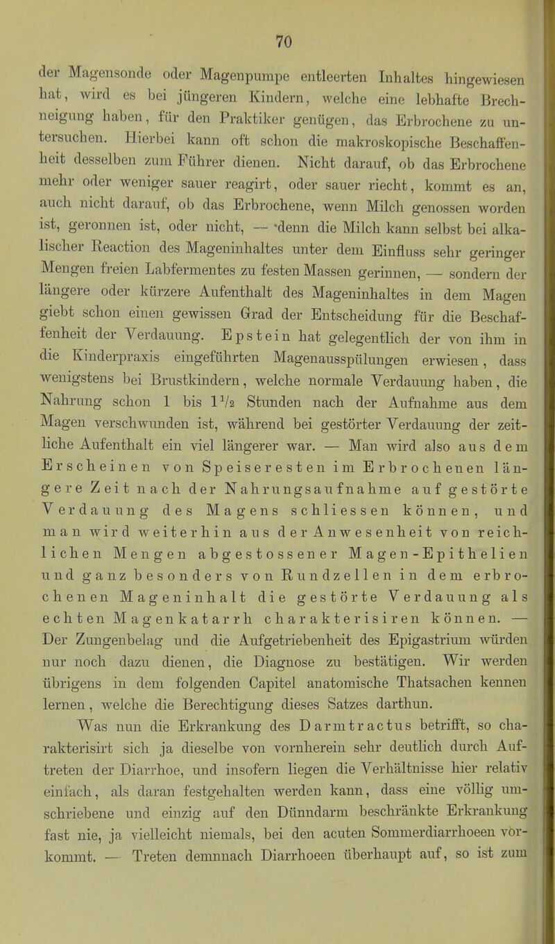 der Magensonde oder Magenpumpe entleerten Inhaltes hingewiesen hat, wird es bei jüngeren Kindern, welche eine lebhafte Brech- neigung haben, für den Praktiker genügen, das Erbrochene zu un- tersuchen. Hierbei kann oft schon die makroskopische Beschaffen- heit desselben zum Führer dienen. Nicht darauf, ob das Erbrochene mehr oder weniger sauer reagirt, oder sauer riecht, kommt es an, auch nicht darauf, ob das Erbrochene, wenn Milch genossen worden ist, geronnen ist, oder nicht, ~ -denn die Milch kann selbst bei alka- lischer Reaction des Mageninhaltes unter dem Einfluss sehr geringer Mengen freien Labfermentes zu festen Massen gerinnen, — sondern der längere oder kürzere Aufenthalt des Mageninhaltes in dem Magen giebt schon einen gewissen Grad der Entscheidung für die Beschaf- fenheit der Verdauung. Epstein hat gelegentlich der von ihm in die Kinderpraxis eingeführten Magenausspülungen erwiesen, dass wenigstens bei Brustkindern, welche normale Verdauung haben, die Nahrung schon 1 bis IV2 Stunden nach der Aufnahme aus dem Magen verschwunden ist, während bei gestörter Verdauung der zeit- liche Aufenthalt ein viel längerer war. — Man wird also aus dem Erscheinen von Speiseresten im Erbrochenen län- gere Zeit nach der Nahrungsaufnahme auf gestörte Verdauung des Magens schliessen können, und man wird weiterhin aus d e r Anw e s enheit von reich- lichen Mengen abgestossener Magen- Epithelien und ganz besonders von Rundzellen in dem erbro- chenen Mageninhalt die gestörte Verdauung als echten Magenkatarrh charakterisiren können. — Der Zungenbelag und die Auf getriebenheit des Epigastrium würden nur noch dazu dienen, die Diagnose zu bestätigen. Wir werden übrigens in dem folgenden Capitel anatomische Thatsachen kennen lernen, welche die Berechtigung dieses Satzes darthun. Was nun die Erkrankung des Darmtractus betrifft, so cha- rakterisirt sich ja dieselbe von vornherein sehr deutlich durch Auf- treten der Diarrhoe, und insofern liegen die Verhältnisse hier relativ einlach, als daran festgehalten werden kann, dass eine völlig um- schriebene und einzig auf den Dünndarm beschränkte Erkrankung fast nie, ja vielleicht niemals, bei den acuten Sommerdiarrhoeen vor- kommt. -~ Treten demnnach Diarrhoeen überhaupt auf, so ist zum