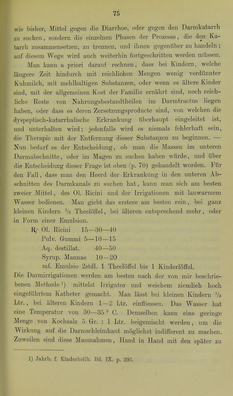 wie bisher, Mittel gegen die Diarrhoe, oder gegen den Darmkatarrh zu suchen, sondern die einzehien Phasen der Prozesse, die den Ka- tarrh zusammensetzen, zu trennen, und ihnen gegenüber zu handeln; auf diesem Wege wird auch weiterhin fortgeschritten werden müssen. Man kann a priori darauf rechnen, dass bei Kindern, welche längere Zeit hindurch mit reichlichen Mengen wenig verdünnter Kuhmilch, mit mehlhaltigen Substanzen, oder wenn es ältere Kinder sind, mit der allgemeinen Kost der Familie ernährt sind, noch reich- liche Reste von Nahrungsbestandtheilen im Darmtractus liegen haben, oder dass es deren Zersetzungsproducte sind, von welchen die dyspeptisch-katarrhalische Erkrankung überhaupt eingeleitet ist, und unterhalten wird; jedenfalls wird es niemals fehlerhaft sein, die Therapie mit der Entfernung dieser Substanzen zu beginnen. — Nun bedarf es der Entscheidung, ob man die Massen im unteren Darmabschnitte, oder im Magen zu suchen haben würde, und über die Entscheidung dieser Frage ist oben (p. 70) gehandelt worden. Für den Fall, dass man den Heerd der Erkrankung in den unteren Ab- schnitten des Darmkanals zu suchen hat, kann man sich am besten zweier Mittel, des Ol. Ricini und der Irrigationen mit lauwarmem Wasser bedienen. Man giebt das erstere am besten rein, bei ganz kleinen Kindern Va Theelöffel, bei älteren entsprechend mehr, oder in Form einer Emulsion. Rf Ol. Ricini 15—30—40 Pulv. Gummi 5—10—15 Aq. destillat. 40—50 Syrup. Mannae 10—20 mf. Emulsio 2stdl. 1 Theelöffel bis 1 Kinderlöffel. Die Darrairrigationen werden am besten nach der von mir beschrie- benen Methode ^) mittelst Irrigator und weichem ziemlich hoch eingeführtem Katheter gemacht. Man lässt bei kleinen Kindern V2 Ltr., bei älteren Kindern 1—2 Ltr. einfliessen. Das Wasser hat eine Temperatur von 30—35 ^ C. Demselben kann eine serinffe Menge von Kochsalz 5 Gr. : 1 Ltr. beigemischt werden, um die Wirkung auf die Darmschleimhaut möglichst indifferent zu machen. Zuweilen sind diese Massnahmen, Hand in Hand mit den später zu