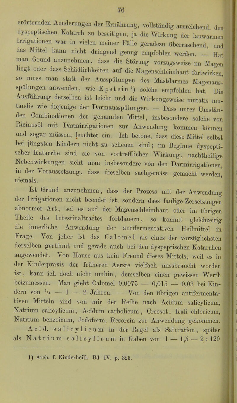 erorternclen Aenderungen der Ernährung, vollständig ausreichend den dyspeptischen Katarrh zu beseitigen, ja die Wirkung der lauwarmen Irrigationen war in vielen meiner Fälle geradezu überraschend, und das Mittel kann nicht dringend genug empfohlen werden. - Hat man Grund anzunehmen, dass die Störung vorzugsweise im Magen hegt oder dass Schädlichkeiten auf die Magenschleimhaut fortwirken so muss man statt der Ausspülungen des Mastdarmes Magenaus- spülungen anwenden, wie Epstein^) solche empfohlen hat. Die Ausführung derselben ist leicht und die Wirkungsweise mutatis mu- tandis wie diejenige der Darmausspülungen. - Dass unter Umstän- den Combinationen der genannten Mittel, insbesondere solche von Ricinusöl mit Darmirrigationen zur Anwendung kommen können und sogar müssen, leuchtet ein. Ich betone, dass diese Mittel selbst bei jüngsten Kindern nicht zu scheuen sind; im Beginne dyspepti- scher Katarrhe sind sie von vortrefflicher Wirkung, nachtheilige Nebenwirkungen sieht man insbesondere von den Darmirrigationen, in der Voraussetzung, dass dieselben sachgemäss gemacht werden,' niemals. Ist Grund anzunehmen, dass der Prozess mit der Anwendung der Irrigationen nicht beendet ist, sondern dass faulige Zersetzungen abnormer Art, sei es auf der Magenschleimhaut oder im übrigen Theile des Intestinaltractes fortdauern, so kommt gleichzeitig die innerliche Anwendung der antifermentativen Heilmittel in Frage. Von jeher ist das Calomel als eines der vorzüglichsten derselben gerühmt und gerade auch bei den dyspeptischen Katarrhen angewendet. Von Hause aus kein Freund dieses Mittels, weil es in der Kinderpraxis der früheren Aerzte vielfach missbraucht worden ist, kann ich doch nicht umhin, demselben einen gewissen Werth beizumessen. Man giebt Calomel 0,0075 — 0,015 — 0,03 bei Kin- dern von Vi — 1 — 2 Jahren. — Von den übrigen antifermenta- tiven Mitteln sind von mir der Reihe nach Acidum salicylicum, Natrium salicylicum, Acidum carbolicum, Creosot, Kali chloricum, Natrium benzoicum, Jodoform, Resorcin zur Anwendung gekommen. A c i d. salicylicum in der Regel als Saturation, später als Natrium s a 1 i c y 1 i c u m in Gaben von 1 — 1,5 — 2 : 120