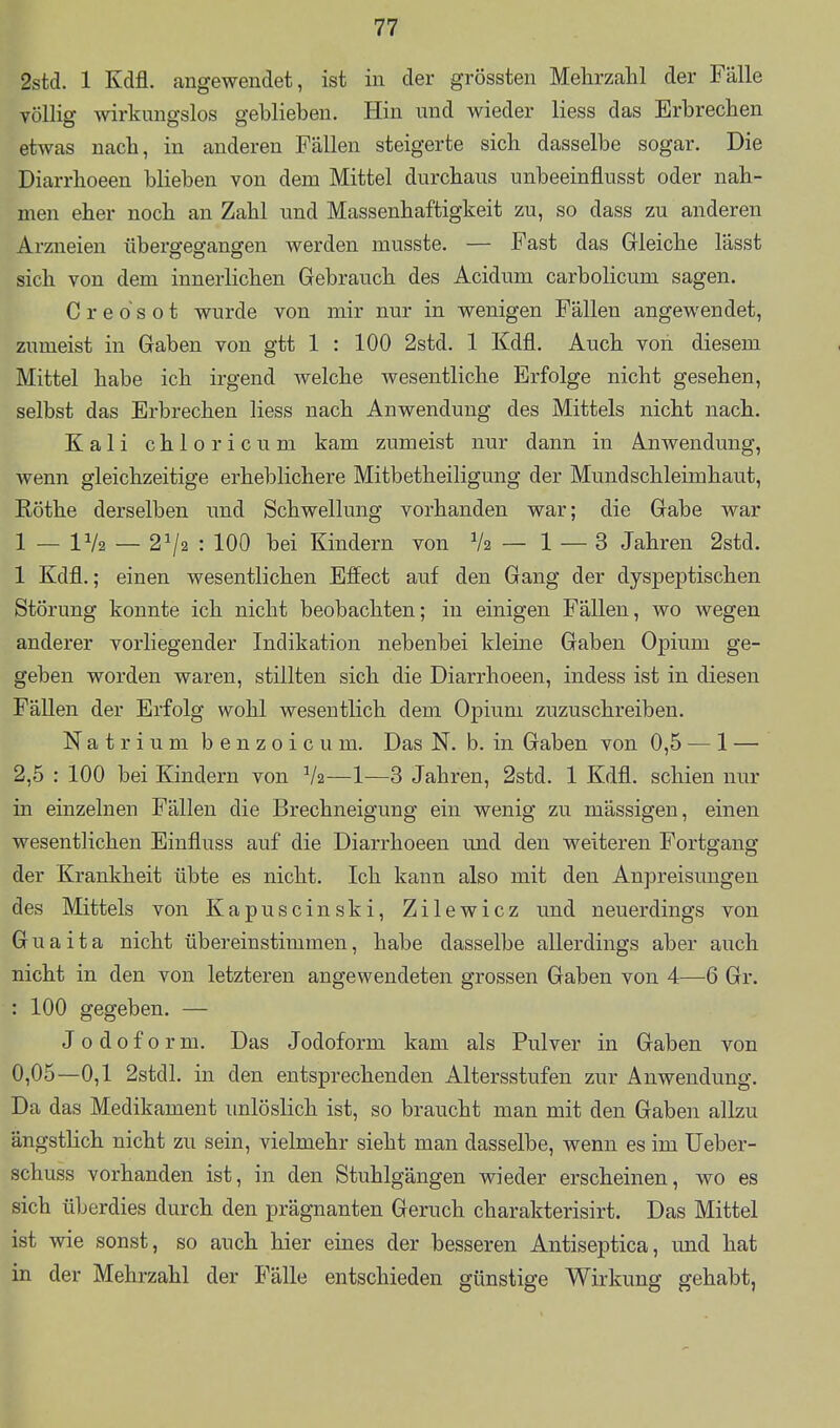 2std. 1 Kdfl. angewendet, ist in der grössten Mehrzahl der Fälle völlig wirkungslos geblieben. Hin und wieder Hess das Erbrechen etwas nach, in anderen Fällen steigerte sich dasselbe sogar. Die Diarrhoeen blieben von dem Mittel durchaus unbeeinflusst oder nah- men eher noch an Zahl und Massenhaftigkeit zu, so dass zu anderen Arzneien übergegangen werden musste. — Fast das Grleiche lässt sich von dem innerlichen Gebrauch des Acidum carbolicum sagen. Creosot wurde von mir nur in wenigen Fällen angewendet, zumeist in Gaben von gtt 1 : 100 2std. 1 Kdfl. Auch von diesem Mittel habe ich irgend welche wesentliche Erfolge nicht gesehen, selbst das Erbrechen Hess nach Anwendung des Mittels nicht nach. Kali chloricum kam zumeist nur dann in Anwendung, wenn gleichzeitige erheblichere Mitbetheiligung der Mundschleimhaut, Rothe derselben imd Schwellung vorhanden war; die Gabe war 1 — IV2 — 2^2 : 100 bei Kindern von V2 — 1 — 3 Jahren 2std. 1 Kdfl.; einen wesentlichen Effect auf den Gang der dyspeptischen Störung konnte ich nicht beobachten; in einigen Fällen, wo wegen anderer vorliegender Indikation nebenbei kleine Gaben Opium ge- geben worden waren, stillten sich die Diarrhoeen, indess ist in diesen FäUen der Erfolg wohl wesentlich dem Opium zuzuschreiben. Natrium benzoicum. Das N. b. in Gaben von 0,5 — 1 — 2,5 : 100 bei Kindern von V2—1—3 Jahren, 2std. 1 Kdfl. schien nur in einzelnen Fällen die Brechneigung ein wenig zu mässigen, einen wesentlichen Einfluss auf die Diarrhoeen und den weiteren Fortgang der Krankheit übte es nicht. Ich kann also mit den Anpreisungen des Mittels von Kapuscinski, Zilewicz und neuerdings von Guaita nicht übereinstimmen, habe dasselbe allerdings aber auch nicht in den von letzteren angewendeten grossen Gaben von 4—6 Gr. : 100 gegeben. — J odoform. Das Jodoform kam als Pulver in Gaben von 0,05—0,1 2stdl. in den entsprechenden Altersstufen zur Anwendung. Da das Medikament unlöslich ist, so braucht man mit den Gaben allzu ängstHch nicht zu sein, vielmehr sieht man dasselbe, wenn es im Ueber- schuss vorhanden ist, in den Stuhlgängen wieder erscheinen, wo es sich überdies durch den prägnanten Geruch charakterisirt. Das Mittel ist wie sonst, so auch hier eines der besseren Antiseptica, und hat in der Mehrzahl der Fälle entschieden günstige Wirkung gehabt,