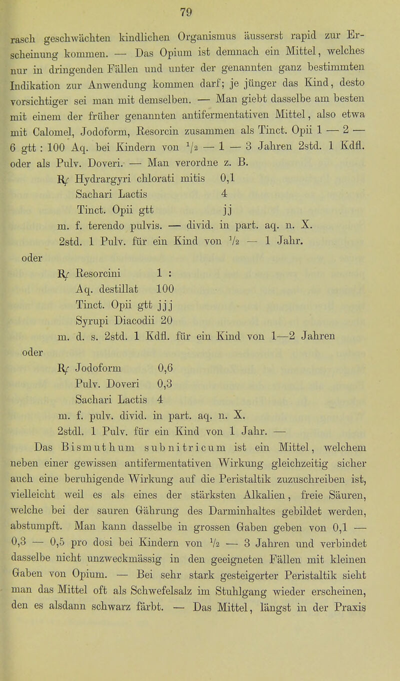 rasch gescliw'achteii kindlichen Organismus äusserst rapid zur Er- scheinung kommen. — Das Opium ist demnach ein Mittel, welches nur in dringenden Fällen und unter der genannten ganz bestimmten Indikation zur Anwendung kommen darf; je jünger das Kind, desto vorsichtiger sei man mit demselben. — Man giebt dasselbe am besten mit einem der früher genannten antifermentativen Mittel, also etwa mit Calomel, Jodoform, Resorcin zusammen als Tinct. Opii 1 — 2 — 6 gtt : 100 Aq. bei Kindern von ^2 — 1 — 3 Jahren 2std. 1 Kdfl. oder als Pulv. Doveri. — Man verordne z. B. Hydrargyri chlorati mitis 0,1 Sachari Lactis 4 Tinct. Opii gtt jj m. f. terendo pulvis. — divid. in part. aq. n. X. 2std. 1 Pulv. für ein Kind von V2 — 1 Jahr. oder Rf Resorcini 1 ; Aq. destillat 100 Tinct. Opii gtt jjj Syrupi Diacodii 20 m. d. s. 2std. 1 Kdfl. für ein Kind von 1—2 Jahren oder Jodoform 0,6 Pulv. Doveri 0,3 Sachari Lactis 4 m. f. pulv. divid. in part. aq. n. X. 2stdL 1 Pulv. für ein Kind von 1 Jahr. — Das Bismuthum subnitricum ist ein Mittel, welchem neben einer gewissen antifermentativen Wirkung gleichzeitig sicher auch eine beruhigende Wirkung auf die Peristaltik zuzuschreiben ist, vielleicht weil es als eines der stärksten Alkalien, freie Säuren, welche bei der sauren Grährung des Darminhaltes gebildet werden, abstumpft. Man kann dasselbe in grossen Gaben geben von 0,1 — 0,3 — 0,5 pro dosi bei Kindern von V2 ■— 3 Jahren und verbindet dasselbe nicht unzweckmässig in den geeigneten Fällen mit kleinen Gaben von Opium. — Bei sehr stark gesteigerter Peristaltik sieht man das Mittel oft als Schwefelsalz im Stuhlgang wieder erscheinen, den es alsdann schwarz färbt. — Das Mittel, längst in der Praxis