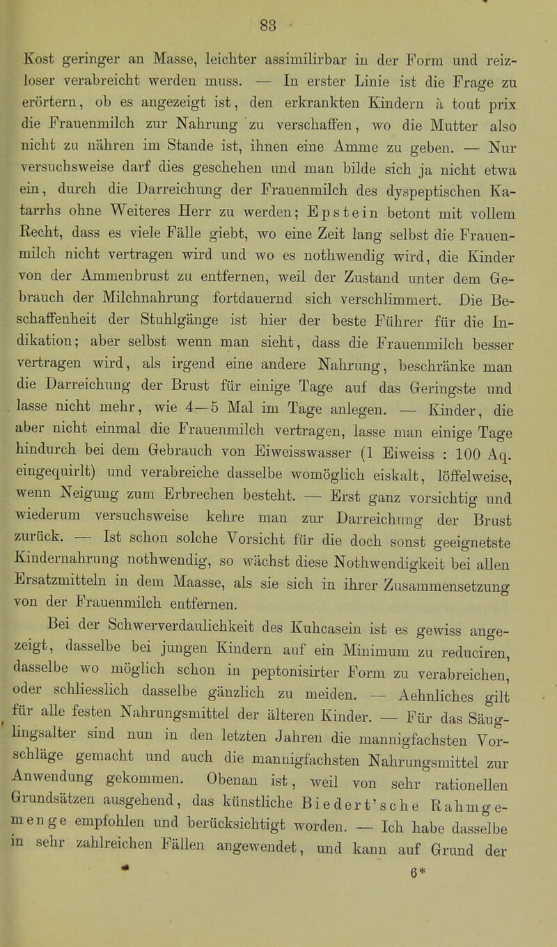 Kost geringer an Masse, leichter assimilirbar in der Form und reiz- loser verabreicht werden muss. — In erster Linie ist die Frasre zu erörtern, ob es augezeigt ist, den erkrankten Kindern ä tout prix die Frauenmilch zur Nahrung zu verschaffen, wo die Mutter also nicht zu nähren im Stande ist, ihnen eine Amme zu geben. — Nur versuchsweise darf dies geschehen imd man bilde sich ja nicht etwa ein, durch die Darreichimg der Frauenmilch des dyspeptischen Ka- tarrhs ohne Weiteres Herr zu werden; Epstein betont mit vollem Recht, dass es viele Fälle giebt, wo eine Zeit lang selbst die Frauen- milch nicht vertragen wird und wo es nothwendig wird, die Kinder von der Ammenbrust zu entfernen, weil der Zustand unter dem Ge- brauch der Milchnahrung fortdauernd sich verschlimmert. Die Be- schaffenheit der Stuhlgänge ist hier der beste Führer für die In- dikation; aber selbst wenn man sieht, dass die Frauenmilch besser vertragen wird, als irgend eine andere Nahrung, beschränke man die Darreichung der Brust für einige Tage auf das Geringste und lasse nicht mehr, wie 4—5 Mal im Tage anlegen. — Kinder, die aber nicht einmal die Frauenmilch vertragen, lasse man einige Tage hindurch bei dem Gebrauch von Eiweisswasser (1 Eiweiss : 100 Aq. eingequirlt) und verabreiche dasselbe womöglich eiskalt, löffelweise, wenn Neigung zum Erbrechen besteht. — Erst ganz vorsichtig und wiederum versuchsweise kehre man zur Darreichung der Brust zurück. — Ist schon solche Vorsicht für die doch sonst geeignetste Kindernahrung nothwendig, so wächst diese Nothwendigkeit bei allen Ersatzmitteln in dem Maasse, als sie sich in ihrer Zusammensetzung von der Frauenmilch entfernen. Bei der Schwerverdaulichkeit des Kuhcasein ist es gewiss ange- zeigt, dasselbe bei jungen Kindern auf ein Minimum zu reduciren, dasselbe wo möglich schon in peptonisirter Form zu verabreichen' oder schliesslich dasselbe gänzlich zu meiden. — Aehnliches gilt für alle festen Nahrungsmittel der älteren Kinder. — Für das Säug- Hngsalter sind nun in den letzten Jahren die mannigfachsten Vor- schläge gemacht und auch die mannigfachsten Nahrungsmittel zur Anwendung gekommen. Obenan ist, weil von sehr rationellen Grundsätzen ausgehend, das künstliche Biedert'sehe Rahmge- menge empfohlen und berücksichtigt worden. — Ich habe dasselbe in sehr zahlreichen Fällen angewendet, und kann auf Grund der * 6*