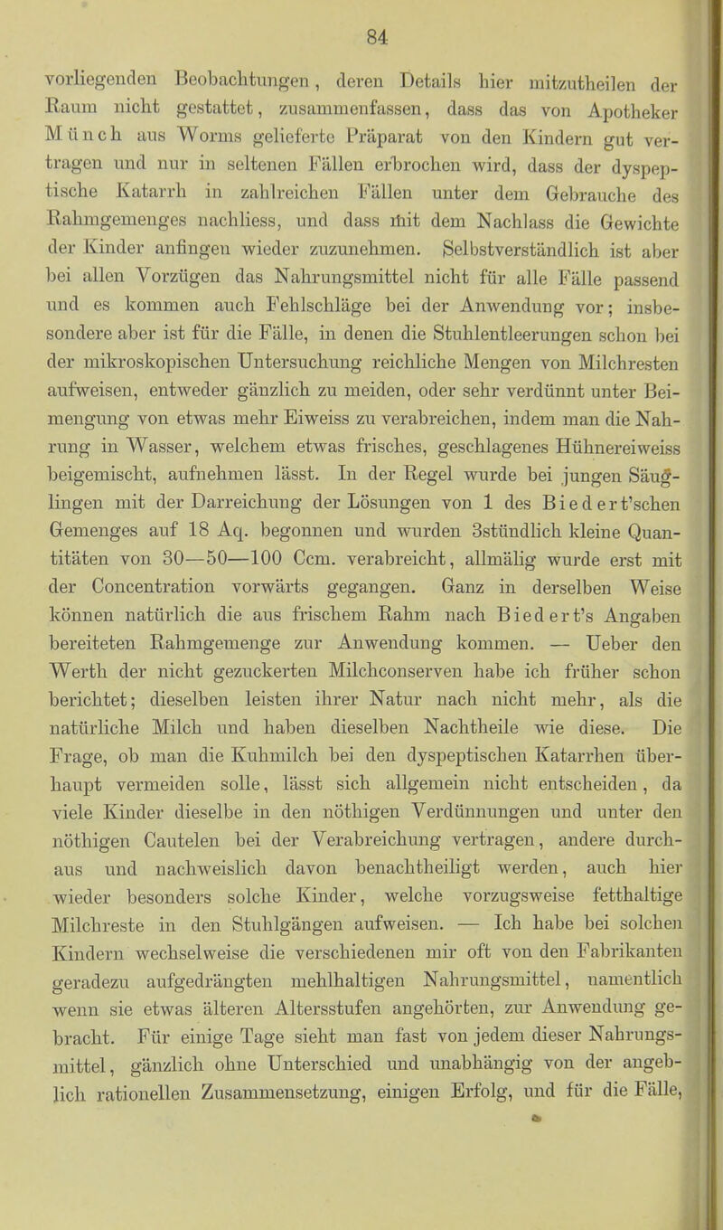 Yorliegeuden Beobachtungen, deren Details hier niitzutheilen der Raum nicht gestattet, zusammenfassen, dass das von Apotheker M ünch aus Worms gelieferte Präparat von den Kindern gut ver- tragen und nur in seltenen Fällen erlDrochen wird, dass der dyspep- tische Katarrh in zahlreichen Fällen unter dem Gebrauche des Rahmgemenges nachliess, und dass lüit dem Nachlass die Gewichte der Kinder anfingen wieder zuzunehmen. Selbstverständlich ist aber bei allen Vorzügen das Nahrungsmittel nicht für alle Fälle passend und es kommen auch Fehlschläge bei der Anwendung vor; insbe- sondere aber ist für die Fälle, in denen die Stuhlentleerungen schon bei der mikroskopischen Untersuchung reichliche Mengen von Milchresten aufweisen, entweder gänzlich zu meiden, oder sehr verdünnt unter Bei- mengung von etwas mehr Eiweiss zu verabreichen, indem man die Nah- rung in Wasser, welchem etwas frisches, geschlagenes Hühnerei weiss beigemischt, aufnehmen lässt. In der Regel wurde bei jungen Säug- lingen mit der Darreichung der Lösungen von 1 des Bieder t'schen Gemenges auf 18 Aq. begonnen und wurden Sstündhch kleine Quan- titäten von 30—50—100 Ccm. verabreicht, allmälig wurde erst mit der Concentration vorwärts gegangen. Ganz in derselben Weise können natürlich die aus frischem Rahm nach Biedert's Angaben bereiteten Rahmgemenge zur Anwendung kommen. — üeber den Werth der nicht gezuckerten Milchconserven habe ich früher schon berichtet; dieselben leisten ihrer Natur nach nicht mehr, als die natürliche Milch und haben dieselben Nachtheile wie diese. Die Frage, ob man die Kuhmilch bei den dyspeptischen Katarrhen über- haupt vermeiden solle, lässt sich allgemein nicht entscheiden, da viele Kinder dieselbe in den nöthigen Verdünnungen und unter den nöthigen Cautelen bei der Verabreichung vertragen, andere durch- aus und nachweislich davon benachtheiligt werden, auch hier wieder besonders solche Kinder, welche vorzugsweise fetthaltige Milchreste in den Stuhlgängen aufweisen. — Ich habe bei solchen Kindern wechselweise die verschiedenen mir oft von den Fabrikanten geradezu aufgedrängten mehlhaltigen Nahrungsmittel, namentlich wenn sie etwas älteren Altersstufen angehörten, zur Anwendung ge- bracht. Für einige Tage sieht man fast von jedem dieser Nahrungs- mittel, gänzlich ohne Unterschied und unabhängig von der angeb- lich rationellen Zusammensetzung, einigen Erfolg, und für die Fälle,