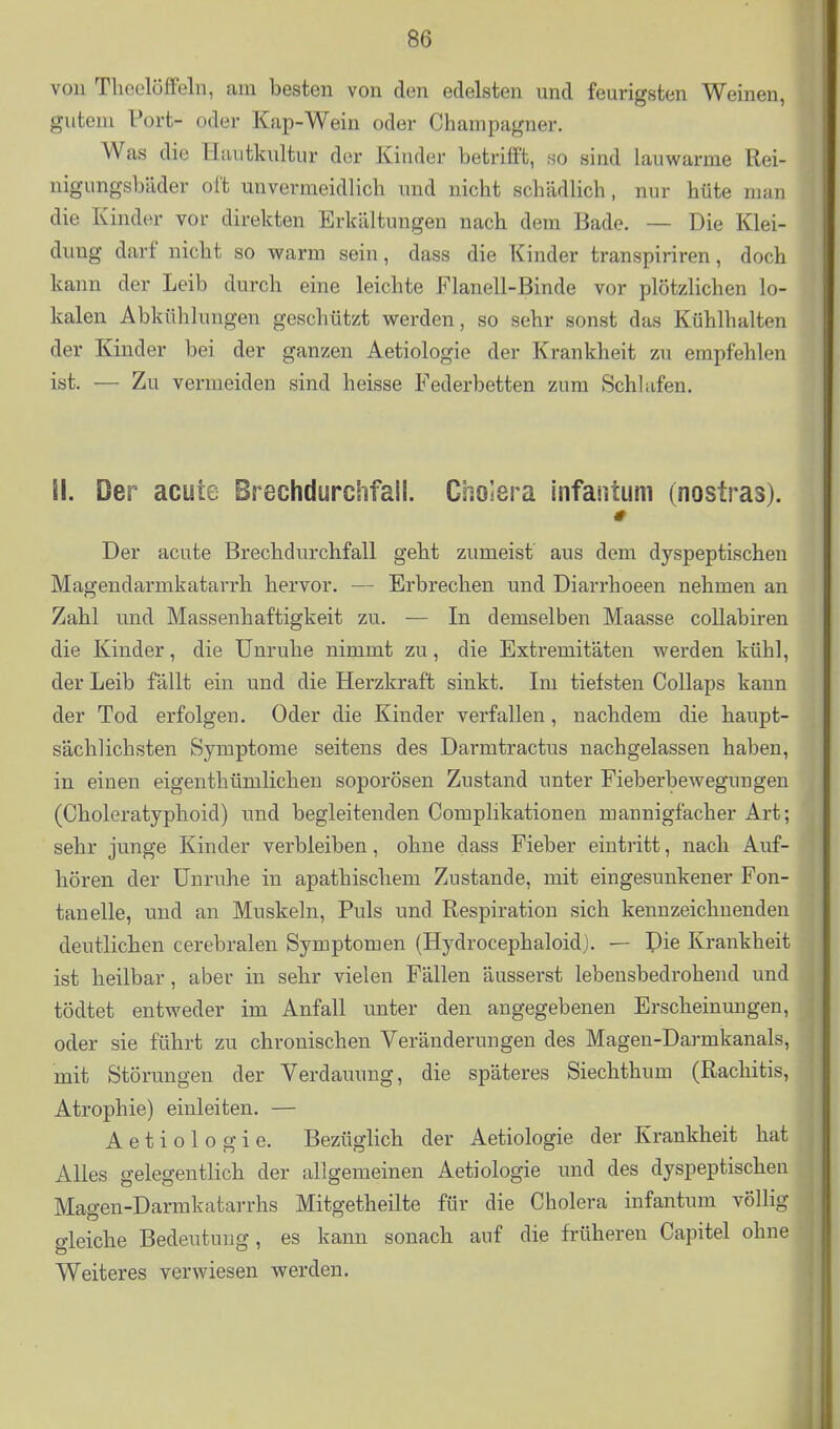 von Tlicclöffeln, am besten von den edelsten und feurigsten Weinen, gutem Port- oder Kap-Wein oder Champagner, Was die Hautkultur der Kinder betrifft, so sind lauwarme Rei- nigungsbäder oft unvermeidlich und nicht schädlich, nur hüte man die Kinder vor direkten Erkältungen nach dem Bade. — Die Klei- dung darf nicht so warm sein, dass die Kinder transpiriren, doch kann der Leib durch eine leichte Flanell-Binde vor plötzlichen lo- kalen Abkühlungen geschützt werden, so sehr sonst das Kühlhalten der Kinder bei der ganzen Aetiologie der Krankheit zu empfehlen ist. — Zu vermeiden sind heisse Federbetten zum Schlafen. il. Der acute Brechdurchfall. Cholera infanium (nostras). # Der acute Brechdurchfall geht zumeist' aus dem dyspeptischen Magendarmkatarrh hervor. — Erbrechen und Diarrhoeen nehmen an Zahl und Massenhaftigkeit zu. — In demselben Maasse coUabiren die Kinder, die Unruhe nimmt zu, die Extremitäten werden kühl, der Leib fällt ein und die Herzkraft sinkt. Im tiefsten Collaps kann der Tod erfolgen. Oder die Kinder verfallen, nachdem die haupt- sächlichsten Symptome seitens des Darmtractus nachgelassen haben, in einen eigenthümlichen soporösen Zustand unter Fieberbewegungen (Choleratyphoid) und begleitenden Complikationen mannigfacher Art; sehr junge Kinder verbleiben, ohne dass Fieber eintritt, nach Auf- hören der Unruhe in apathischem Zustande, mit eingesunkener Fon- tanelle, und an Muskeln, Puls und Respiration sich kennzeichnenden deutlichen cerebralen Symptomen (Hydrocephaloidl. — Die Krankheit ist heilbar, aber in sehr vielen Fällen äusserst lebensbedrohend und j tödtet entweder im Anfall unter den angegebenen Erscheinungen, | oder sie führt zu chronischen Veränderungen des Mageu-Darmkanals, ' mit Störungen der Verdauung, die späteres Siechthum (Rachitis, j Atrophie) einleiten. — Aetiologie. Bezüglich der Aetiologie der Krankheit hat Alles gelegentlich der allgemeinen Aetiologie und des dyspeptischeu , Magen-Darmkatarrhs Mitgetheilte für die Cholera infantum völlig | gleiche Bedeutung, es kann sonach auf die früheren Capitel ohne Weiteres verwiesen werden.