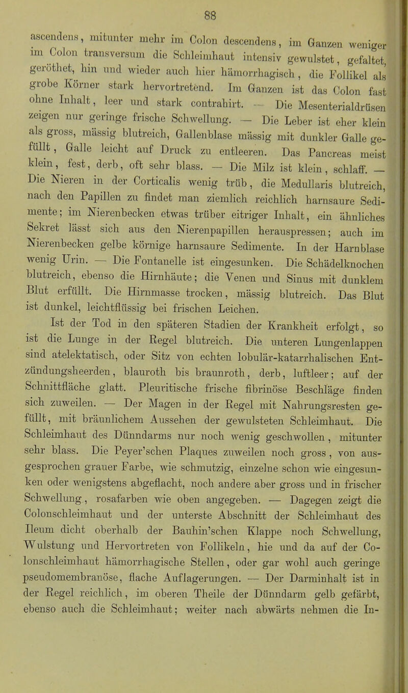 ascendens, mitunter mehr im Colon descendens, im Ganzen weniger im Colon transversum die Schleimhaut intensiv gewulstet, gefaltet gerothet, hm und wieder auch hier hämorrhagisch, die Follikel als grobe Körner stark hervortretend. Im Ganzen ist das Colon fast ohne Inhalt, leer und stark contrahirt. Die Mesenterialdrüseu zeigen nur geringe frische Schwellung. - Die Leber ist eher klein als gross, massig blutreich, Gallenblase massig mit dunkler Galle ge- füllt , Galle leicht auf Druck zu entleeren. Das Pancreas meist klein, fest, derb, oft sehr blass. - Die Milz ist klein, schlaff. — Die Nieren in der Corticalis wenig trüb, die Medullaris blutreich, nach den Papillen zu findet man ziemlich reichlich harnsaure Sedi- mente; im Nierenbecken etwas trüber eitriger Inhalt, ein ähnliches Sekret lässt sich aus den Nierenpapillen herauspressen; auch im Nierenbecken gelbe körnige harnsaure Sedimente. In der Harnblase wenig Urin. — Die Fontanelle ist eingesunken. Die Schädelknochen blutreich, ebenso die Hirnhäute; die Venen und Sinus mit dunklem Blut erfüllt. Die Hirnmasse trocken, mässig blutreich. Das Blut ist dunkel, leichtflüssig bei frischen Leichen. Ist der Tod in den späteren Stadien der Krankheit erfolgt, so ist die Lunge in der Regel blutreich. Die unteren Limgenlappen sind atelektatisch, oder Sitz von echten lobulär-katarrhalischen Ent- zündungsheerden, blauroth bis braunroth, derb, luftleer; auf der Schnittfläche glatt. Pleuritische frische fibrinöse Beschläge finden sich zuweilen. — Der Magen in der Regel mit Nahrungsresten ge- füllt, mit bräunlichem Aussehen der gewulsteten Schleimhaut. Die Schleimhaut des Dünndarms nur noch wenig geschwollen , mitunter sehr blass. Die Peyer'schen Plaques zuweilen noch gross , von aus- gesprochen grauer Farbe, wie schmutzig, einzelne schon wie eingesun- ken oder wenigstens abgeflacht, noch andere aber gross und in frischer Schwelhmg, rosafarben wie oben angegeben. — Dagegen zeigt die Colonschleimhaut und der unterste Abschnitt der Schleimhaut des Ileum dicht oberhalb der Bauhin'schen Klappe noch Schwellung, Wulstung und Hervortreten von Follikeln, hie und da auf der Co- lonschleimhaut hämorrhagische Stellen, oder gar wohl auch geringe pseudomembranöse, flache Auflagerungen. — Der Darminhalt ist in der Regel reichlich, im oberen Theile der Dünndarm gelb gefärbt, ebenso auch die Schleimhaut; weiter nach abwärts nehmen die In-