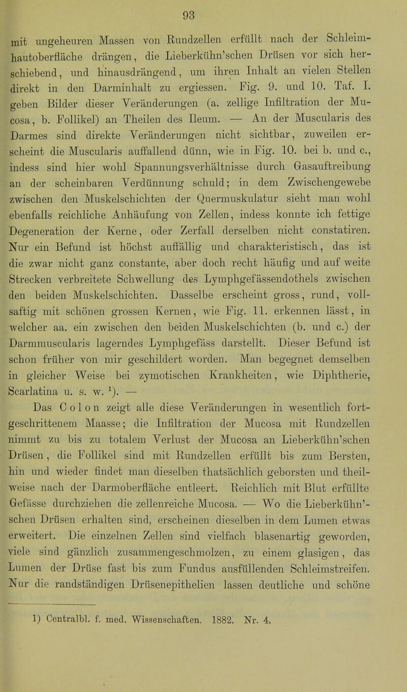 mit ungeheuren Massen von Rundzellen erfüllt nach der Schleim- hautoberüäche drängen, die Lieberkühn'sehen Drüsen vor sich her- schiebend, und hinausdrängend, um ihren Inhalt an vielen Stellen direkt in den Darminhalt zu ergiessen. Fig. 9. und 10. Taf. I. geben Bilder dieser Veränderungen (a. zellige Infiltration der Mu- cosa, b. Follikel) an Theilen des Ileum. — An der Muscularis des Darmes sind direkte Veränderungen nicht sichtbar, zuweilen er- scheint die Muscularis auffallend dünn, wie in Fig. 10. bei b. und c, indess sind hier wohl Spannungsverhältnisse durch Gasauftreibung an der scheinbaren Verdünnung schuld; in dem Zwischengewebe zwischen den Muskelschichten der Quermuskulatur sieht man wohl ebenfalls reichliche Anhäufung von Zellen, indess konnte ich fettige Degeneration der Kerne, oder Zerfall derselben nicht constatiren. Nur ein Befund ist höchst auffällig und charakteristisch, das ist die zwar nicht ganz constante, aber doch recht häufig und auf weite Strecken verbreitete Schwellung des Lymphgefässendothels zwischen den beiden Muskelschichten. Dasselbe erscheint gross, rund, voll- saftig mit schönen grossen Kernen, wie Fig. 11. erkennen lässt, in welcher aa. ein zwischen den beiden Muskelschichten (b. und c.) der Darmmuscularis lagerndes Lymphgefäss darstellt. Dieser Befund ist schon früher von mir geschildert worden. Man begegnet demselben in gleicher Weise bei zymotischen Krankheiten, wie Diphtherie, Scarlatina u. s. w. ^). — Das Colon zeigt alle diese Veränderungen in wesentlich fort- geschrittenem Maasse; die Infiltration der Mucosa mit Rundzellen nimmt zu bis zu totalem Verlust der Mucosa an Lieberkühn'scheu Drüsen, die Follikel sind mit Rundzellen erfüllt bis zum Bersten, hin und wieder findet man dieselben thatsächlich geborsten und theil- weise nach der Darmoberfläche entleert. Reichlich mit Blut erfüllte Gefässe durchziehen die zellenreiche Mucosa. — Wo die Lieberkühn'- scheu Drüsen erhalten sind, erscheinen dieselben in dem Lumen etwas erweitert. Die einzelnen Zellen sind vielfach blasenartig geworden, viele sind gänzlich zusammengeschmolzen, zu einem glasigen, das Lumen der Drüse fast bis zum Fundus ausfüllenden Schleimstreifeu. Nur die randständigen Drüsenepithelien lassen deutliche und schöne 1) Centralbl. f. med. Wissenschaften. 1882. Nr. 4.