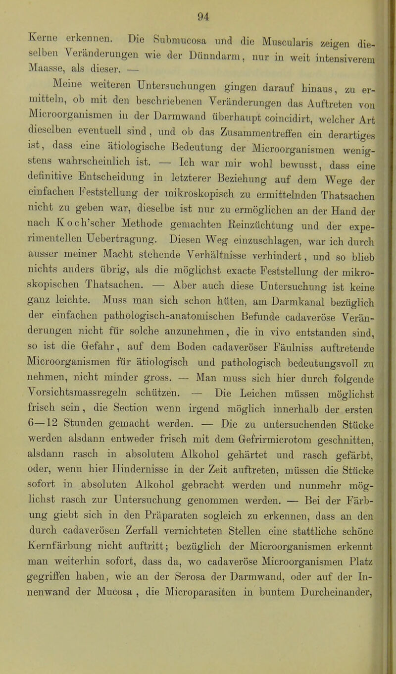 Kerne erkennen. Die 8ubmucosa und die Muscularis zeigen die- selben Veränderungen wie der Dünndarm, nur in weit intensiverem Maasse, als dieser. — Meine weiteren Untersuchungen gingen darauf hinaus, zu er- mitteln, ob mit den beschriebenen Veränderungen das Auftreten von Microorganismen in der Darmwand überhaupt coincidirt, welcher Art dieselben eventuell sind , und ob das Zusammentreffen ein derartiges ist, dass eine ätiologische Bedeutung der Microorganismen wenig- stens wahrscheinlich ist. — Ich war mir wohl bewusst, dass eine definitive Entscheidung in letzterer Beziehung auf dem Wege der einfachen Feststellung der mikroskopisch zu ermittelnden Thatsachen nicht zu geben war, dieselbe ist nur zu ermöglichen an der Hand der nach Koch'scher Methode gemachten Reinzüchtung und der expe- rimentellen Uebertragung. Diesen Weg einzuschlagen, war ich durch ausser meiner Macht stehende Verhältnisse verhindert, und so blieb nichts anders übrig, als die möglichst exacte Feststellung der mikro- skopischen Thatsachen. — Aber auch diese Untersuchung ist keine ganz leichte. Muss man sich schon hüten, am Darmkanal bezüglich der einfachen pathologisch-anatomischen Befunde cadaveröse Verän- derungen nicht für solche anzunehmen, die in vivo entstanden sind, so ist die Gefahr, auf dem Boden cadaveröser Fäulniss auftretende Microorganismen für ätiologisch und pathologisch bedeutungsvoll zu nehmen, nicht minder gross. — Man muss sich hier durch folgende Vorsichtsraassregeln schützen. — Die Leichen müssen mögKchst frisch sein, die Section wenn irgend möglich innerhalb der ersten 6—12 Stunden gemacht werden. — Die zu mitersuchenden Stücke werden alsdann entweder frisch mit dem Gefrirmicrotom geschnitten, alsdann rasch in absolutem Alkohol gehärtet und rasch gefärbt, oder, wenn hier Hindernisse in der Zeit auftreten, müssen die Stücke sofort in absoluten Alkohol gebracht werden und nunmehr mög- lichst rasch zur Untersuchung genommen werden. — Bei der Färb- ung giebt sich in den Präparaten sogleich zu erkennen, dass an den durch cadaverösen Zerfall vernichteten Stellen eine stattliche schöne Kernfärbung nicht auftritt; bezüglich der Microorganismen erkennt man weiterhin sofort, dass da, wo cadaveröse Microorganismen Platz gegriffen haben, wie an der Serosa der Darmwand, oder auf der In- nenwand der Mucosa , die Microparasiten in buntem Durcheinander,