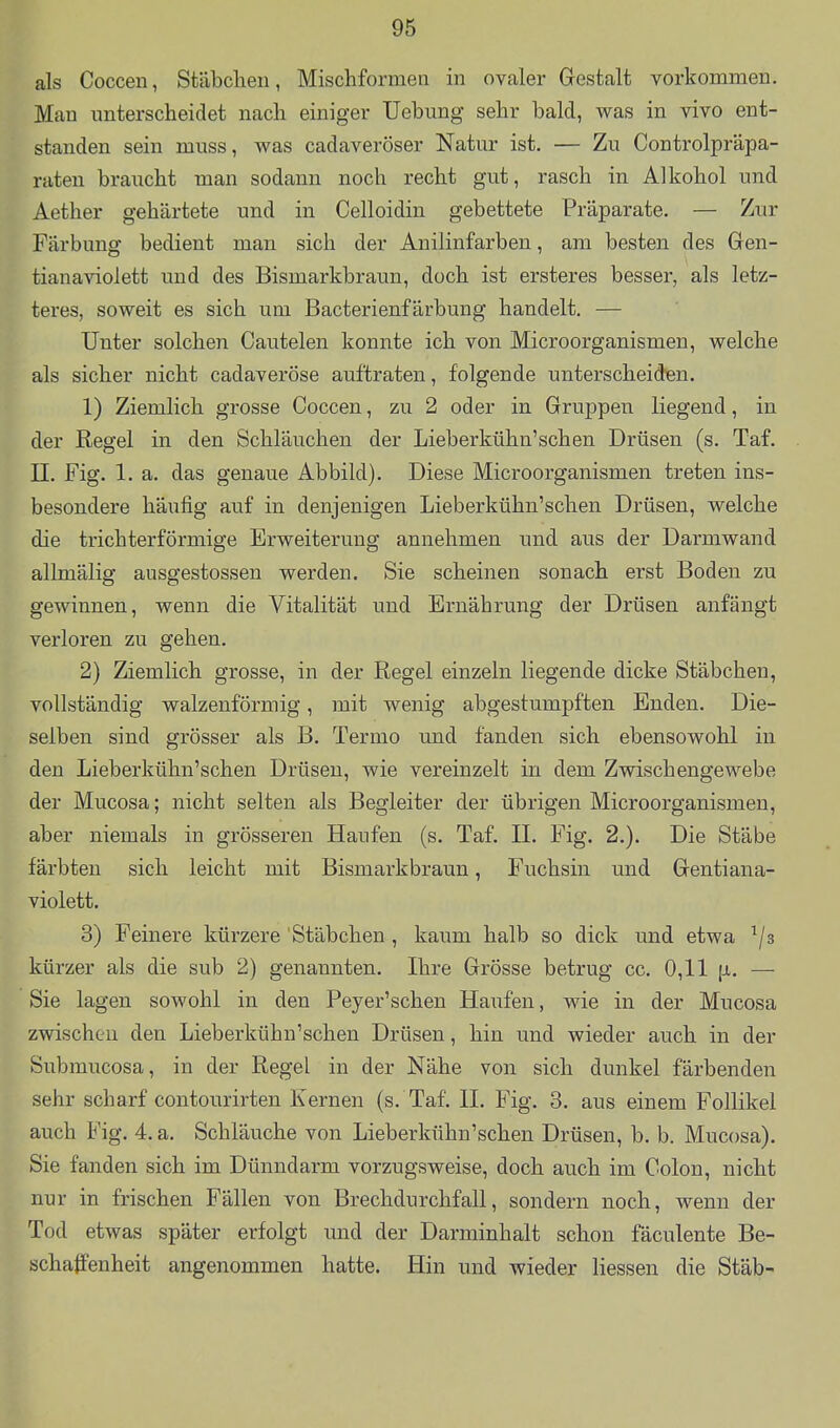 als Coccen, Stäbchen, Mischformen in ovaler Gestalt vorkommen. Man unterscheidet nach einiger Uebung sehr bald, was in vivo ent- standen sein muss, was cadaveröser Natur ist. — Zu Controlpräpa- raten braucht man sodann noch recht gut, rasch in Alkohol und Aether gehärtete und in Celloidin gebettete Präparate. — Zur Färbung bedient man sich der Anilinfarben, am besten des Gen- tianaviolett und des Bismarkbraun, doch ist ersteres besser, als letz- teres, soweit es sich um Bacterienfärbung handelt. — Unter solchen Cautelen konnte ich von Microorganismen, welche als sicher nicht cadaveröse auftraten, folgende unterscheiden. 1) Ziemlich grosse Coccen, zu 2 oder in Gruppen liegend, in der Regel in den Schläuchen der Lieberkühn'schen Drüsen (s. Taf. II. Fig. 1. a. das genaue Abbild). Diese Microorganismen treten ins- besondere häufig auf in denjenigen Lieberkühn'schen Drüsen, welche die trichterförmige Erweiterung annehmen und aus der Darmwand allmälig ausgestossen werden. Sie scheinen sonach erst Boden zu gewinnen, wenn die Vitalität und Ernährung der Drüsen anfängt verloren zu gehen. 2) Ziemlich grosse, in der Regel einzeln liegende dicke Stäbchen, vollständig walzenförmig, mit wenig abgestumpften Enden. Die- selben sind grösser als B. Termo und fanden sich ebensowohl in den Lieberkühn'schen Drüsen, wie vereinzelt in dem Zwischengewebe der Mucosa; nicht selten als Begleiter der übrigen Microorganismen, aber niemals in grösseren Haufen (s. Taf. II. Fig. 2.). Die Stäbe färbten sich leicht mit Bismarkbraun, Fuchsin und Gentiana- violett. 3) Feinere kürzere Stäbchen , kaum halb so dick und etwa ^/s kürzer als die sub 2) genannten. Ihre Grösse betrug cc. 0,11 —■ Sie lagen sowohl in den Peyer'schen Haufen, wie in der Mucosa zwischen den Lieberkühn'schen Drüsen, hin und wieder auch in der Submucosa, in der Regel in der Nähe von sich dunkel färbenden sehr scharf contourirten Kernen (s. Taf. II. Fig. 3. aus einem Follikel auch Fig. 4. a. Schläuche von Lieberkühn'schen Drüsen, b. b. Mucosa). Sie fanden sich im Dünndarm vorzugsweise, doch auch im Colon, nicht nur in frischen Fällen von Brechdurchfall, sondern noch, wenn der Tod etwas später erfolgt und der Darminhalt schon fäculente Be- schaffenheit angenommen hatte. Hin und wieder Hessen die Stäb-