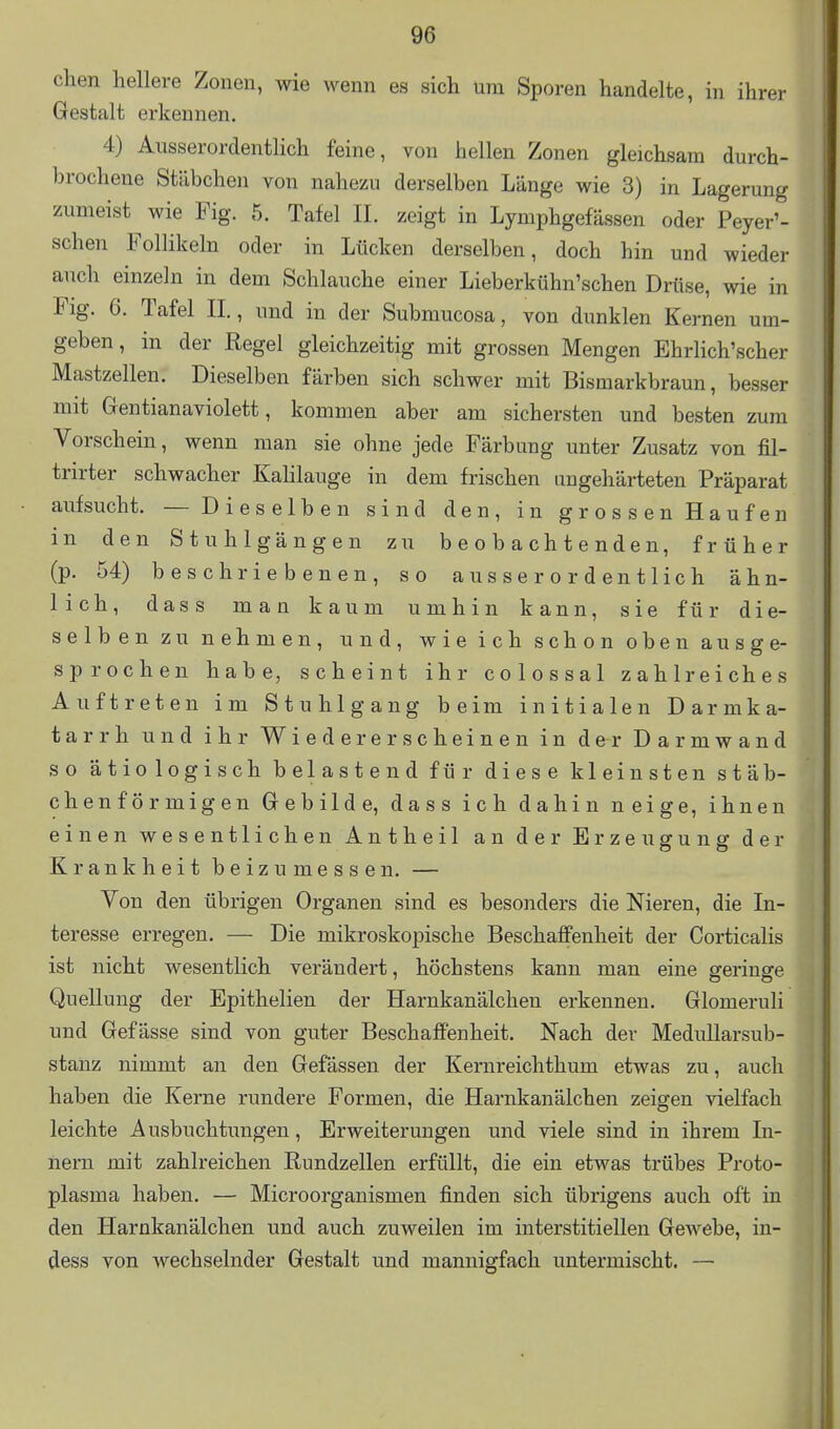 chen hellere Zonen, wie wenn es sich um Sporen handelte, in ihrer Gestalt erkennen. 4) Ausserordentlich feine, von hellen Zonen gleichsam durch- brochene Stäbchen von nahezu derselben Länge wie 3) in Lagerung zumeist wie Fig. 5. Tafel IL zeigt in Lymphgefässen oder Peyer'- schen Follikeln oder in Lücken derselben, doch hin und wieder auch einzeln in dem Schlauche einer Lieberkühn'schen Drüse, wie in Fig. 6. Tafel IL, und in der Submucosa, von dunklen Kernen um- geben, in der Regel gleichzeitig mit grossen Mengen Ehrlich'scher Mastzellen. Dieselben färben sich schwer mit Bismarkbraun, besser mit Gentianaviolett, kommen aber am sichersten und besten zum Vorschein, wenn man sie ohne jede Färbung unter Zusatz von fil- trirter schwacher Kalilauge in dem frischen ungehärteten Präparat aufsucht. — Dieselben sind den, in grossen Haufen in den Stuhlgängen zu beobachtenden, früher (p. 54) beschriebenen, so ausserordentlich ähn- lich, dass man kaum umhin kann, sie für die- selben zu nehmen, und, wie ich schon oben ausge- sprochen habe, scheint ihr colossal zahlreiches Auftreten im Stuhlgang beim initialen Darmka- tarrh und ihr Wieder erscheinen in der Darmwand so ätiologisch belastend für diese kleinsten stäb- chenförmigen Gebilde, dass ich dahin neige, ihnen einen wesentlichen Antheil an der Erzeugung der Krankheit beizumessen. — Yon den übrigen Organen sind es besonders die Nieren, die In- teresse erregen. — Die mikroskopische Beschaffenheit der Corticalis ist nicht wesentlich verändert, höchstens kann man eine geringe Quellung der Epithelien der Harnkanälchen erkennen. Glomeruli und Gefässe sind von guter Beschaffenheit. Nach der Medullarsub- stanz nimmt an den Gefässen der Kernreichthum etwas zu, auch haben die Kerne rundere Formen, die Harnkanälchen zeigen vielfach leichte Ausbuchtungen, Erweiterungen und viele sind in ihrem In- nern mit zahlreichen Rundzellen erfüllt, die ein etwas trübes Proto- plasma haben. — Microorganismen finden sich übrigens auch oft in den Harnkanälchen und auch zuweilen im interstitiellen Gewebe, iu- dess von wechselnder Gestalt und mannigfach untermischt, —