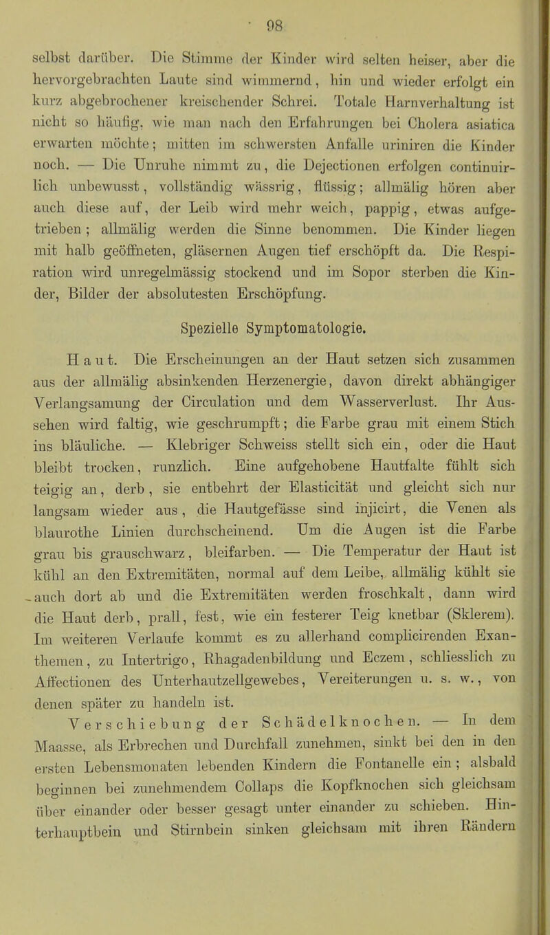 selbst darüber. Die Stimme der Kinder wird selten heiser, aber die hervorgebrachten Laute sind wimmernd, hin und wieder erfolgt ein kurz abgebrochener kreischender Schrei. Totale Harnverhaltung ist nicht so häufig, wie man nach den Erfahrungen bei Cholera asiatica erwarten möchte; mitten im schwersten Anfalle uriniren die Kinder noch. — Die Unruhe nimmt zu, die Dejectionen erfolgen continuir- lich unbewusst, vollständig wässrig, flüssig; allmälig hören aber auch diese auf, der Leib wird mehr weich, pappig, etwas aufge- trieben ; allmälig werden die Sinne benommen. Die Kinder liegen mit halb geöffneten, gläsernen Augen tief erschöpft da. Die Respi- ration wird unregelmässig stockend und im Sopor sterben die Kin- der, Bilder der absolutesten Erschöpfung. Spezielle Symptomatologie. Haut. Die Erscheinungen an der Haut setzen sich zusammen aus der allmälig absinkenden Herzenergie, davon direkt abhängiger Verlangsamung der Circulation und dem Wasserverlust. Ihr Aus- sehen wird faltig, wie geschrumpft; die Farbe grau mit einem Stich ins bläuliche. — Klebriger Schweiss stellt sich ein, oder die Haut bleibt trocken, runzlich. Eine aufgehobene Hautfalte fühlt sich teigig an, derb, sie entbehrt der Elasticität und gleicht sich nur langsam wieder aus, die Hautgefässe sind injicirt, die Venen als blaurothe Linien durchscheinend. Um die Augen ist die Farbe grau bis grauschwarz, bleifarben. — Die Temperatur der Haut ist kühl an den Extremitäten, normal auf dem Leibe, allmälig kühlt sie -auch dort ab und die Extremitäten werden froschkalt, dann wird die Haut derb, prall, fest, wie ein festerer Teig knetbar (Sklerem). Im weiteren Verlaufe kommt es zu allerhand complicirenden Exan- themen, zu Intertrigo, Ehagadenbildung und Eczem, schliesslich zu Affectionen des TJnterhautzellgewebes, Vereiterungen u. s. w., von denen später zu handeln ist. Verschiebung der Schädelknochen. — In dem Maasse, als Erbrechen imd Durchfall zunehmen, sinkt bei den in den ersten Lebensmonaten lebenden Kindern die Fontanelle ein; alsbald beginnen bei zunehmendem Collaps die Kopfknochen sich gleichsam über einander oder besser gesagt unter einander zu schieben. Hm- terhauptbein und Stirnbein sinken gleichsam mit ihren Rändern