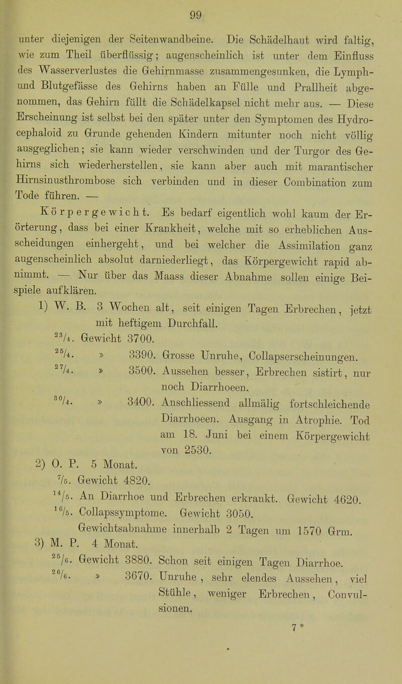 unter diejenigen der Seitenwandbeiue. Die Schädelhaut wird faltig, wie zum Theil überflüssig; augenscheinlich ist unter dem Einfluss des Wasserverlustes die Geliirnmasse zusammengesunken, die Lymph- und Blutgefässe des Gehirns haben an Fülle und Prallheit abge- nommen, das Gehirn füllt die Schädelkapsel nicht mehr aus. — Diese Erscheinung ist selbst bei den später unter den Symptomen des Hydro- cephaloid zu Grunde gehenden Kindern mitunter noch nicht völlia- ausgeglichen; sie kann wieder verschwinden und der Turgor des Ge- hirns sich wiederherstellen, sie kann aber auch mit marantischer Hirnsinusthrombose sich verbinden und in dieser Combination zum Tode führen. — Körpergewicht. Es bedarf eigentlich wohl kaum der Er- örterung, dass bei einer Krankheit, welche mit so erheblichen Aus- scheidungen einhergeht, und bei welcher die Assimilation ganz augenscheinlich absolut darniederliegt, das Körpergewicht rapid ab- nimmt. — Nur über das Maass dieser Abnahme sollen einige Bei- spiele aufklären. 1) W. B. 3 Wochen alt, seit einigen Tagen Erbrechen, jetzt mit heftigem Durchfall, 2^4. Gewicht 3700. ^^li. » 3390, Grosse Unruhe, Collapserscheinungen, ^V4, » 3500. Aussehen besser, Erbrechen sistirt, nur noch Diarrhoeen, ^°/^' » 3400. Anschliessend allmälig fortschleichende Diarrhoeen. Ausgang in Atrophie. Tod am 18. Juni bei einem Körpergewicht von 2530. 2) 0. P. 5 Monat. Ve. Gewicht 4820. ^*/5- An Diarrhoe und Erbrechen erkrankt. Gewicht 4620. Collapssymptome. Gewicht 3050, Gewichtsabnahme innerhalb 2 Tagen um 1570 Grm, 3) M. P. 4 Monat, ^^/c. Gewicht 3880, Schon seit einigen Tagen Diarrhoe. ^Ve. » 3670. Unruhe, sehr elendes Aussehen, viel Stühle, weniger Erbrechen, Convul- sionen.