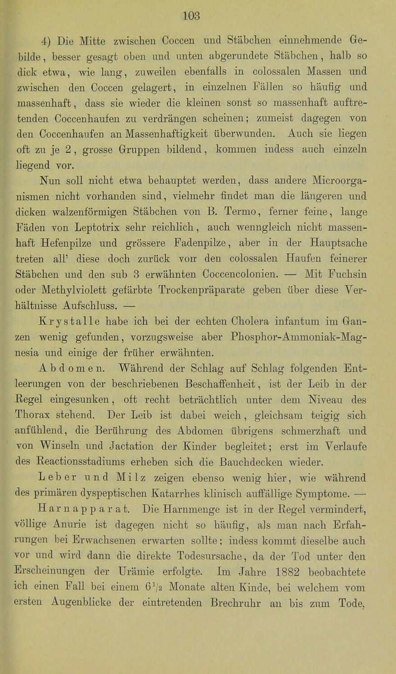 4) Die Mitte zwischen Coccen und Stäbclien einnehmende Ge- bilde , besser gesagt oben und unten abgerundete Stäbchen, halb so dick etwa, wie lang, zuweilen ebenfalls in colossalen Massen und zwischen den Coccen gelagert, in einzelnen Fällen so häufig und massenhaft, dass sie wieder die kleinen sonst so massenhaft auftre- tenden Coccenhaufen zu verdrängen scheinen; zumeist dagegen von den Coccenhaufen an Massenhaftigkeit überwunden. Auch sie liegen oft zu je 2 , grosse Gruppen bildend, kommen indess auch einzeln liegend vor. Nun soll nicht etwa behauptet werden, dass andere Microorga- nismen nicht vorhanden sind, vielmehr findet man die längereu und dicken walzenförmigen Stäbchen von B. Termo, ferner feine, lange Fäden von Leptotrix sehr reichlich, auch wenngleich nicht massen- haft Hefeupilze und grössere Fadenpilze, aber in der Hauptsache treten all' diese doch zurück vorr den colossalen Haufen feinerer Stäbchen und den sub 3 erwähnten Coccencolonien. — Mit Fuchsin oder Methylviolett gefärbte Trockenpräparate geben über diese Ver- hältnisse Aufschluss. — Krystalle habe ich bei der echten Cholera infantum im Gan- zen wenig gefunden, vorzugsweise aber Phosphor-Ammoniak-Mag- nesia und einige der früher erwähnten. Abdomen. Während der Schlag auf Schlag folgenden Ent- leerungen von der beschriebenen Beschaffenheit, ist der Leib in der Regel eingesunken, oft recht beträchtlich unter dem Niveau des Thorax stehend. Der Leib ist dabei weich, gleichsam teigig sich anfühlend, die Berührung des Abdomen übrigens schmerzhaft und von Winseln und Jactation der Kinder begleitet; erst im Verlaufe des Reactionsstadiums erheben sich die ßauchdecken wieder. Leber und Milz zeigen ebenso wenig hier, wie während des primären dyspeptischen Katarrhes klinisch auffällige Symptome. — H arnapparat. Die Harnmenge ist in der Regel vermindert, völlige Anurie ist dagegen nicht so häufig, als man nach Erfah- rungen bei Erwachsenen erwarten sollte; indess kommt dieselbe auch vor und wird dann die direkte Todesursache, da der Tod unter den Erscheinungen der Urämie erfolgte. Im Jahre 1882 beobachtete ich einen Fall bei einem 6^2 Monate alten Kinde, bei welchem vom ersten Augenblicke der eintretenden Brechruhr an bis zum Tode,