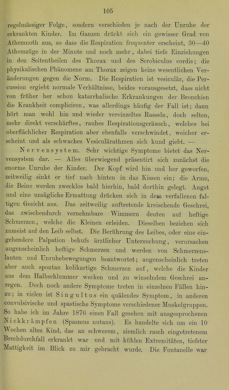 regelmässiger Folge, sondern verschieden je nach der Unruhe der erkrankten Kinder. Im Ganzen drückt sich ein gewisser Grad von Athemnoth aus, so dass die Respiration frequenter erscheint, 30—40 Athemzüge in der Minute und noch mehr, dabei tiefe Einziehungen in den Seitentheilen des Thorax und des Scrobiculus cordis; die physikalischen Phänomene am Thorax zeigen keine wesentlichen Ver- änderungen gegen die Norm. Die Respiration ist vesiculär, die Per- cussiou ergiebt normale Verhältnisse, beides vorausgesetzt, dass nicht von früher her schon katarrhalische Erkrankungen der Bronchien die Krankheit compliciren, was allerdings häufig der Fall ist; dann hört man wohl hin und wieder vereinzeltes Rasseln, doch selten, mehr direkt verschärftes, rauhes Respirationsgeräusch, welches bei oberflächlicher Respiration aber ebenfalls verschwindet, weicher er- scheint und als schwaches Vesiculärathmen sich kund giebt. — Nerv ensystem. Sehr wichtige Symptome bietet das Ner- vensystem dar. — Alles überwiegend präsentirt sich zunächst die enorme Unruhe der Kinder. Der Kopf wird hin und her geworfen, zeitweilig sinkt er tief nach hinten in das Kissen ein; die Arme, die Beine werden zwecklos bald hierhin, bald dorthin gelegt. Angst und eine unsägliche Ermattung drücken sich in dem verfallenen fal- tigen Gesicht aus. Das zeitweilig auftretende kreischende Geschrei, das zwischendurch vernehmbare Wimmern deuten auf heftige Schmerzen, welche die Kleinen erleiden. Dieselben beziehen sich zumeist auf den Leib selbst. Die Berührung des Leibes, oder eine ein- gehendere Palpation behufs ärztlicher Untersuchung, verursachen augenscheinlich heftige Schmerzen und werden von Schmerzens- lauten und Unruhebewegungen beantwortet; augenscheinlich treten aber auch spontan kolikartige Schmerzen auf, welche die Kinder aus dem Halbschlummer wecken und zu winselndem Geschrei an- regen. Doch noch andere Symptome treten in einzelnen Fällen hin- zu ; in vielen ist S i n g u 11 u s ein quälendes Symptom, in anderen convulsivische und spastische Symptome verschiedener Muskelgruppen. So habe ich im Jahre 1876 einen Fall gesehen mit ausgesprochenen Nickkrämpfen (Spasmus nutans). Es handelte sich um ein 10 Wochen altes Kind, das an schwerem, ziemlich rasch eingetretenem Brechdurchfall erkrankt war und mit kühlen Extremitäten, tiefster Mattigkeit im Blick zu mir gebracht wurde. Die Fontanelle war