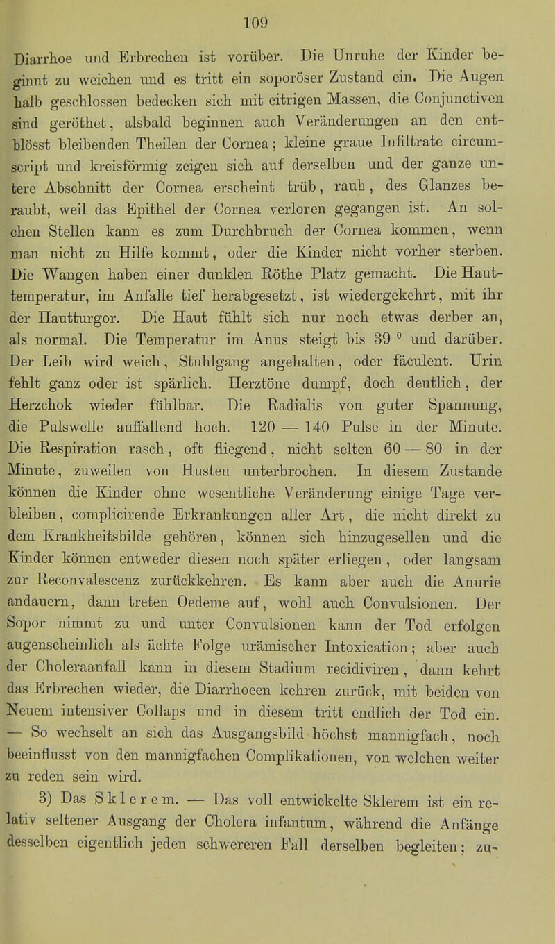 Diarrhoe und Erbrechen ist vorüber. Die Unruhe der Kinder be- ginnt zu weichen und es tritt ein soporöser Zustand ein. Die Augen halb geschlossen bedecken sich mit eitrigen Massen, die Conjunctiven sind geröthet, alsbald beginnen auch Veränderungen an den ent- blösst bleibenden Theilen der Cornea; kleine graue Infiltrate circum- script und kreisförmig zeigen sich auf derselben und der ganze un- tere Abschnitt der Cornea erscheint trüb, raub, des Glanzes be- raubt, weil das Epithel der Cornea verloren gegangen ist. An sol- chen Stellen kann es zum Durchbruch der Cornea kommen, wenn man nicht zu Hilfe kommt, oder die Kinder nicht vorher sterben. Die Wangen haben einer dunklen Rothe Platz gemacht. Die Haut- temperatur, im Anfalle tief herabgesetzt, ist wiedergekehrt, mit ihr der Hautturgor. Die Haut fühlt sich nur noch etwas derber an, als normal. Die Temperatur im Anus steigt bis 39  und darüber. Der Leib wird weich, Stuhlgang angehalten, oder fäculent. Urin fehlt ganz oder ist spärlich. Herztöne dumpf, doch deutlich, der Herzchok wieder fühlbar. Die Radialis von guter Spannung, die Pulswelle auffallend hoch. 120 — 140 Pulse in der Minute. Die Respiration rasch, oft fliegend, nicht selten 60 — 80 in der Minute, zuweilen von Husten unterbrochen. In diesem Zustande können die Kinder ohne wesentliche Veränderung einige Tage ver- bleiben , complicirende Erkrankungen aller Art, die nicht direkt zu dem Krankheitsbilde gehören, können sich hinzugesellen und die Kinder können entweder diesen noch später erliegen, oder langsam zur Reconvalescenz zurückkehren. Es kann aber auch die Anurie andauern, dann treten Oedeme auf, wohl auch Convulsionen. Der Sopor nimmt zu und unter Convulsionen kann der Tod erfolgen augenscheinlich als ächte Folge urämischer Intoxication; aber auch der CholeraanfaU kann in diesem Stadium recidiviren , dann kehrt das Erbrechen wieder, die Diarrhoeen kehren zurück, mit beiden von Neuem intensiver Collaps und in diesem tritt endlich der Tod ein. — So wechselt an sich das Ausgangsbild höchst mannigfach, noch beeinflusst von den mannigfachen Complikationen, von welchen weiter zu reden sein wird. 3) Das S k 1 e r e m. — Das voll entwickelte Sklerem ist ein re- lativ seltener Ausgang der Cholera infantum, während die Anfänge desselben eigentlich jeden schwereren Fall derselben begleiten; zu-