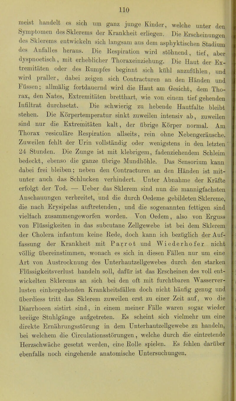 meist handelt es sich um ganz junge Kinder, welche unter den Symptomen des Skierems der Krankheit erHegen. Die Erscheinungen des Skierems entwickeln sich langsam aus dem asphyktischen Stadium des Anfalles heraus. Die Respiration wird stöhnend, tief, aber dyspnoetisch, mit erheblicher Thoraxeinziehung. Die Haut der Ex- tremitäten oder des Rumpfes beginnt sich kühl anzufühlen, und wird praller, dabei zeigen sich Contracturen an den Händen und Füssen; allmälig fortdauernd wird die Haut am Gesicht, dem Tho- rax, den Nates, Extremitäten bretthart, wie von einem tief gehenden Infiltrat durchsetzt. Die schwierig zu hebende Hautfalte bleibt stehen. Die Körpertemperatur sinkt zuweilen intensiv ab, zuweilen sind nur die Extremitäten kalt, der übrige Körper normal. Am Thorax vesiculäre Respiration allseits, rein ohne Nebengeräusche. Zuweilen fehlt der Urin vollständig oder wenigstens in den letzten 24 Stunden. Die Zunge ist mit klebrigem, fadenziehendem Schleim bedeckt, ebenso die ganze übrige Mundhöhle. Das Sensorium kann dabei frei bleiben; neben den Contracturen an den Händen ist mit- unter auch das Schlucken verhindert. Unter Abnahme der Kräfte erfolgt der Tod. — Ueber das Sklerem sind nun die mannigfachsten Anschauungen verbreitet, und die durch Oedeme gebildeten Sklereme, die nach Erysipelas auftretenden, und die sogenannten fettigen sind vielfach zusammengeworfen worden. Von Oedem, also von Erguss von Flüssigkeiten in das subcutane Zellgewebe ist bei dem Sklerem der Cholera infantum keine Rede, doch kann ich bezüglich der Auf- fassung der Krankheit mit Parrot und Wiederhofer nicht völlig übereinstimmen, wonach es sich in diesen Fällen nur um eine Art von Austrocknung des Unterhautzellgewebes durch den starken Flüssigkeitsverlust handeln soll, dafür ist das Erscheinen des voll ent- wickelten Skierems an sich bei den oft mit furchtbaren Wasserver- lusten einhergehenden Krankheitsfällen doch nicht häufig genug und überdiess tritt das Sklerem zuweilen erst zu einer Zeit auf, wo die Diarrhoeen sistirt sind, in einem meiner Fälle waren sogar wieder breiige Stuhlgänge aufgetreten. Es scheint sich vielmehr um eine direkte Ernährungsstörung in dem Unterhautzellgewebe zu handeln, bei welchem die Circulationsstörungen, welche durch die eintretende Herzschwäche gesetzt werden, eine Rolle spielen. Es fehlen darüber ebenfalls noch eingehende anatomische Untersuchungen.