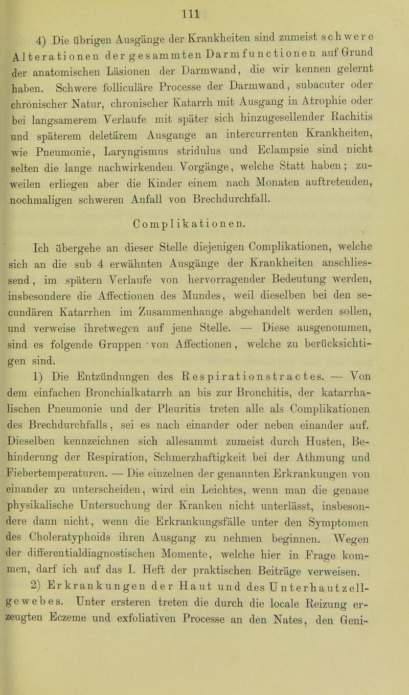 4) Die übrigeu Ausgänge der Krankheiten sind zumeist schwere Alterationen der gesammten Darmfunctionen auf Grund der anatomischen Läsionen der Darmwand, die wir kennen gelernt haben. Schwere foUiculäre Processe der Darmwand, subacuter oder chronischer Natur, chronischer Katarrh mit Ausgang in Atrophie oder bei langsamerem Verlaufe mit später sich hinzugesellender Rachitis und späterem deletärem Ausgange an intercurrenten Krankheiten, wie Pneumonie, Laryngismus stridulus und Eclampsie sind nicht selten die lange nachwirkenden Vorgänge, welche Statt haben; zu- weilen erliegen aber die Kinder einem nach Monaten auftretenden, nochmaligen schweren Anfall von Brechdurchfall. Complikationen. Ich übergehe an dieser Stelle diejenigen Complikationen, welche sich an die sub 4 erwähnten Ausgänge der Krankheiten anschlies- send, im spätem Verlaufe von hervorragender Bedeutung werden, insbesondere die Affectionen des Mundes, weil dieselben bei den se- cundären Katarrhen im Zusammenhange abgehandelt werden sollen, und verweise ihretwegen auf jene Stelle. — Diese ausgenommen, sind es folgende Grruppen ■ von Affectionen, welche zu berücksichti- gen sind. 1) Die Entzündungen des Respirationstractes. — Von dem einfachen Bronchialkatarrh an bis zur Bronchitis, der katarrha- lischen Pneumonie und der Pleuritis treten alle als Complikationen des Brechdurchfalls, sei es nach einander oder neben einander auf. Dieselben kennzeichnen sich allesammt zumeist durch Husten, Be- hinderung der Respiration, Schmerzhaftigkeit bei der Athmung und Fiebertemperaturen. — Die einzelnen der genannten Erkrankungen von einander zu unterscheiden, wird ein Leichtes, wenn man die genaue physikalische Untersuchung der Kranken nicht miterlässt, insbeson- dere dann nicht, wenn die Erkrankungsfälle unter den Symptomen des Choleratyphoids ihren Ausgang zu nehmen beginnen. Wegen der differentialdiagnostischen Momente, welche hier in Frage kom- men, darf ich auf das L Heft der praktischen Beiträge verweisen. 2) Erkrankungen der Haut und des Unterhautzell- gewebes. Unter ersteren treten die durch die locale Reizung er- zeugten Eczerae und exfoliativen Processe an den Nates, den Geni-