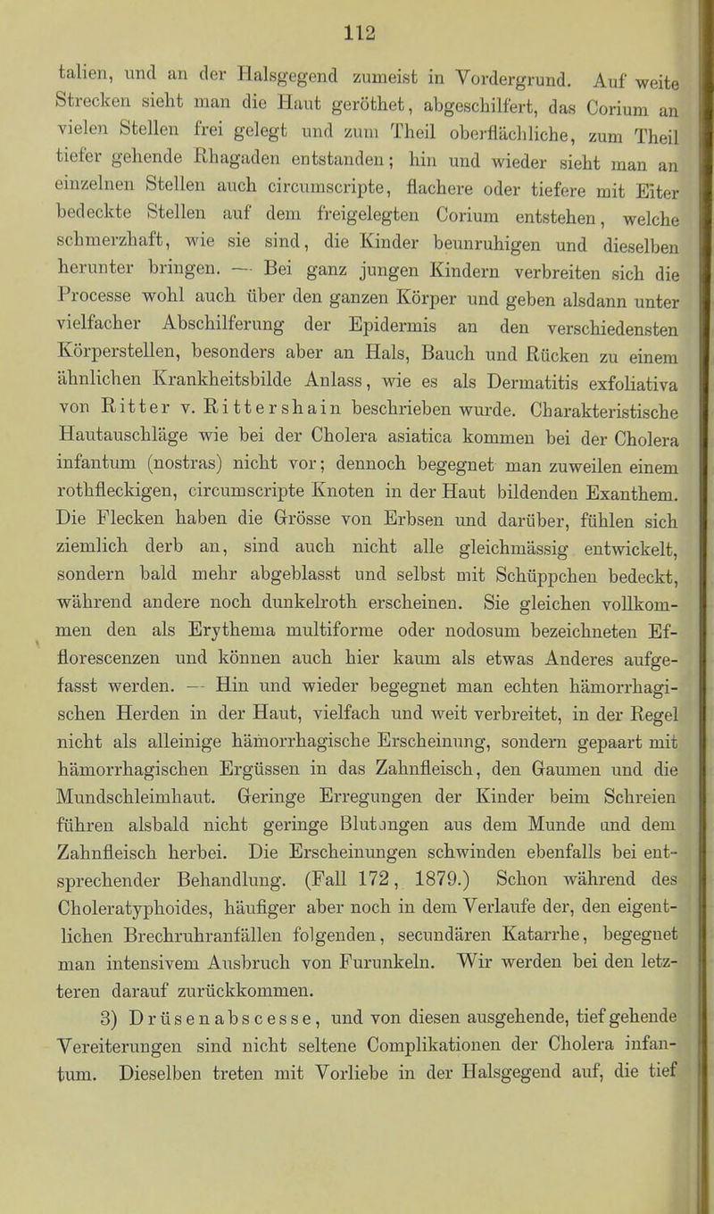 talien, und an der Halsgegend zumeist in Vordergrund. Auf weite Strecken sieht man die Haut geröthet, abgeschilfert, das Corium an vielen Stellen frei gelegt und zum Theil oberflächliche, zum Theil tiefer gehende Rhagaden entstanden; hin und wieder sieht man an einzelnen Stellen auch circumscripte, flachere oder tiefere mit Eiter bedeckte Stellen auf dem freigelegten Corium entstehen, welche schmerzhaft, wie sie sind, die Kinder beunruhigen und dieselben herunter bringen. ~ Bei ganz jungen Kindern verbreiten sich die Processe wohl auch über den ganzen Körper und geben alsdann unter vielfacher Abschilferung der Epidermis an den verschiedensten Körperstellen, besonders aber an Hals, Bauch und Rücken zu einem ähnlichen Krankheitsbilde Anlass, wie es als Dermatitis exfoliativa von Ritter v. Rittershain beschrieben wurde. Charakteristische Hautauschläge wie bei der Cholera asiatica kommen bei der Cholera infantum (nostras) nicht vor; dennoch begegnet man zuweilen einem rothfleckigen, circumscripte Knoten in der Haut bildenden Exanthem. Die Flecken haben die Grösse von Erbsen und darüber, fühlen sich ziemlich derb an, sind auch nicht alle gleichmässig entwickelt, sondern bald mehr abgeblasst und selbst mit Schüppchen bedeckt, während andere noch dunkelroth erscheinen. Sie gleichen vollkom- men den als Erythema multiforme oder nodosum bezeichneten Ef- florescenzen und können auch hier kaum als etwas Anderes aufge- fasst werden. — Hin und wieder begegnet man echten hämorrhagi- schen Herden in der Haut, vielfach und weit verbreitet, in der Regel nicht als alleinige hämorrhagische Erscheinung, sondern gepaart mit hämorrhagischen Ergüssen in das Zahnfleisch, den Gaumen und die Mundschleimhaut. Geringe Erregungen der Kinder beim Schreien führen alsbald nicht geringe Blutjngen aus dem Munde and dem Zahnfleisch herbei. Die Erscheinungen schwinden ebenfalls bei ent- sprechender Behandlung. (Fall 172, 1879.) Schon während des Choleratyphoides, häufiger aber noch in dem Verlaufe der, den eigent- lichen Brechruhranfällen folgenden, secundären Katarrhe, begegnet man intensivem Ausbruch von Furunkeln. Wir werden bei den letz- teren darauf zurückkommen. 3) Drüsenabscesse, und von diesen ausgehende, tief gehende Vereiterungen sind nicht seltene Complikationen der Cholera infan- tum. Dieselben treten mit Vorliebe in der Halsgegend auf, die tief