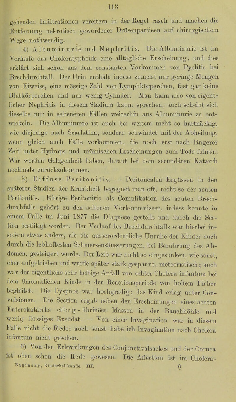 gehenden Infiltrationen vereitern in der Eegel rasch und maclien die Entfernung nekrotisch gewordener Drüsenpartieen auf chirurgischem Wege nothwendig. 4) Albuminurie imd Nephritis. Die Albuminurie ist im Verlaufe des Choleratyphoids eine alltägliche Erscheinung, und dies erklärt sich schon aus dem constanten Vorkommen von Pyelitis bei Brechdurchfall. Der Urin enthält indess zumeist nur geringe Mengen von Eiweiss, eine massige Zahl von Lymphkörperchen, fast gar keine Blutkörperchen und nur wenig Cylinder. Man kann also von eigent- licher Nephritis in diesem Stadium kaum sprechen, auch scheint sich dieselbe nur in selteneren Fällen weiterhin aus Albuminurie zu ent- wickeln. Die Albimainurie ist auch bei weitem nicht so hartnäckig:, wie diejenige nach Scarlatina, sondern schwindet mit der Abheilung, wenn gleich auch Fälle vorkommen, die noch erst nach längerer Zeit unter Hydrops und urämischen Erscheinungen zum Tode führen. Wir werden Gelegenheit haben, darauf bei dem secundären Katarrh nochmals zurückzukommen. 5) Diffuse Peritonitis. — Peritonealen Ergüssen in den späteren Stadien der Krankheit begegnet mau oft, nicht so der acuten Peritonitis. Eitrige Peritonitis äls Complikation des acuten Brech- durchfalls gehört zu den seltenen Vorkommnissen, indess konnte in einem Falle im Juni 1877 die Diagnose gestellt und durch die Sec- tion bestätigt werden. Der Verlauf des Brechdurchfalls war hierbei in- sofern etwas anders, als die ausserordentliche Unruhe der Kinder noch durch die lebhaftesten Schmerzensäusserungen, bei Berührung des Ab- domen, gesteigert wurde. Der Leib war nicht so eingesunken, wie sonst, eher aufgetrieben und wurde später stark gespannt, meteoristisch ; auch war der eigentliche sehr heftige Anfall von echter Cholera infantum bei dem 8monatlichen Kinde in der Reactionsperiode von hohem Fieber begleitet. Die Dyspnoe war hochgradig; das Kind erlag unter Con- vulsionen. Die Section ergab neben den Erscheinungen eines acuten Enterokatarrhs eiterig - fibrinöse Massen in der Bauchhöhle und wenig flüssiges Exsudat. — Von einer Invagination war in diesem Falle nicht die Rede; auch sonst habe ich Invagination nach Cholera infantum nicht gesehen. 6) Von den Erkrankungen des Conjunctivalsackes und der Cornea ist oben schon die Rede gewesen. Die AfPection ist im Cholera- Baginsky, Kimlerhoilkimdo. III. Q