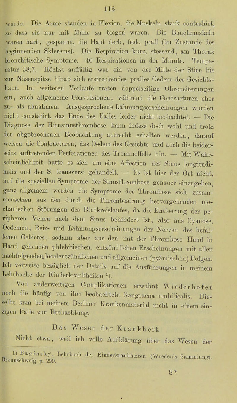 wurde. Die Arme standen in Flexion, die Muskeln stark contrahirt, so dass sie nur mit Mühe zu biegen waren. Die Bauchmuskeln waren hart, gespannt, die Haut derb, fest, prall (im Zustande des beginnenden Skierems). Die Respiration kurz, stossend, am Thorax bronchitische Symptome. 40 Respirationen in der Minute. Tempe- ratur 38,7. Höchst auffällig war ein von der Mitte der Stirn bis zur Nasenspitze hinab sich erstreckendes pralles Oedem der Gesichts- haut. Im weiteren Verlaufe traten doppelseitige Ohreneiterungen ein, auch allgemeine Convulsionen, während die Contracturen eher zu- als abnahmen. Ausgesprochene Lähmungserscheinungen wurden nicht constatirt, das Ende des Falles leider nicht beobachtet, — Die Diagnose der Hirnsinusthrombose kann indess doch wohl und trotz der abgebrochenen Beobachtung aufrecht erhalten werden, darauf weisen die Contracturen, das Oedem des Gesichts und auch die beider- seits auftretenden Perforationen des Trommelfells hin. — Mit Wahr- scheinlichkeit hatte es sich um eine Affection des Sinus longitudi- nalis und der S. transversi gehandelt. — Es ist hier der Ort nicht, auf die speziellen Symptome der Sinusthrombose genauer einzugehen, ganz allgemein werden die Symptome der Thrombose sich zusam- mensetzen aus den durch die Thrombosirung hervorgehenden me- chanischen Störungen des Blutkreislaufes, da die Entleerung der pe- ripheren Venen nach dem Sinus behindert ist, also aus Cyanose, Oedemen, Reiz- und Lähmungserscheinungen der Nerven des befal- lenen Gebietes, sodann aber aus den mit der Thrombose Hand in Hand gehenden phlebitischen, entzündlichen Erscheinungen mit allen nachfolgenden, localentzündlichen und allgemeinen (pyämischen) Folgen. Ich verweise bezüglich der Details auf die Ausführungen in meinem Lehrbuche der Kinderkrankheiten Von anderweitigen Complikationen erwähnt Wieder hofer noch die häufig von ihm beobachtete Gangraena umbilicalis. Die- selbe kam bei meinem Berliner Krankenmaterial nicht in einem ein- zigen Falle zur Beobachtung. Das Wesen der Krankheit. Nicht etwa, weil ich volle Aufklärung über das Wesen der 1) Baginsky, Lehrbuch der Kinderkrankheiten (Wreden's Samnihing) ßraunschweig p. 299. 8*