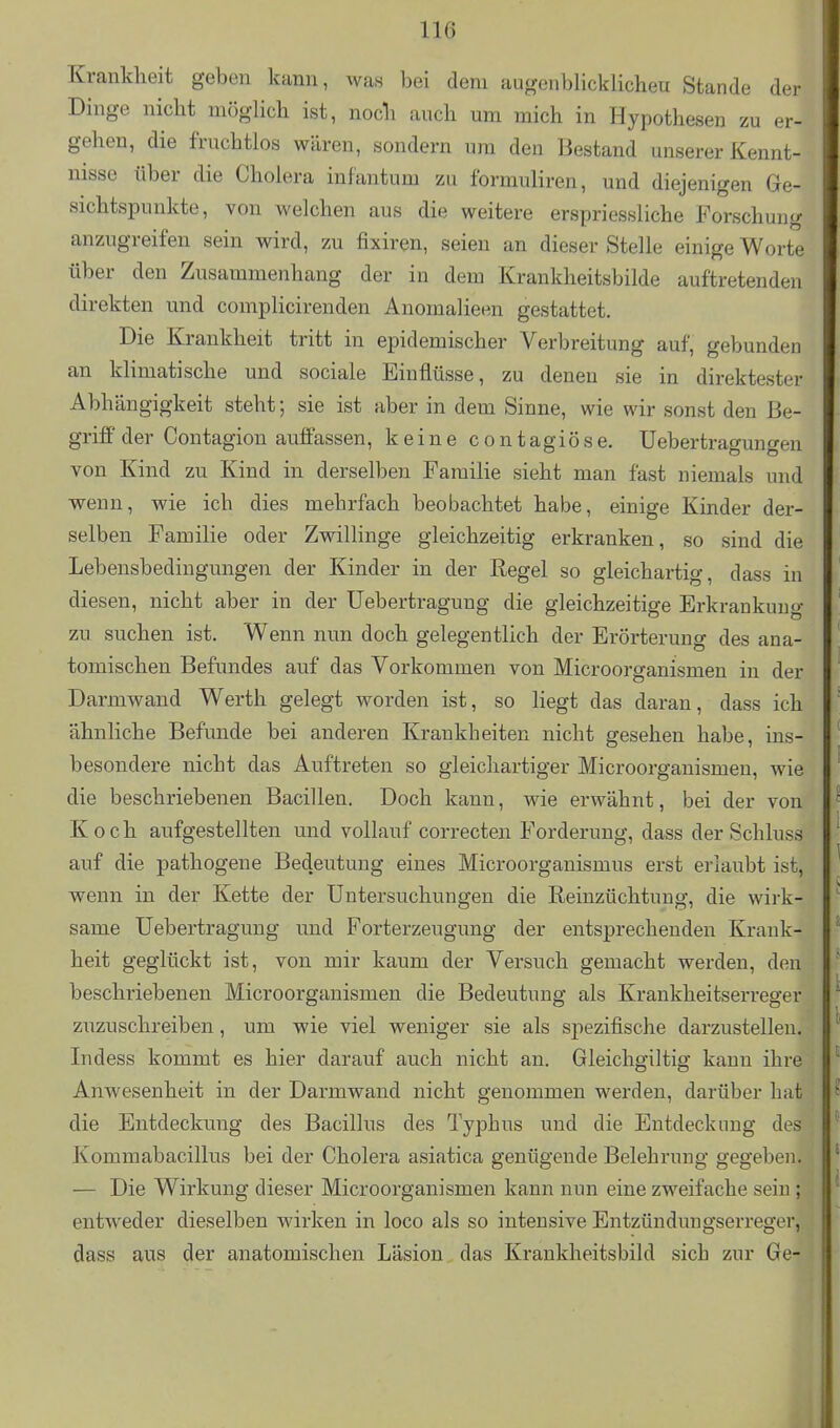 Krankheit geben kann, Avas bei dem augenblicklicheu Stande der Dinge nicht möglich ist, noch auch um mich in Hypothesen zu er- gehen, die fruchtlos wären, sondern um den Bestand unserer Kennt- nisse über die Cholera infantum zu formuliren, und diejenigen Ge- sichtspunkte, von welchen aus die weitere erspriessliche Forschung anzugreifen sein wird, zu fixiren, seien an dieser Stelle einige Worte über den Zusammenhang der in dem Krankheitsbilde auftretenden direkten und complicirenden Anomalieen gestattet. Die Krankheit tritt in epidemischer Verbreitung auf, gebunden an klimatische und sociale Einflüsse, zu denen sie in direktester Abhängigkeit steht; sie ist aber in dem Sinne, wie wir sonst den Be- griff der Contagion auffassen, keine c o n tagiö s e. Uebertragungen von Kind zu Kind in derselben Familie sieht man fast niemals und wenn, wie ich dies mehrfach beobachtet habe, einige Kinder der- selben Familie oder Zwillinge gleichzeitig erkranken, so sind die Lebensbedingungen der Kinder in der Regel so gleichartig, dass in diesen, nicht aber in der Uebertragung die gleichzeitige Erkrankung zu suchen ist. Wenn nun doch gelegentlich der Erörterung des ana- tomischen Befundes auf das Vorkommen von Microorganismen in der Darmwand Werth gelegt worden ist, so liegt das daran, dass ich ähnliche Befunde bei anderen Krankheiten nicht gesehen habe, ins- besondere nicht das Auftreten so gleichartiger Microorganismeu, wie die beschriebenen Bacillen. Doch kann, wie erwähnt, bei der von Koch aufgestellten und vollauf correcten Forderung, dass der Schluss auf die pathogene Bedeutung eines Microorganismus erst erlaubt ist, wenn in der Kette der Untersuchungen die Reinzüchtuug, die wirk- same Uebertragung imd Forterzeugung der entsprechenden Krank- heit geglückt ist, von mir kaum der Versuch gemacht werden, den beschriebenen Microorganismen die Bedeutung als Krankheitserreger ziizuschreiben, um wie viel weniger sie als spezifische darzustellen. Indess kommt es hier darauf auch nicht an. Gleichgiltig kann ihre Anwesenheit in der Darmwand nicht genommen werden, darüber hat die Entdeckung des Bacillus des Typhus und die Entdeck img des Kommabacillus bei der Cholera asiatica genügende Belehrung gegeben. — Die Wirkung dieser Microorganismen kann nun eine zweifache sein ; entweder dieselben wirken in loco als so intensive Entzündungserreger, dass aus der anatomischen Läsion das Krankheitsbild sich zur Ge-