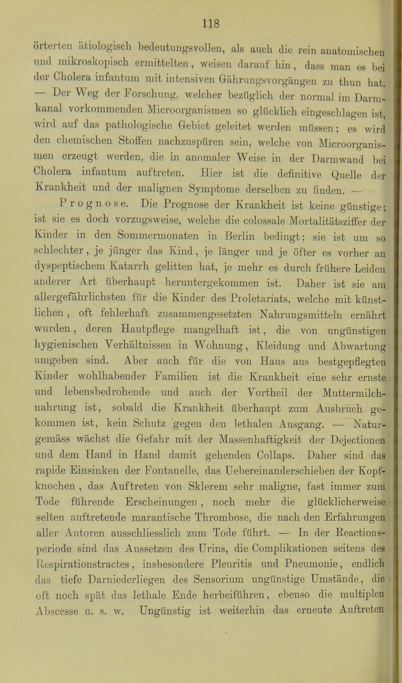 örterten ätiologisch bedeutungsvollen, als auch die rein anatomischen und mikroskopisch ermittelten, weisen darauf hin, dass man es bei der Cholera infantum mit intensiven Gährangsvorgängen zu thun hat. — Der Weg der Forschung, welcher bezüglich der normal im Darm- kanal vorkommenden Microorganisraen so glücklich eingeschlagen ist, wird auf das pathologische Gebiet geleitet werden müssen; es wird den chemischen Stoffen nachzuspüren sein, welche von Microorganis- men erzeugt werden, die in anomaler Weise in der Darmwand bei Cholera infantum auftreten. Hier ist die definitive Quelle der Krankheit und der malignen Symptome derselben zu finden. — Prognose. Die Prognose der Krankheit ist keine günstige; ist sie es doch vorzugsweise, welche die colossale Mortalitätszifi'er der Kinder in den Sommermonaten in Berlin bedingt; sie ist um so schlechter, je jünger das Kind, je länger und je öfter es vorher an dyspeptischem Katarrh gelitten hat, je mehr es durch frühere Leiden anderer Art überhaupt heruntergekommen ist. Daher ist sie am allergefährlichsten für die Kinder des Proletariats, welche mit künst- lichen , oft fehlerhaft zusammengesetzten Nahrungsmitteln ernährt wurden, deren Hautpflege mangelhaft ist, die von ungünstigen hygienischen Verhältnissen in Wohnung, Kleidung und Abwartung umgeben sind. Aber auch für die von Haus aus bestgepflegten Kinder wohlhabender Familien ist die Krankheit eine sehr ernste und lebensbedrohende und auch der Vortheil der Muttermilch- nahrung ist, sobald die Krankheit überhaupt zum Ausbruch ge- kommen ist, kein Schutz gegen den lethalen Ausgang. — Natur- gemäss wächst die Gefahr mit der Massenhaftigkeit der Dejectionen und dem Hand in Hand damit gehenden Collaps. Daher sind das rapide Einsinken der Fontanelle, das Uebereinanderschieben der Kopf- knochen , das Auftreten von Sklerem sehr maligne, fast immer zum Tode führende Erscheinungen , noch mehr die glücklicherweise selten auftretende marantische Thrombose, die nach den Erfahrungen aller Autoren ausschliesslich zum Tode führt. ■— In der Reactions- periode sind das Aussetzen des Urins, die Complikationen seitens des Respirationstractes, insbesondere Pleuritis und Pneumonie, endlich das tiefe Darniederliegen des Sensorium ungünstige Umstände, die oft noch spät das lethale Ende herbeiführen, ebenso die multiplen Abscesse u. s. w. Ungünstig ist weiterhin das erneute Auftreten