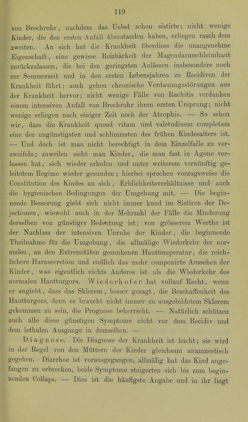 von Brecliruhr, nachdem das Uebel sclion sistirte; nicht wenige Kinder, die den ersten Anfall überstanden haben, erliegen rasch dem zweiten. An sich hat die Krankheit überdiess die unangenehme Eigenschaft, eine gewisse Reizbarkeit der Magendarmschleimhaut zurückzulassen, die bei den geringsten Anlässen insbesondere noch zur Sommerzeit und in den ersten Lebensjahren zu ßecidiven der Krankheit führt; auch gehen chronische Verdauungsstörungen aus der Krankheit hervor; nicht wenige Fälle von Rachitis verdanken einem intensiven Anfall von Brechruhr ihren ersten Ursprung; nicht wenige erliegen nach einiger Zeit noch der Atrophie. — So sehen wir, dass die Krankheit quoad vitam und valetudinem completam eine der ungünstigsten und schlimmsten des frühen Kindesalters ist. — Und doch ist man nicht berechtigt in dem Einzelfalle zu ver- zweifeln; zuweilen sieht man Kinder, die man fast in Agone ver- lassen hat, sich wieder erholen und unter weiterem vernünftig ge- leitetem Regime wieder gesunden ; hierbei sprechen vorzugsweise die Constitution des Kindes an sich, Erblichkeitsverhältnisse und auch die hygienischen Bedingungen der Umgebung mit, — Die begin- nende Besserung giebt sich nicht immer kund im Sistiren der De- jectionen, wiewohl auch in der Mehrzahl der Fälle die Minderung derselben von günstiger Bedelitung ist; von grösserem Werthe ist der Nachlass der intensiven Unruhe der Kinder, die beginnende Theilnahme für die Umgebung , die allmälige Wiederkehr der nor- malen , an den Extremitäten gesunkenen Hauttemperatur, die reich- lichere Harnsecretion und endlich das mehr componirte Aussehen der Kinder, was eigentlich nichts Anderes ist als die Wiederkehr des normalen Hautturgors. W ie d e rh o f e r hat vollauf Recht, wenn er angiebt, dass das Sklerem , besser gesagt, die Beschaffenheit des Hautturgors, denn es braucht nicht immer zu ausgebildetem Sklerem gekommen zu sein, die Prognose beherrscht. — Natürlich schützen auch alle diese günstigen Symptome nicht vor dem Recidiv und dem lethalen Ausgange in demselben. — Diagnose. Die Diagnose der Krankheit ist leicht; sie wird in der Regel von den Müttern der Kinder gleichsam anamnestisch gegeben. Diarrhoe ist vorausgegangen, allmälig hat das Kind ange- fangen zu erbrechen, beide Symptome steigerten sich bis zum begin- nenden Collaps. — Dies ist die häufigste Angabe und in ihr liegt