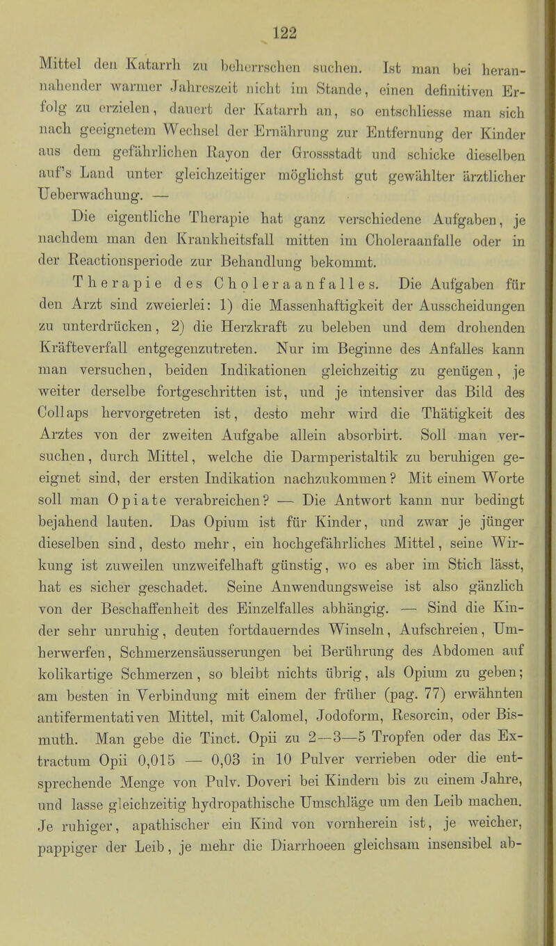 Mittel den Katarrh zu belierrscheii suchen. Ist man bei heran- nahender warmer Jahreszeit nicht im Stande, einen definitiven Er- folg zu erzielen, dauert der Katarrh an, so entschliesse man sich nach geeignetem Wechsel der Ernährung zur Entfernung der Kinder aus dem gefährlichen Rayon der Grossstadt und schicke dieselben auf's Land unter gleichzeitiger möglichst gut gewählter ärztlicher Ueberwachuug. — Die eigentliche Therapie hat ganz verschiedene Aufgaben, je nachdem man den Krankheitsfall mitten im Choleraanfalle oder in der Reactionsperiode zur Behandlung bekommt. Therapie des Choleraanfalles, Die Aufgaben für den Arzt sind zweierlei: 1) die Massenhaftigkeit der Ausscheidungen zu unterdrücken, 2) die Herzkraft zu beleben und dem drohenden Kräfteverfall entgegenzutreten. Nur im Beginne des Anfalles kann man versuchen, beiden Indikationen gleichzeitig zu genügen, je weiter derselbe fortgeschritten ist, und je intensiver das Bild des Collaps hervorgetreten ist, desto mehr wird die Thätigkeit des Arztes von der zweiten Aufgabe allein absorbirt. Soll man ver- suchen , durch Mittel, welche die Darmperistaltik zu beruhigen ge- eignet sind, der ersten Indikation nachzukommen ? Mit einem Worte soll man Opiate verabreichen? — Die Antwort kann nur bedingt bejahend lauten. Das Opium ist für Kinder, und zwar je jünger dieselben sind, desto mehr, ein hochgefährliches Mittel, seine Wir- kung ist zuweilen unzweifelhaft günstig, wo es aber im Stich lässt, hat es sicher geschadet. Seine Anwendungsweise ist also gänzlich von der Beschaffenheit des Einzelfalles abhängig. — Sind die Kin- der sehr unruhig, deuten fortdauerndes Winseln, Aufschreien, Um- herwerfen, Schmerzensäusserungen bei Berührung des Abdomen auf kolikartige Schmerzen, so bleibt nichts übrig, als Opium zu geben; am besten in Verbindung mit einem der früher (pag. 77) erwähnten antifermentativen Mittel, mit Calomel, Jodoform, Resorcin, oder Bis- muth. Man gebe die Tinct. Opii zu 2—3—5 Tropfen oder das Ex- tractum Opii 0,015 — 0,03 in 10 Pulver verrieben oder die ent- sprechende Menge von Pulv. Doveri bei Kindern bis zu einem Jahre, und lasse gleichzeitig hydropathische Umschläge um den Leib machen. Je ruhiger, apathischer ein Kind von vornherein ist, je weicher, pappiger der Leib, je mehr die Diarrhoeen gleichsam insensibel ab-