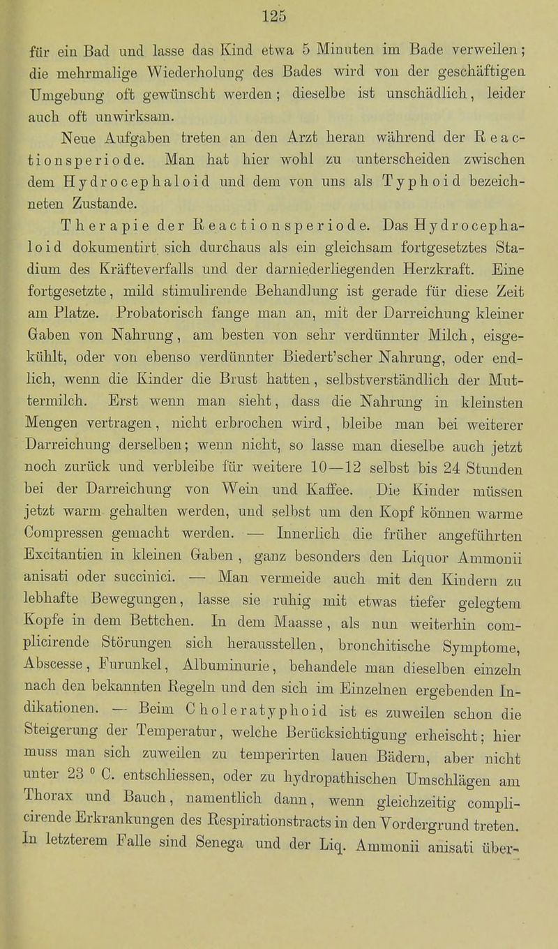 für ein Bad und lasse das Kind etwa 5 Minuten im Bade verweilen; die mehrmalige Wiederholung des Bades wird von der geschäftigen Umgebung oft gewünscht werden; dieselbe ist unschädlich, leider auch oft unwirksam. Neue Aufgaben treten an den Arzt heran während der R e a c- tionsperiode. Man hat hier wohl zu unterscheiden zwischen dem Hydrocephaloid und dem von uns als Typhoid bezeich- neten Zustande. Therapie der R e a c t i o n s p e r i o d e. Das Hy dr ocepha- 1 o i d dokumentirt sich durchaus als ein gleichsam fortgesetztes Sta- dium des Kräfteverfalls und der darniederliegenden Herzkraft. Eine fortgesetzte, mild stimulirende Behandlung ist gerade für diese Zeit am Platze, Probatorisch fange man an, mit der Darreichung kleiner Gaben von Nahrung, am besten von sehr verdünnter Milch, eisge- kühlt, oder von ebenso verdünnter Biedert'scher Nahrung, oder end- lich, wenn die Kinder die Brust hatten, selbstverständlich der Mut- termilch. Erst wenn man sieht, dass die Nahrung in kleinsten Mengen vertragen, nicht erbrochen wird, bleibe man bei weiterer Darreichung derselben; wenn nicht, so lasse man dieselbe auch jetzt noch zurück und verbleibe für weitere 10—12 selbst bis 24 Stunden bei der Darreichung von Wein und Kaifee. Die Kinder müssen jetzt warm gehalten werden, und selbst um den Kopf können warme Compressen gemacht werden. — Innerlich die früher angeführten Excitantien in kleinen Gaben , ganz besonders den Liquor Ammonii anisati oder succinici. — Man vermeide auch mit den Kindern zu lebhafte Bewegungen, lasse sie ruhig mit etwas tiefer gelegtem Kopfe in dem Bettchen. In dem Maasse, als nun weiterhin com- plicirende Störungen sich herausstellen, bronchitische Symptome, Abscesse, Furunkel, Albuminurie, behandele man dieselben einzeln nach den bekannten liegein und den sich im Einzelnen ergebenden In- dikationen. — Beim C holeratyphoid ist es zuweilen schon die Steigerung der Temperatur, welche Berücksichtigung erheischt; hier muss man sich zuweilen zu temperirten lauen Bädern, aber nicht unter 23  C. entschhessen, oder zu hydropathischen Umschlägen am Thorax und Bauch, namentHch dann, wenn gleichzeitig compli- cirende Erkrankungen des Respirationstracts in den Vordergrund treten. In letzterem Falle sind Senega und der Liq. Ammonii anisati über^