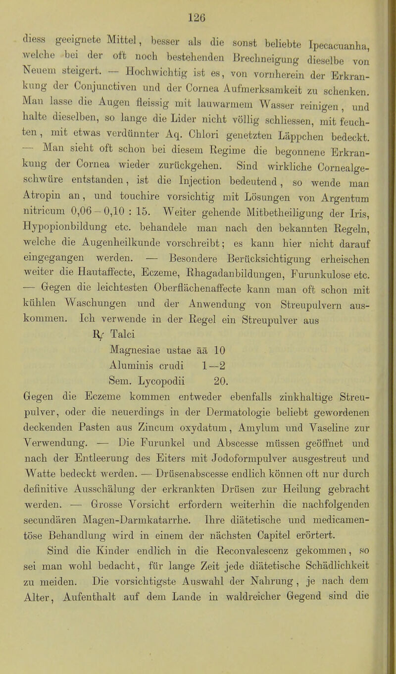 diess geeignete Mittel, besser als die sonst beliebte Ipecacuanha, welche bei der oft noch bestehenden Brechneigung dieselbe von Neuem steigert. - Hochwichtig ist es, von vornherein der Erkran- kung der Conjunctiven und der Cornea Aufmerksamkeit zu schenken. Man lasse die Augen fleissig mit lauwarmem Wasser reinigen, und halte dieselben, so lange die Lider nicht völlig schliessen, mit feuch- ten , mit etwas verdünnter Aq. Chlori genetzten Läppchen bedeckt. — Man sieht oft schon bei diesem Regime die begonnene Erkran- kung der Cornea wieder zurückgehen. Sind wirkliche Cornealge- schwüre entstanden, ist die Injection bedeutend, so wende man Atropin an, und touchire vorsichtig mit Lösungen von Argentum nitricum 0,06 - 0,10 : 15. Weiter gehende Mitbetheiligung der Iris, Hypopionbildung etc. behandele man nach den bekannten Regeln, welche die Augenheilkunde vorschreibt; es kann hier nicht darauf eingegangen werden. — Besondere Berücksichtigung erheischen weiter die Hautaffecte, Eczeme, Rhagadanbildungen, Furunkulose etc. — Gegen die leichtesten Oberflächenaffecte kann man oft schon mit kühlen Waschungen und der Anwendung von Streupulvern aus- kommen. Ich verwende in der Regel ein Streupulver aus Talci Magnesiae ustae ää 10 Aluminis crudi 1—2 Sem. Lycopodii 20. Gegen die Eczeme kommen entweder ebenfalls zinkhaltige Streu- pulver, oder die neuerdings in der Dermatologie beliebt gewordenen deckenden Pasten aus Zincum oxydatum, Amylum und Vaseline zur Verwendung. — Die Furunkel und Abscesse müssen geöffnet und nach der Entleerung des Eiters mit Jodoformpulver ausgestreut imd Watte bedeckt werden. — Drüsenabscesse endlich können oft nur durch definitive AiTsschälung der erkrankten Drüsen zur Heilung gebracht werden. — Grosse Vorsicht erfordern weiterhin die nachfolgenden secundären Magen-Darmkatarrhe. Ihre diätetische und medicamen- töse Behandlung wird in einem der nächsten Capitel erörtert. Sind die Kinder endlich in die Reconvalescenz gekommen, so sei man wohl bedacht, für lange Zeit jede diätetische Schädlichkeit zu meiden. Die vorsichtigste Auswahl der Nahrung, je nach dem Alter, Aufenthalt auf dem Lande in waldreicher Gegend sind die