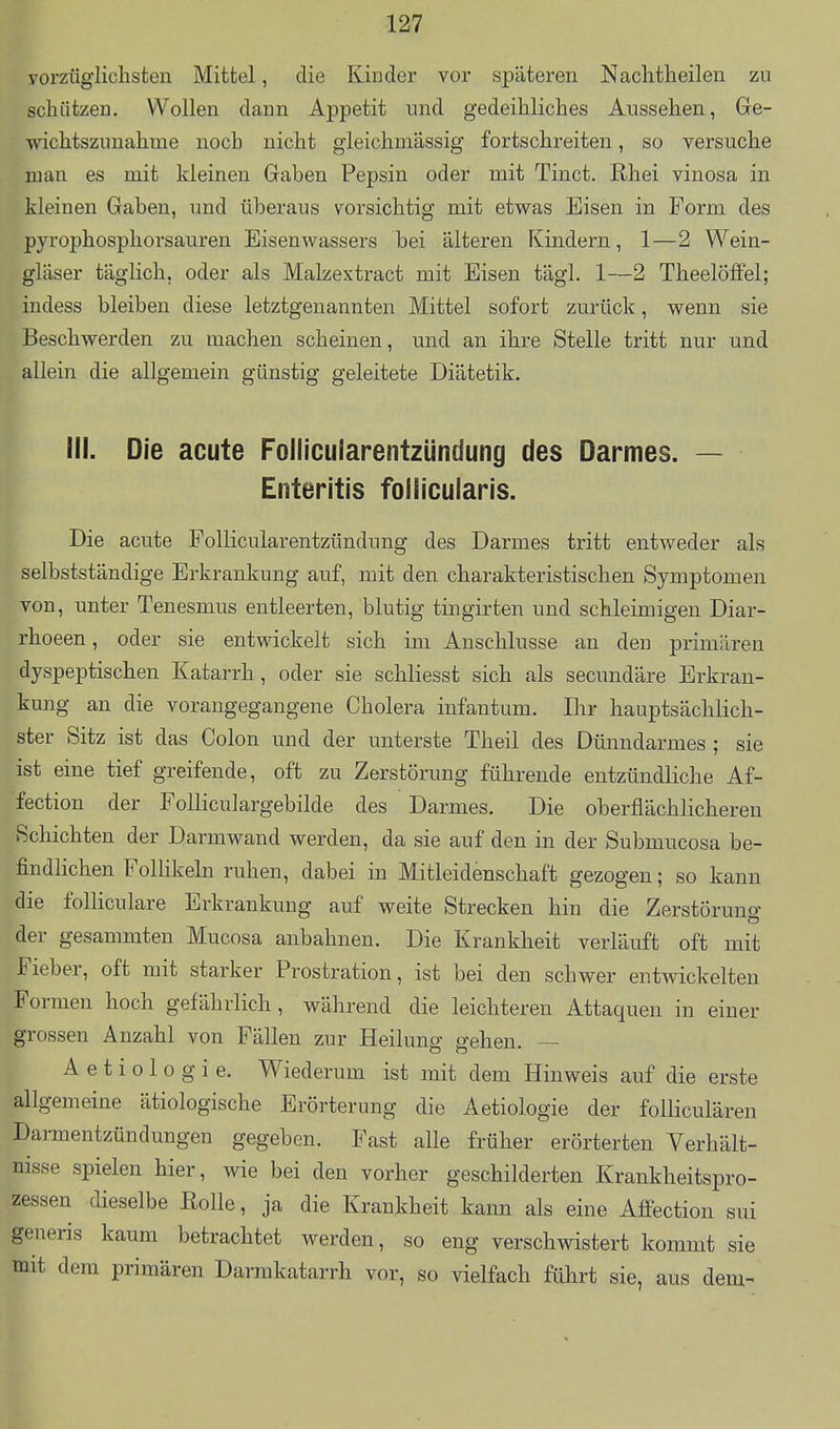 yorzüglichsten Mittel, die Kinder vor späteren Naclitheilen zu scliiitzen. Wollen dann Appetit und gedeihliches Aussehen, Ge- wichtszunahme noch nicht gleichmassig fortschreiten, so versuche man es mit kleinen Gaben Pepsin oder mit Tinct. Rhei vinosa in kleinen Gaben, und überaus vorsichtig mit etwas Eisen in Form des pyrophosphorsauren Eisenwassers bei älteren Kindern, 1—2 Wein- gläser täglich, oder als Malzextract mit Eisen tägl. 1—2 TheelöfFel; indess bleiben diese letztgenannten Mittel sofort zurück, wenn sie Beschwerden zu machen scheinen, und an ihre Stelle tritt nur und allein die allgemein günstig geleitete Diätetik. III. Die acute Follicularentzündung des Darmes. — Enteritis follicularis. Die acute Follicularentzündung des Darmes tritt entweder als selbstständige Erkrankung auf, mit den charakteristischen Symptomen von, unter Tenesmus entleerten, blutig tingirten und schleimigen Diar- rhoeen, oder sie entwickelt sich im Anschlüsse an den primären dyspeptischen Katarrh, oder sie schliesst sich als secundäre Erkran- kung an die vorangegangene Cholera infantum. Ihr hauptsächlich- ster Sitz ist das Colon und der unterste Theil des Dünndarmes ; sie ist eine tief greifende, oft zu Zerstörung führende entzündliche Af- fection der Folliculargebilde des Darmes. Die oberflächlicheren Schichten der Darmwand werden, da sie auf den in der Submucosa be- findlichen FoHikeln ruhen, dabei in Mitleidenschaft gezogen; so kann die folliculare Erkrankung auf weite Strecken hin die Zerstörung der gesammten Mucosa anbahnen. Die Krankheit verläuft oft mit Fieber, oft mit starker Prostration, ist bei den schwer entwickelten Formen hoch gefährlich, während die leichteren Attaquen in einer grossen Anzahl von Fällen zur Heilung gehen. — A e t i o 1 o g i e. Wiederum ist mit dem Hinweis auf die erste allgemeine ätiologische Erörterung die Aetiologie der folliculären Darmentzündungen gegeben. Fast alle früher erörterten Verhält- nisse spielen hier, wie bei den vorher geschilderten Krankheitspro- zessen dieselbe Rolle, ja die Krankheit kann als eine Affection sui generis kaum betrachtet werden, so eng verschwistert kommt sie mit dem primären Darrakatarrh vor, so vielfach führt sie, aus dem-