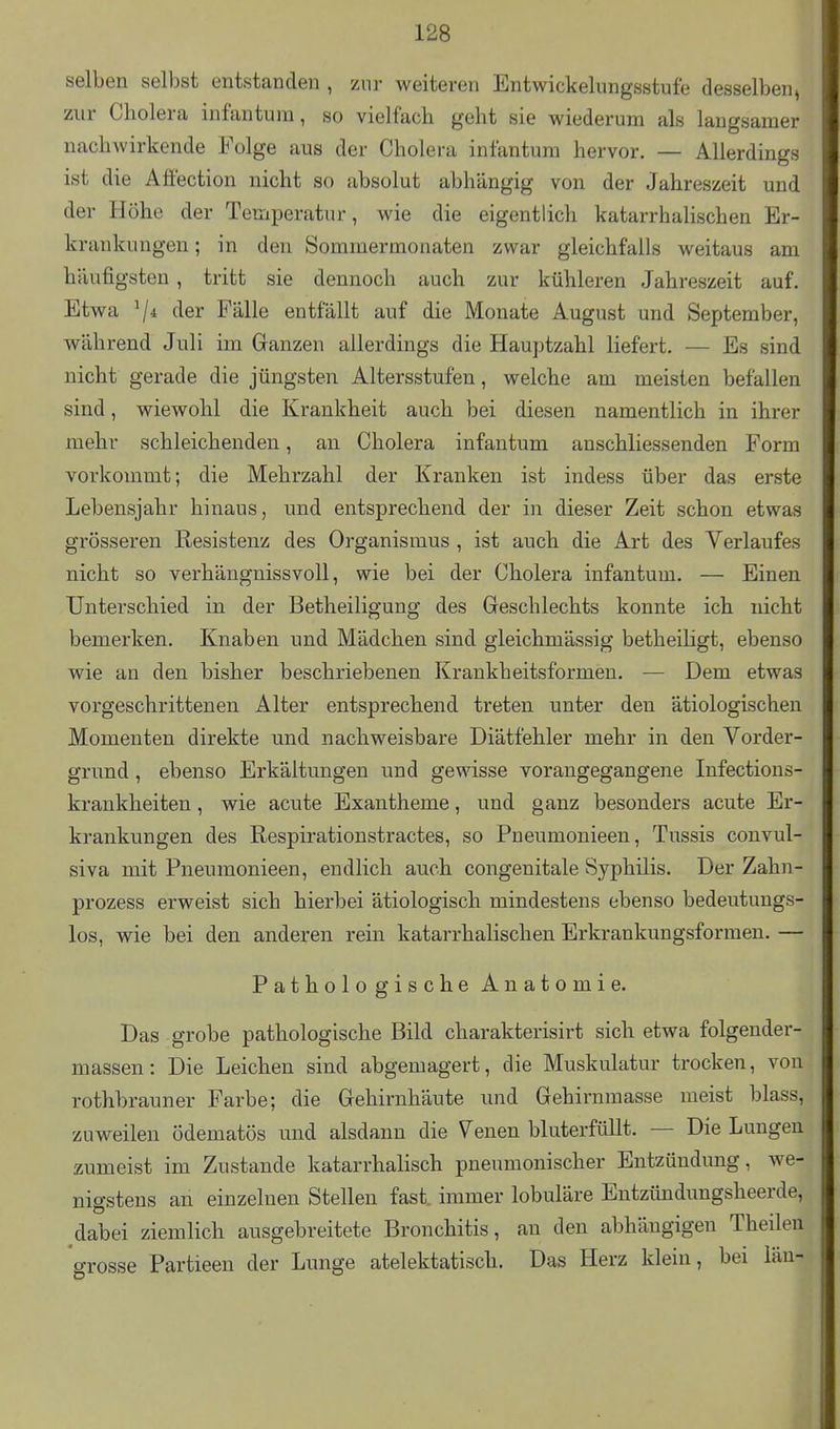 selben selbst entstanden , zur weiteren Entwickelungsstufe desselben, zur Cholera infantum, so vielfach geht sie wiederum als langsamer nachwirkende Folge aus der Cholera infantum hervor. — Allerdings ist die Affection nicht so absolut abhängig von der Jahreszeit und der Höhe der Temperatur, wie die eigentlich katarrhalischen Er- krankungen ; in den Sommermonaten zwar gleichfalls weitaus am häufigsten, tritt sie dennoch auch zur kühleren Jahreszeit auf. Etwa V* der Fälle entfällt auf die Monate August und September, während Juli im Ganzen allerdings die Hauptzahl liefert. — Es sind nicht gerade die jüngsten Altersstufen, welche am meisten befallen sind, wiewohl die Krankheit auch bei diesen namentlich in ihrer mehr schleichenden, an Cholera infantum anschliessenden Form vorkommt; die Mehrzahl der Kranken ist indess über das erste Lebensjahr hinaus, und entsprechend der in dieser Zeit schon etwas grösseren Resistenz des Organismus , ist auch die Art des Verlaufes nicht so verhängnissvoll, wie bei der Cholera infantum. — Einen Unterschied in der Betheiligung des Greschlechts konnte ich nicht bemerken. Knaben und Mädchen sind gleichmässig betheiligt, ebenso wie an den bisher beschriebenen Krankheitsformen. — Dem etwas vorgeschrittenen Alter entsprechend treten unter den ätiologischen Momenten direkte und nachweisbare Diätfehler mehr in den Vorder- grund , ebenso Erkältungen und gewisse vorangegangene Infections- krankheiten, wie acute Exantheme, und ganz besonders acute Er- krankungen des Respirationstractes, so Pneumonieen, Tussis convul- siva mit Pneumonieen, endlich auch congenitale Syphilis. Der Zahn- prozess erweist sich hierbei ätiologisch mindestens ebenso bedeutungs- los, wie bei den anderen rein katarrhalischen Erkrankungsformen. — Pathologische Anatomie. Das grobe pathologische Bild charakterisirt sich etwa folgender- massen: Die Leichen sind abgemagert, die Muskulatur trocken, von rothbrauner Farbe; die Gehirnhäute und Gehirnmasse meist blass, zuweilen ödematÖs und alsdann die Venen bluterfüllt. — Die Lungen zumeist im Zustande katarrhalisch pneumonischer Entzündung, we- nigstens an einzelnen Stellen fast, immer lobuläre Entzündungsheerde, dabei ziemlich ausgebreitete Bronchitis, an den abhängigen Theilen grosse Partieen der Lunge atelektatisch. Das Herz klein, bei län-