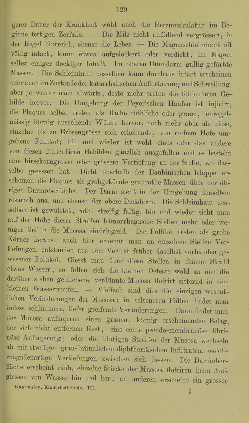 gerer Dauer der Krankheit wohl auch die Herzmuskulatur im Be- ginne fettigen Zerfalls. — Die Milz nicht auffallend vergrössert, in der Regel blutreich, ebenso die Leber. — Die Magenschleimhaut oft völlig intact, kaum etwas aufgelockert oder verdickt, im Magen selbst einiger flockiger Inhalt. Im oberen Dünndarm gallig gefärbte Massen. Die Schleimhaut desselben kann durchaus intact erscheinen oder auch im Zustande der katarrhalischen Auflockerung und Schwellung, aber je weiter nach abwärts, desto mehr treten die foUicularen Ge- bilde hervor. Die Umgebung der Peyer'sehen Haufen ist injicirt, die Plaques selbst treten als flache röthliche oder graue, unregel- mässig körnig aussehende Wülste hervor, noch mehr aber als diese, einzelne bis zu Erbsengrösse sich erhebende, von rothem Hofe um- gebene Follikel; hin und wieder ist wohl eines oder das andere von diesen folliculären Gebilden gänzlich ausgefallen und es besteht eine hirsekorngrosse oder grössere Vertiefung an der Stelle, wo das- selbe gesessen hat. Dicht oberhalb der Bauhinischen Klappe er- scheinen die Plaques als grobgekörnte graurothe Massen über der üb- rigen Darmoberfläche. Der Darm sieht in der Umgebung derselben rosaroth aus, und ebenso der obere Dickdarm. Die Schleimhaut des- selben ist gewulstet, roth, streifig faltig, hin und wieder sieht man auf der Höhe dieser Streifen hämorrhagische Stellen mehr oder we- niger tief in die Mucosa eindringend. Die Follikel treten als grobe Körner heraus, auch hier erkennt man an einzehien Stellen Ver- tiefungen, entstanden aus dem Verlust früher daselbst vorhanden ge- wesener Follikel. Giesst man über diese Stellen in feinem Strahl etwas Wasser , so füllen sich die kleinen Defecte wohl an imd die darüber stehen gebliebene, verdünnte Mucosa flottirt zitternd in dem kleinen Wassertropfen. — Vielfach sind dies die einzigen wesent- lichen Veränderungen der Mucosa; in selteneren Fällen findet man indess schlimmere, tiefer greifende Veränderungen. Dann findet mau der Mucosa auflagernd einen grauen, körnig erscheinenden Belag, der sich nicht entfernen lässt, eine echte pseudo-membranöse fibri- nöse Auflagerung; oder die blutigen Streifen der Mucosa wechseln ab mit streifigen grau-bräunlichen diphtheritischen Infiltraten, welche rhagadenartige Vertiefungen zwischen sich lassen. Die Darniober- fiäche erscheint rauh, einzelne Stücke der Mucosa flottiren beim Auf- giessen von Wasser hin und her , an anderen erscheint ein grosser Baginsky, Kinderheilkunde. III. ^