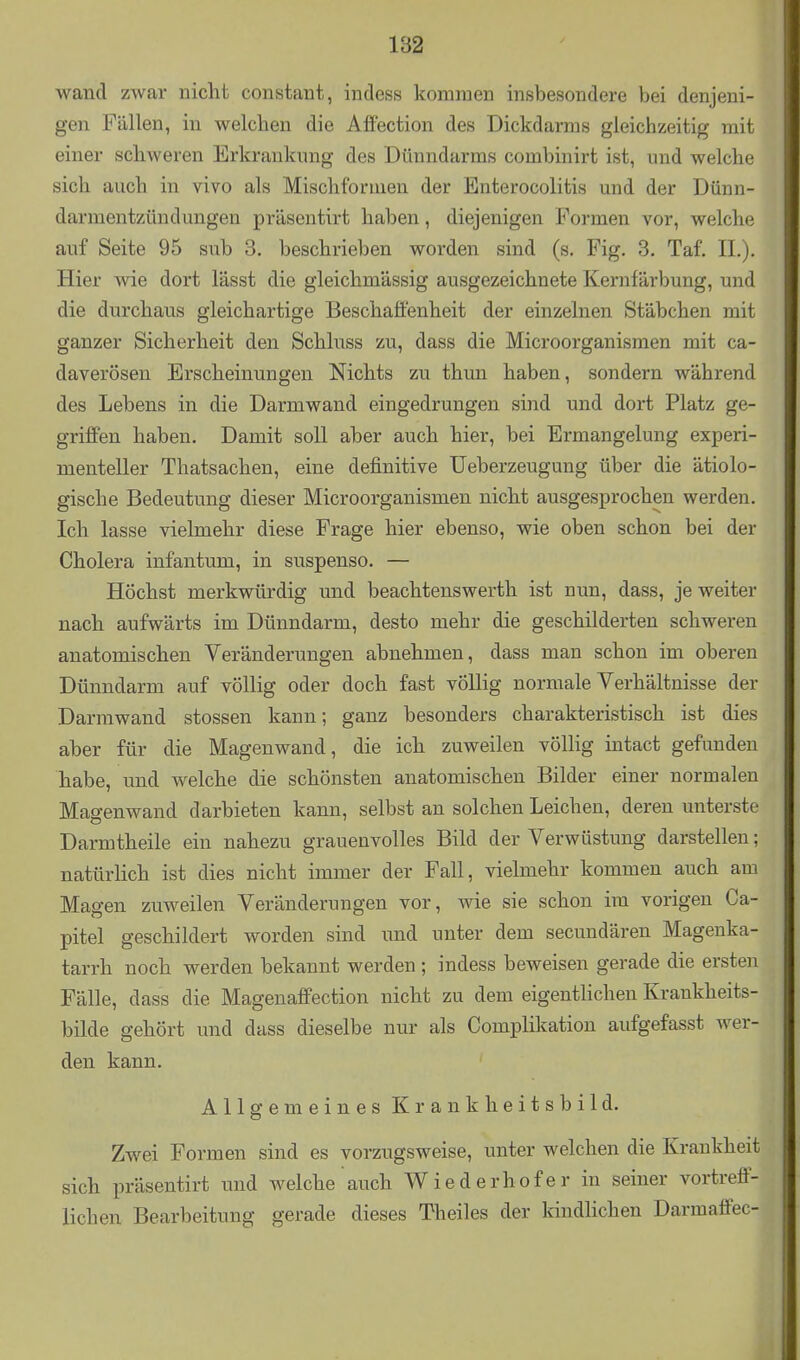 182 wand zwar nicht constant, indess kommen insbesondere bei denjeni- gen Fällen, in welchen die Affection des Dickdarms gleichzeitig mit einer schweren Erkrankung des Dünndarms combinirt ist, und welche sich auch in vivo als Mischformen der Enterocolitis und der Dünn- darmentzündungen präsentirt haben, diejenigen Formen vor, welche auf Seite 95 sub 8. beschrieben worden sind (s. Fig. 3. Taf, IL), Hier wie dort lässt die gleichmässig ausgezeichnete Kernfärbung, und die durchaus gleichartige Beschaffenheit der einzelnen Stäbchen mit ganzer Sicherheit den Schluss zu, dass die Microorganismen mit ca- daverösen Erscheinungen Nichts zu thun haben, sondern während des Lebens in die Darmwand eingedrungen sind und dort Platz ge- griffen haben. Damit soll aber auch hier, bei Ermangelung experi- menteller Thatsachen, eine definitive üeberzeugung über die ätiolo- gische Bedeutung dieser Microorganismen nicht ausgesprochen werden. Ich lasse vielmehr diese Frage hier ebenso, wie oben schon bei der Cholera infantum, in suspenso. — Höchst merkwürdig und beachtenswerth ist nun, dass, je weiter nach aufwärts im Dünndarm, desto mehr die geschilderten schweren anatomischen Veränderungen abnehmen, dass man schon im oberen Dünndarm auf völlig oder doch fast völlig normale Verhältnisse der Darmwand stossen kann; ganz besonders charakteristisch ist dies aber für die Magenwand, die ich zuweilen völlig intact gefunden habe, und welche die schönsten anatomischen Bilder einer normalen Maa-enwand darbieten kann, selbst an solchen Leichen, deren unterste Darmtheile ein nahezu grauenvolles Bild der Verwüstung darstellen; natürhch ist dies nicht immer der Fall, vielmehr kommen auch am Magen zuweilen Veränderungen vor, wie sie schon im vorigen Ca- pitel geschildert worden sind imd unter dem secundären Magenka- tarrh noch werden bekannt werden; indess beweisen gerade die ersten Fälle, dass die Magenaffection nicht zu dem eigentHchen Krankheits- bilde gehört und dass dieselbe nur als Complikation aufgefasst wer- den kann. ' Allgemeines Krankheitsbild. Zwei Formen sind es vorzugsweise, unter welchen die Krankheit sich präsentirt imd welche auch Wiederhof er in seiner vortreff- lichen Bearbeitung gerade dieses Theiles der kindlichen Darmaffec-