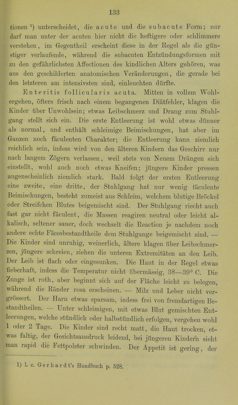 Honen ^) nntersclieidet, die acute und die subacute Form; nur darf man unter der acuten hier nicht die heftigere oder schlimmere verstehen, im Gegentheil erscheint diese in der Regel als die gün- stiger verlaufende, während die subacuten Entzündungsformen mit zu den gefährlichsten AfiFectionen des kindlichen Alters gehören, was aus den geschilderten anatomischen Veränderungen, die gerade bei den letzteren am intensivsten sind, einleuchten dürfte. Enteritis follicularis acuta. Mitten in vollem Wohl- ergehen, öfters frisch nach einem begangenen Diätfehler, klagen die Kinder über Unwohlsein; etwas Leibschmerz und Drang zum Stuhl- gang stellt sich ein. Die erste Entleerung ist wohl etwas dünner als normal, und enthält schleimige Beimischungen, hat aber im Ganzen noch fäculenten Charakter; die Entleerung kann ziemlich reichlich sein, indess wird von den älteren Kindern das Geschirr nur nach langem Zögern verlassen, weil stets von Neuem Drängen sich einstellt, wohl auch noch etwas Kneifen; jüngere Kinder pressen augenscheinlich ziemlich stark. Bald folgt der ersten Entleerung eine zweite, eine dritte, der Stuhlgang hat nur wenig läculente Beimischungen, besteht zumeist aus Schleim, welchem blutige Bröckel oder Streifchen Blutes beigemischt sind. Der Stuhlgang riecht auch fast gar nicht fäculent, die Massen reagiren neutral oder leicht al- kalisch, seltener sauer, doch wechselt die Reaction je nachdem noch andere echte Fäcesbestaudtheile dem Stuhlgange beigemischt sind. — Die Kinder sind unruhig, weinerlich, ältere klagen über Leibschmer- zen, jüngere schreien, ziehen die unteren Extremitäten an den Leib. Der Leib ist flach oder eingesunken. Die Haut in der Regel etwas fieberhaft, indess die Temperatur nicht übermässig, 38—39 C. Die Zunge ist roth, aber beginnt sich auf der Fläche leicht zu belegen, während die Ränder rosa erscheinen. — Milz und Leber nicht ver- grössert. Der Harn etwas sparsam, indess frei von fremdartigen Be- standtheilen. — Unter schleimigen, mit etwas Blut gemischten Ent- leenmgen, welche stündlich oder halbstündlich erfolgen, vergehen wohl 1 oder 2 Tage. Die Kinder sind recht matt, die Haut trocken, et- was faltig, der Gesichtsausdruck leidend, bei jüngeren Kinderh sieht man rapid die Fettpolster schwinden. Der Appetit ist gering, der 1) 1. c. Gerhardt's Handbuch p. 528.