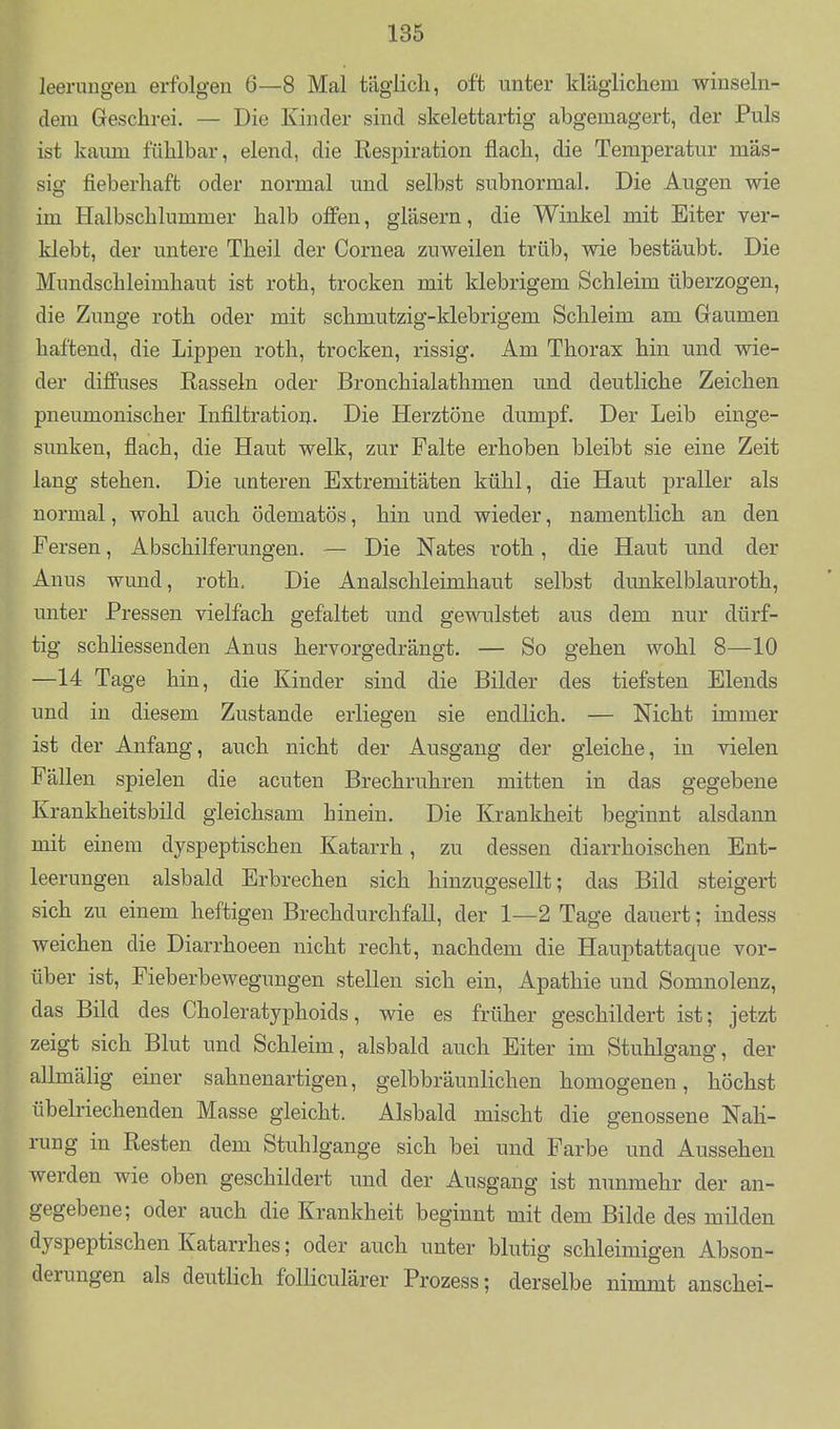 leerimgeu erfolgen 6—8 Mal täglich, oft unter kläglichem winseln- dem Geschrei. — Die Kinder sind skelettartig abgemagert, der Puls ist kaum fühlbar, elend, die Respiration flach, die Temperatur mas- sig fieberhaft oder normal und selbst subnormal. Die Augen wie im Halbschlummer halb offen, gläsern, die Winkel mit Eiter ver- klebt, der untere Theil der Cornea zuweilen trüb, wie bestäubt. Die Mundschleimhaut ist roth, trocken mit klebrigem Schleim überzogen, die Zunge roth oder mit schmutzig-klebrigem Schleim am Gaumen haftend, die Lippen roth, trocken, rissig. Am Thorax hin und wie- der diffuses Rasseln oder Bronchialathmen und deutliche Zeichen pneumonischer Infiltration. Die Herztöne dumpf. Der Leib einge- sunken, flach, die Haut welk, zur Falte erhoben bleibt sie eine Zeit lang stehen. Die unteren Extremitäten kühl, die Haut praller als normal, wohl auch ödematös, hin und wieder, namentlich an den Fersen, Abschilferungen. — Die Nates roth, die Haut und der Anus wund, roth. Die Analschleimhaut selbst dunkelblauroth, unter Pressen vielfach gefaltet und gewulstet aus dem nur dürf- tig schliessenden Anus hervorgedrängt. — So gehen wohl 8—10 —14 Tage hin, die Kinder sind die Bilder des tiefsten Elends und in diesem Zustande erliegen sie endlich. — Nicht immer ist der Anfang, auch nicht der Ausgang der gleiche, in vielen Fällen spielen die acuten Brechruhren mitten in das gegebene Krankheitsbild gleichsam hinein. Die Krankheit beginnt alsdann mit einem dyspeptischen Katarrh, zu dessen diarrhoischen Ent- leerungen alsbald Erbrechen sich hinzugesellt; das Bild steigert sich zu einem heftigen Brechdurchfall, der 1—2 Tage dauert; indess weichen die Diarrhoeen nicht recht, nachdem die Hauptattaque vor- über ist, Fieberbewegungen stellen sich ein, Apathie und Somnolenz, das Bild des Choleratyphoids, wie es früher geschildert ist; jetzt zeigt sich Blut und Schleim, alsbald auch Eiter im Stuhlgang, der allmälig einer sahnenartigen, gelbbräunlichen homogenen, höchst übelriechenden Masse gleicht. Alsbald mischt die genossene Nah- rung in Resten dem Stuhlgange sich bei und Farbe und Aussehen werden wie oben geschildert und der Ausgang ist nunmehr der an- gegebene; oder auch die Krankheit beginnt mit dem Bilde des milden dyspeptischen Katarrhes; oder auch unter blutig schleimigen Abson- derungen als deutlich folliculärer Prozess; derselbe nimmt anschei-