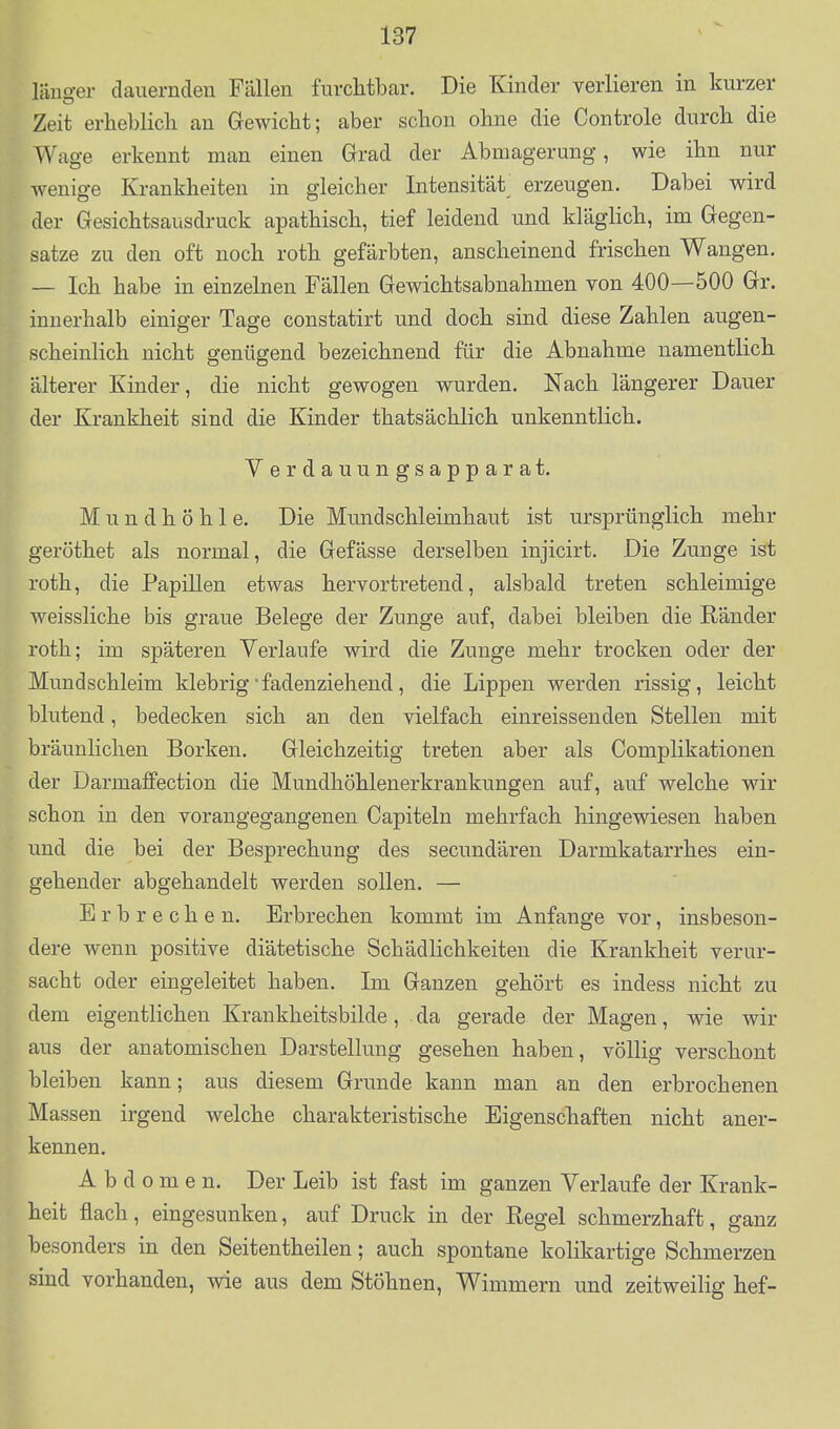 länger dauernden Fällen furchtbar. Die Kinder verlieren in kurzer Zeit erheblich an Gewicht; aber schon ohne die Controle durch die Wage erkennt man einen Grad der Abmagerung, wie ihn nur wenige Krankheiten in gleicher Intensität_ erzeugen. Dabei wird der Gesichtsausdruck apathisch, tief leidend und klägHch, im Gegen- satze zu den oft noch roth gefärbten, anscheinend frischen Wangen. — Ich habe in einzelnen Fällen Gewichtsabnahmen von 400—500 Gr. innerhalb einiger Tage constatirt und doch sind diese Zahlen augen- scheinlich nicht genügend bezeichnend für die Abnahme namentlich älterer Kinder, die nicht gewogen wurden. Nach längerer Dauer der Krankheit sind die Kinder thatsächlich unkenntlich. Verdauungsapparat. 1^ Mundhöhle. Die Mundschleimhaut ist ursprünglich mehr geröthet als normal, die Gefässe derselben injicirt. Die Zunge ist roth, die Papillen etwas hervortretend, alsbald treten schleimige weissliche bis graue Belege der Zunge auf, dabei bleiben die Ränder roth; im späteren Verlaufe wird die Zunge mehr trocken oder der Mundschleim klebrig'fadenziehend, die Lippen werden rissig, leicht blutend, bedecken sich an den vielfach einreissenden Stellen mit bräunlichen Borken. Gleichzeitig treten aber als Complikationen der Darmaffection die Mundhöhlenerkrankungen auf, auf welche wir schon in den vorangegangenen Capiteln mehrfach hingewiesen haben und die bei der Besprechung des secundären Darmkatarrhes ein- gehender abgehandelt werden sollen. — Erbrechen. Erbrechen kommt im Anfange vor, insbeson- dere wenn positive diätetische Schädlichkeiten die Krankheit verur- sacht oder eingeleitet haben. Im Ganzen gehört es indess nicht zu dem eigentlichen Krankheitsbilde, . da gerade der Magen, wie wir aus der anatomischen Darstellung gesehen haben, völlig verschont bleiben kann; aus diesem Grunde kann man an den erbrochenen Massen irgend welche charakteristische Eigenschaften nicht aner- kennen. Abdomen. Der Leib ist fast im ganzen Verlaufe der Krank- heit flach, eingesunken, auf Druck in der Regel schmerzhaft, ganz besonders in den Seitentheilen; auch spontane kolikartige Schmerzen sind vorhanden, wie aus dem Stöhnen, Wimmern und zeitweilig hef-