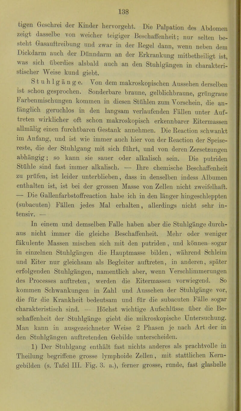 tigen Geschrei der Kinder hervorgeht. Die Palpation des Abdomen zeigt dasselbe von weicher teigiger Beschaffenheit; nur selten be- steht Gasauftreibung und zwar in der Regel dann, Avenn neben dem Dickdarm auch der Dünndarm an der Erkrankung mitbetheiligt ist, was sich überdies alsbald auch an den Stuhlgängen in charakteri- stischer Weise kund giebt. Stuhlgänge. Von dem makroskopischen Aussehen derselben ist schon gesprochen. Sonderbare braune, gelbHchbraune, grüngraue Farbenmischungen kommen in diesen Stühlen zum Vorschein, die an- fänglich geruchlos in den langsam verlaufenden Fällen unter Auf- treten wirklicher oft schon makroskopisch erkennbarer Eitermassen allmälig einen furchtbaren Gestank annehmen. Die Reaction schwankt im Anfang, und ist wie immer auch hier von der Reaction der Speise- reste, die der Stuhlgang mit sich führt, und von deren Zersetzungen abhängig; so kann sie sauer oder alkalisch sein. Die putriden Stühle sind fast immer alkalisch. — Ihre chemische Beschaffenheit zu prüfen, ist leider unterblieben, dass in denselben indess Albumen enthalten ist, ist bei der grossen Masse von Zellen nicht zweifelhaft. — Die Gallenfarbstoffreaction habe ich in den länger hingeschleppten (subacuten) Fällen jedes Mal erhalten, allerdings nicht sehr in- tensiv. — In einem und demselben Falle haben aber die Stuhlgänge durch- aus nicht immer die gleiche Beschaffenheit. Mehr oder weniger fäkulente Massen mischen sich mit den putriden, und können sogar in einzelnen Stuhlgängen die Hauptmasse bilden, während Schleim und Eiter nur gleichsam als Begleiter auftreten, in anderen, später erfolgenden Stuhlgängen, namentlich aber, wenn Verschlimmerungen des Processes auftreten, werden die Eitermassen vorwiegend. So kommen Schwankungen in Zahl und Aussehen der Stuhlgänge vor, die für die Krankheit bedeutsam und für die subacuten Fälle sogar charakteristisch sind. — Höchst wichtige Aufschlüsse über die Be- schaffenheit der Stuhlgänge giebt die mikroskopische Untersuchung. Man kann in ausgezeichneter Weise 2 Phasen je nach Art der in den Stuhlgängen auftretenden Gebilde unterscheiden. 1) Der Stuhlgang enthält fast nichts anderes als prachtvolle in Theilung begriffene grosse lymphoide Zellen, mit stattlichen Kern- gebilden (s. Tafel HL Fig. 3. a.), ferner grosse, runde, fast glashelle