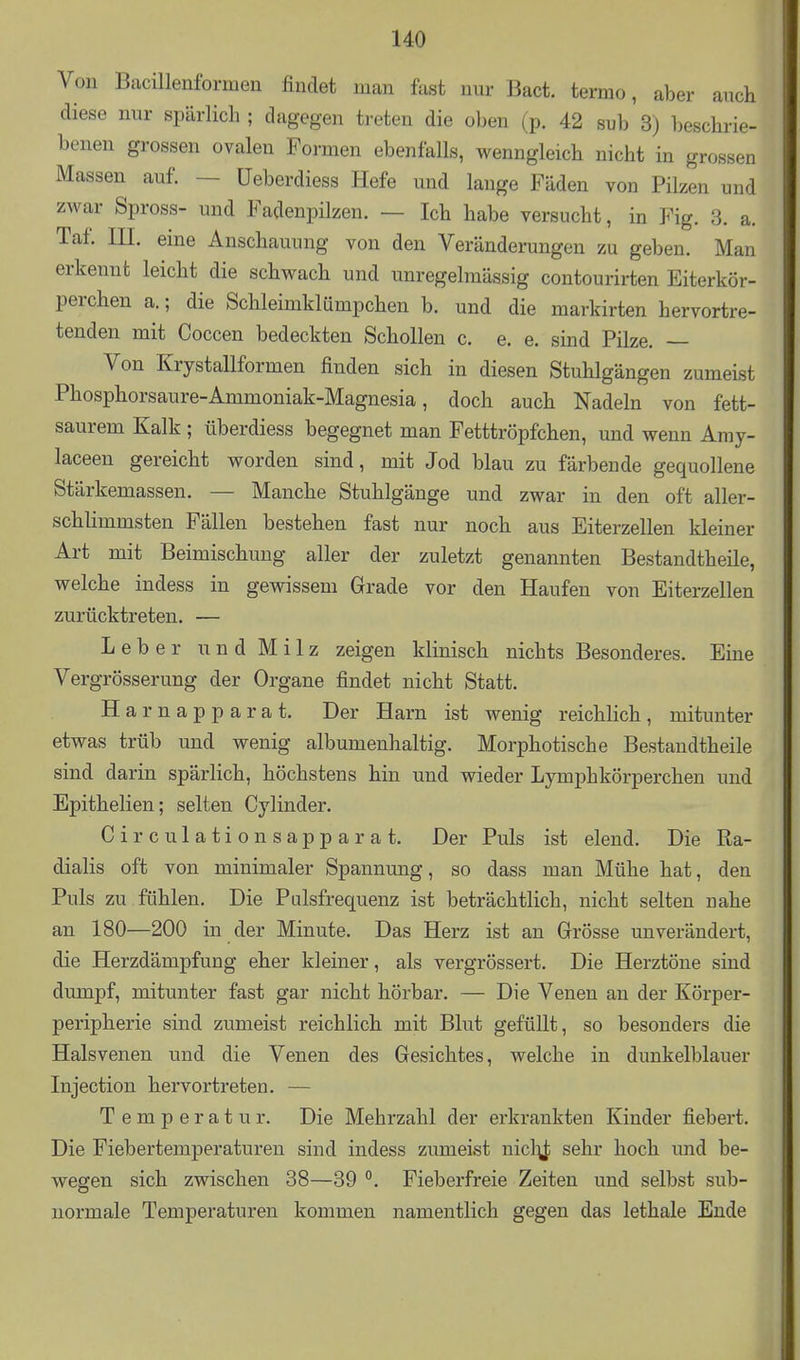 Von Bacillenformeii findet man fast nur Bact. termo, aber auch diese nur spärlich ; dagegen treten die oben (p. 42 sub 3) beschrie- benen grossen ovalen Formen ebenfalls, wenngleich nicht in grossen Massen auf. — üeberdiess Hefe und lange Fäden von Pilzen und zwar Spross- und Fadenpilzen. — Ich habe versucht, in Fig. 3. a. Taf. III. eine Anschauung von den Veränderungen zu geben. Man erkennt leicht die schwach und unregelmässig contourirten Eiterkör- perchen a.; die Schleimklümpchen b. und die markirten hervortre- tenden mit Coccen bedeckten Schollen c. e. e. sind Pilze. — Von Krystallformen finden sich in diesen Stuhlgängen zumeist Phosphorsaure-Ammoniak-Magnesia, doch auch Nadeln von fett- saurem Kalk; überdiess begegnet man Fetttröpfchen, und wenn Amy- laceen gereicht worden sind, mit Jod blau zu färbende gequollene Stärkemassen. — Manche Stuhlgänge und zwar in den oft aller- schlimmsten Fällen bestehen fast nur noch aus Eiterzellen kleiner Art mit Beimischung aller der zuletzt genannten Bestandtheile, welche indess in gewissem Grade vor den Haufen von Eiterzellen zurücktreten. — Leber u n d M i 1 z zeigen klinisch nichts Besonderes. Eine Vergrösserung der Organe findet nicht Statt. Harnapparat. Der Harn ist wenig reichlich, mitunter etwas trüb und wenig albumenhaltig. Morphotische Bestandtheile sind darin spärlich, höchstens hin und wieder Lymphkörperchen und Epithelien; selten Oy linder. Circulationsapparat. Der Puls ist elend. Die Ra- dialis oft von minimaler Spannung, so dass man Mühe hat, den Puls zu fühlen. Die Pulsfrequenz ist beträchtlich, nicht selten nahe an 180—200 in der Minute. Das Herz ist an Grösse unverändert, die Herzdämpfung eher kleiner, als vergrössert. Die Herztöne sind dumpf, mitunter fast gar nicht hörbar. — Die Venen au der Körper- peripherie sind zumeist reichlich mit Blut gefüllt, so besonders die Halsvenen u.nd die Venen des Gesichtes, welche in dunkelblauer Injection hervortreten. — Temperatur. Die Mehrzahl der erkrankten Kinder fiebert. Die Fiebertemperaturen sind indess zumeist nicl:^]; sehr hoch und be- wegen sich zwischen 38—39 °. Fieberfreie Zeiten und selbst sub- uormale Temperaturen kommen namentlich gegen das lethale Ende