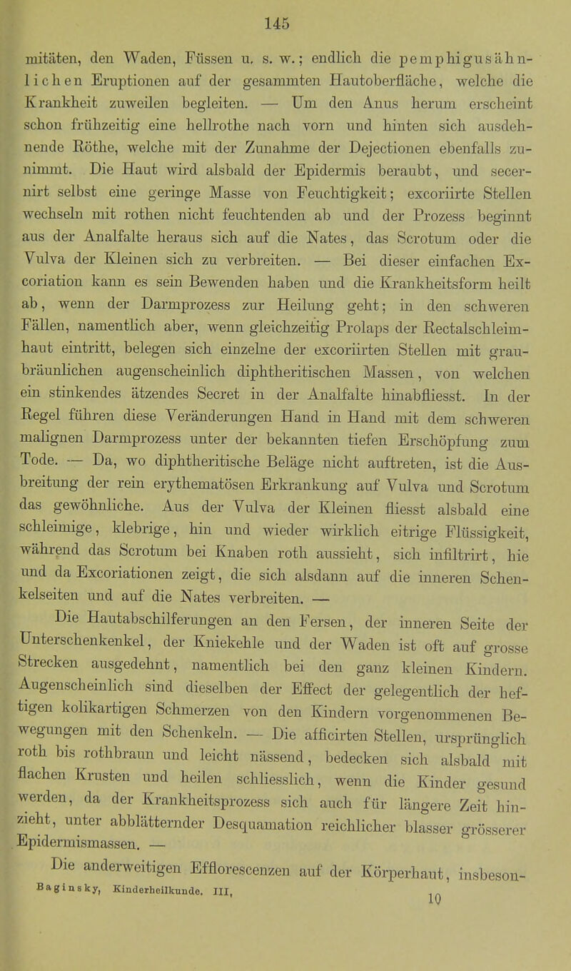 mitäten, den Waden, Füssen u, s. w.; endlich die pemphigusälin- lichen Eruptionen auf der gesammten Hautoberfläche, welche die Krankheit zuweilen begleiten. — Um den Anus herum erscheint schon frühzeitig eine hellrothe nach vorn und hinten sich ausdeh- nende Rothe, welche mit der Zunahme der Dejectionen ebenfalls zu- nirmnt. Die Haut wird alsbald der Epidermis beraubt, und secer- nirt selbst eine geringe Masse von Feuchtigkeit; excoriirte Stellen wechseln mit rothen nicht feuchtenden ab und der Prozess beginnt aus der Analfalte heraus sich auf die Nates, das Scrotum oder die Vulva der Kleinen sich zu verbreiten. — Bei dieser einfachen Ex- coriation kann es sein Bewenden haben und die Krankheitsform heilt ab, wenn der Darmprozess zur Heilung geht; in den schweren Fällen, namentlich aber, wenn gleichzeitig Prolaps der Rectalschleim- haut eintritt, belegen sich einzelne der excoriirten Stellen mit grau- bräunlichen augenscheinlich diphtheritischen Massen, von welchen ein stinkendes ätzendes Secret in der Analfalte hinabfliesst. In der Regel führen diese Veränderungen Hand in Hand mit dem schweren malignen Darmprozess unter der bekannten tiefen Erschöpfung zum Tode. — Da, wo diphtheritische Beläge nicht auftreten, ist die Aus- breitung der rein erythematösen Erkrankung auf Vulva und Scrotum das gewöhnliche. Aus der Vulva der Kleinen fliesst alsbald eine schleimige, klebrige, hin und wieder wirklich eitrige Flüssigkeit, während das Scrotum bei Knaben roth aussieht, sich infiltrirt, hie und da Excoriationen zeigt, die sich alsdann auf die inneren Schen- kelseiten und auf die Nates verbreiten. — Die Hautabschilferungen an den Fersen, der inneren Seite der ünterschenkenkel, der Kniekehle und der Waden ist oft auf grosse Strecken ausgedehnt, namentlich bei den ganz kleinen Kindern. Augenscheinlich sind dieselben der Effect der gelegentlich der hef- tigen kolikartigen Schmerzen von den Kindern vorgenommenen Be- wegungen mit den Schenkeln. - Die afficirten Stellen, ursprünglich roth bis rothbraun und leicht nässend, bedecken sich alsbald'^mit flachen Krusten uud heilen schliesslich, wenn die Kinder gesund werden, da der Krankheitsprozess sich auch für längere Zeit hin- zieht, unter abblätternder Desquamation reichlicher blasser grösserer Epidermismassen. — Die anderweitigen Efflorescenzen auf der Körperhaut, insbeson- Baginsky, Kinderheilkunde. III,