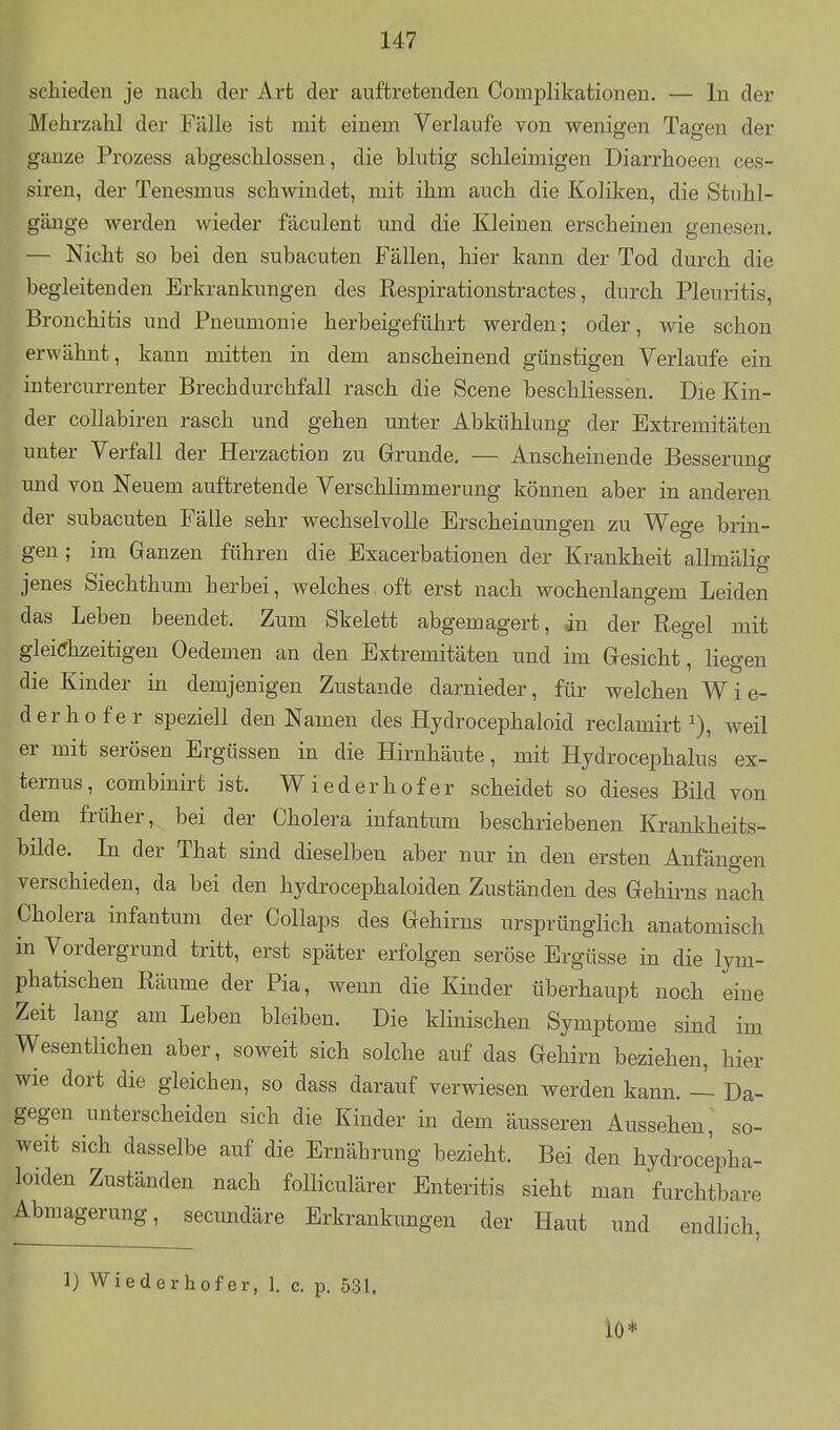 schieden je nach der Art der auftretenden Complikationen. — In der Mehrzahl der Fälle ist mit einem Verlaufe von wenigen Tagen der ganze Prozess abgeschlossen, die blutig schleimigen Diarrhoeen ces- siren, der Tenesmus schwindet, mit ihm auch die Koliken, die Stuhl- gänge werden wieder fäculent und die Kleinen erscheinen genesen. — Nicht so bei den subacuten Fällen, hier kann der Tod durch die begleitenden Erkrankungen des ßespirationstractes, durch Pleuritis, Bronchitis und Pneumonie herbeigeführt werden; oder, wie schon erwähnt, kann mitten in dem anscheinend günstigen Verlaufe ein intercurrenter Brechdurchfall rasch die Scene beschliessen. Die Kin- der collabiren rasch und gehen unter Abkühlung der Extremitäten unter Verfall der Herzaction zu Grunde, — Anscheinende Besserung und von Neuem auftretende Verschlimmerung können aber in anderen der subacuten Fälle sehr wechselvolle Erscheinungen zu Wege brin- gen; im Ganzen führen die Exacerbationen der Krankheit allmälig jenes Siechthum herbei, welches oft erst nach wochenlangem Leiden das Leben beendet. Zum Skelett abgemagert, in der Regel mit gleichzeitigen Oedemen an den Extremitäten und im Gesicht, liegen die Kinder in demjenigen Zustande darnieder, für welchen W i e- derhofer speziell den Namen des Hydrocephaloid reclamirt ^), weil er mit serösen Ergüssen in die Hirnhäute, mit Hydrocephalus ex- ternus, combinirt ist. Wieder hofer scheidet so dieses Bild von dem früher, bei der Cholera infantum beschriebenen Krankheits- bilde. In der That sind dieselben aber nur in den ersten Anfängen verschieden, da bei den hydrocephaloiden Zuständen des Gehirns nach Cholera infantum der Collaps des Gehirns ursprünglich anatomisch in Vordergrund tritt, erst später erfolgen seröse Ergüsse in die lym- phatischen Räume der Pia, wenn die Kinder überhaupt noch eine Zeit lang am Leben bleiben. Die klinischen Symptome sind im Wesentlichen aber, soweit sich solche auf das Gehirn beziehen, hier wie dort die gleichen, so dass darauf verwiesen werden kann. — Da- gegen unterscheiden sich die Kinder in dem äusseren Aussehen, so- weit sich dasselbe auf die Ernährung bezieht. Bei den hydrocepha- loiden Zuständen nach folliculärer Enteritis sieht man furchtbare Abmagerung, secundäre Erkrankungen der Haut und endlich, 1) Wiederhofer, 1. c. p. 531.