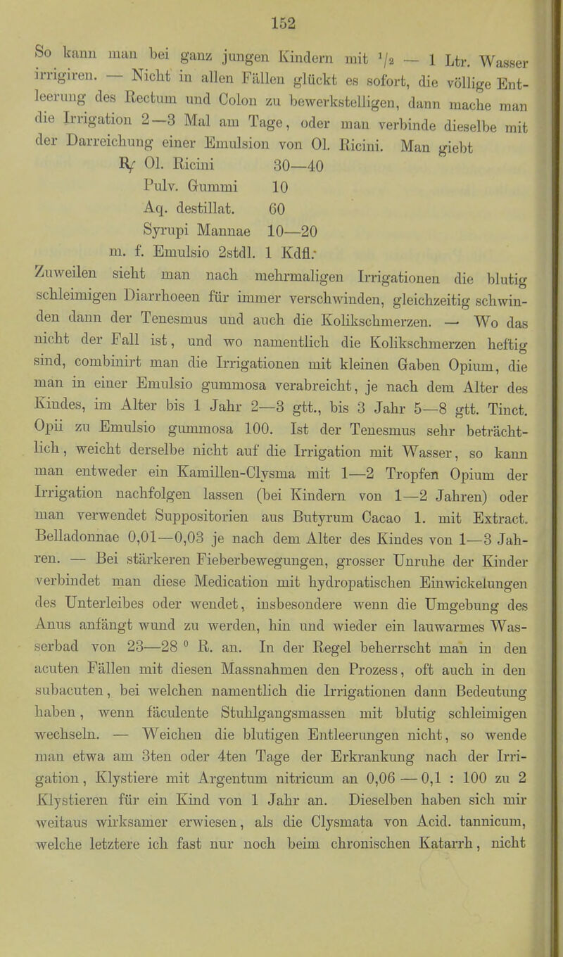 So kann man bei ganz jungen Kindern mit 'I2 ~ 1 Ltr. Wasser irrigiren. — Nicht in allen Fällen glückt es sofort, die völlige Ent- leerung des Rectum und Colon zu bewerkstelligen, dann mache man die Irrigation 2-3 Mal am Tage, oder man verbinde dieselbe mit der Darreichung einer Emulsion von Ol. Ricini. Man giebt IV Ol. Ricini 30—40 Pulv. Gummi 10 Aq. destillat. 60 Syrupi Mannae 10—20 m. f. Emulsio 2stdl. 1 Kdfl; Zuweilen sieht man nach mehrmaligen Irrigationen die blutig schleimigen Diarrhoeen für immer verschwinden, gleichzeitig schwin- den dann der Tenesmus und auch die KoHkschmerzen. — Wo das nicht der Fall ist, und wo namentlich die Kolikschmerzen heftig sind, combinirt man die Irrigationen mit kleinen Gaben Opium, die man in einer Emulsio gummosa verabreicht, je nach dem Alter des Kindes, im Alter bis 1 Jahr 2—3 gtt., bis 3 Jahr 5—8 gtt. Tinct. Opii zu Emulsio gummosa 100. Ist der Tenesmus sehr beträcht- lich , weicht derselbe nicht auf die Irrigation mit Wasser, so kann man entweder ein Kamillen-Clysma mit 1—2 Tropfen Opium der Irrigation nachfolgen lassen (bei Kindern von 1—2 Jahren) oder man verwendet Suppositorien aus Butyrum Cacao 1. mit Extract. Belladonnae 0,01—0,03 je nach dem Alter des Kindes von 1—3 Jah- ren. — Bei stärkeren Fieberbewegungen, grosser Unruhe der Kinder verbindet man diese Medication mit hydropatischen Einwickelungen des Unterleibes oder wendet, insbesondere wenn die Umgebung des Anus anfängt wund zu werden, hin und wieder ein lauwarmes Was- serbad von 23—28  R. an. In der Regel beherrscht man in den acuten Fällen mit diesen Massnahmen den Prozess, oft auch in den subacuten, bei welchen namentlich die Irrigationen dann Bedeutung haben, wenn fäculente Stuhlgangsmassen mit blutig schleimigen wechseln. — Weichen die blutigen Entleerungen nicht, so wende man etwa am 3ten oder 4ten Tage der Erkrankung nach der Irri- gation, Klystiere mit Argentum nitricum an 0,06—0,1 : 100 zu 2 Klystieren für ein Kind von 1 Jahr an. Dieselben haben sich mir weitaus wirksamer erwiesen, als die Clysmata von Acid. tannicum, welche letztere ich fast nur noch beim chronischen Katarrh, nicht