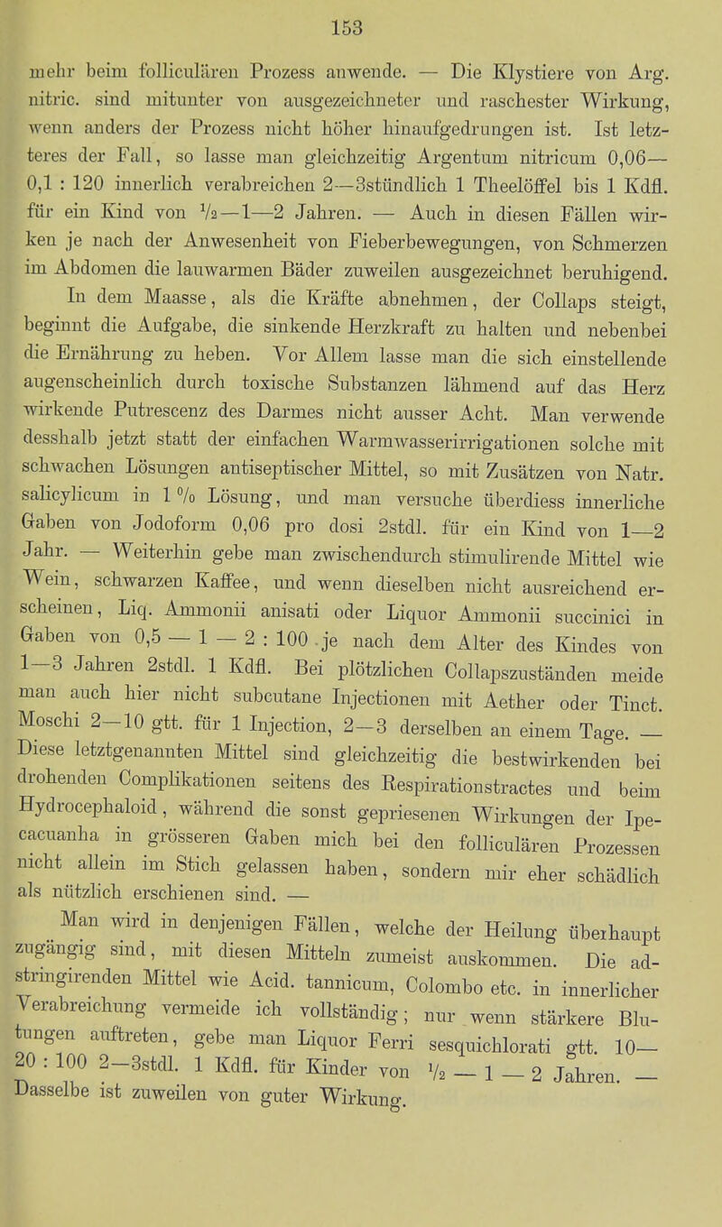 mehr beim folliciilären Prozess anwende. — Die Klystiere von Arg. nitric. sind mitunter von ausgezeichneter und raschester Wirkung, wenn anders der Prozess nicht höher hinaufgedrungen ist. Ist letz- teres der Fall, so lasse man gleichzeitig Argentum nitricum 0,06— 0,1 : 120 innerlich verabreichen 2—3stündlich 1 Theelöffel bis 1 Kdfl. für ein Kind von V2 —1—2 Jahren. — Auch in diesen Fällen wir- ken je nach der Anwesenheit von Fieberbewegungen, von Schmerzen im Abdomen die lauwarmen Bäder zuweilen ausgezeichnet beruhigend. In dem Maasse, als die Kräfte abnehmen, der CoUaps steigt, beginnt die Aufgabe, die sinkende Herzkraft zu halten und nebenbei die Ernährung zu heben. Vor Allem lasse man die sich einstellende augenscheinlich durch toxische Substanzen lähmend auf das Herz wirkende Putrescenz des Darmes nicht ausser Acht. Man verwende desshalb jetzt statt der einfachen Warmwasserirrigationen solche mit schwachen Lösungen antiseptischer Mittel, so mit Zusätzen von Natr. salicylicum in 1 7o Lösung, und man versuche überdiess innerliche Gaben von Jodoform 0,06 pro dosi 2stdl. für ein Kind von 1—2 Jahr. — Weiterhin gebe man zwischendurch stimulirende Mittel wie Wein, schwarzen Kaffee, und wenn dieselben nicht ausreichend er- scheinen, Liq. Ammonii anisati oder Liquor Ammonii succinici in Gaben von 0,5 - 1 - 2 : 100 .je nach dem Alter des Kindes von 1-3 Jahren 2stdl. 1 Kdfl. Bei plötzlichen Collapszuständen meide man auch hier nicht subcutane Injectionen mit Aether oder Tinct Moschi 2-10 gtt. für 1 Injection, 2-3 derselben an einem Tage. - Diese letztgenannten Mittel sind gleichzeitig die bestwirkenden bei drohenden Complikationen seitens des Respirationstractes und beim Hydrocephaloid, während die sonst gepriesenen Wirkungen der Ipe- cacuanha in grösseren Gaben mich bei den folliculären Prozessen nicht allein im Stich gelassen haben, sondern mir eher schädlich als nützlich erschienen sind. — Man wird in denjenigen Fällen, welche der Heilung übeihaupt zugängig sind, mit diesen Mitteln zumeist auskommen. Die ad- strmgirenden Mittel wie Acid. tannicum, Colombo etc. in innerlicher Verabreichung vermeide ich vollständig; nur wenn stärkere Blu- tungen auftreten, gebe man Liquor Ferri sesquichlorati gtt. 10- 20 : 100 2-3stdl. 1 Kdfl. ftir Kinder von V2 - 1 - 2 Jahren. - Dasselbe ist zuweilen von guter Wirkung.