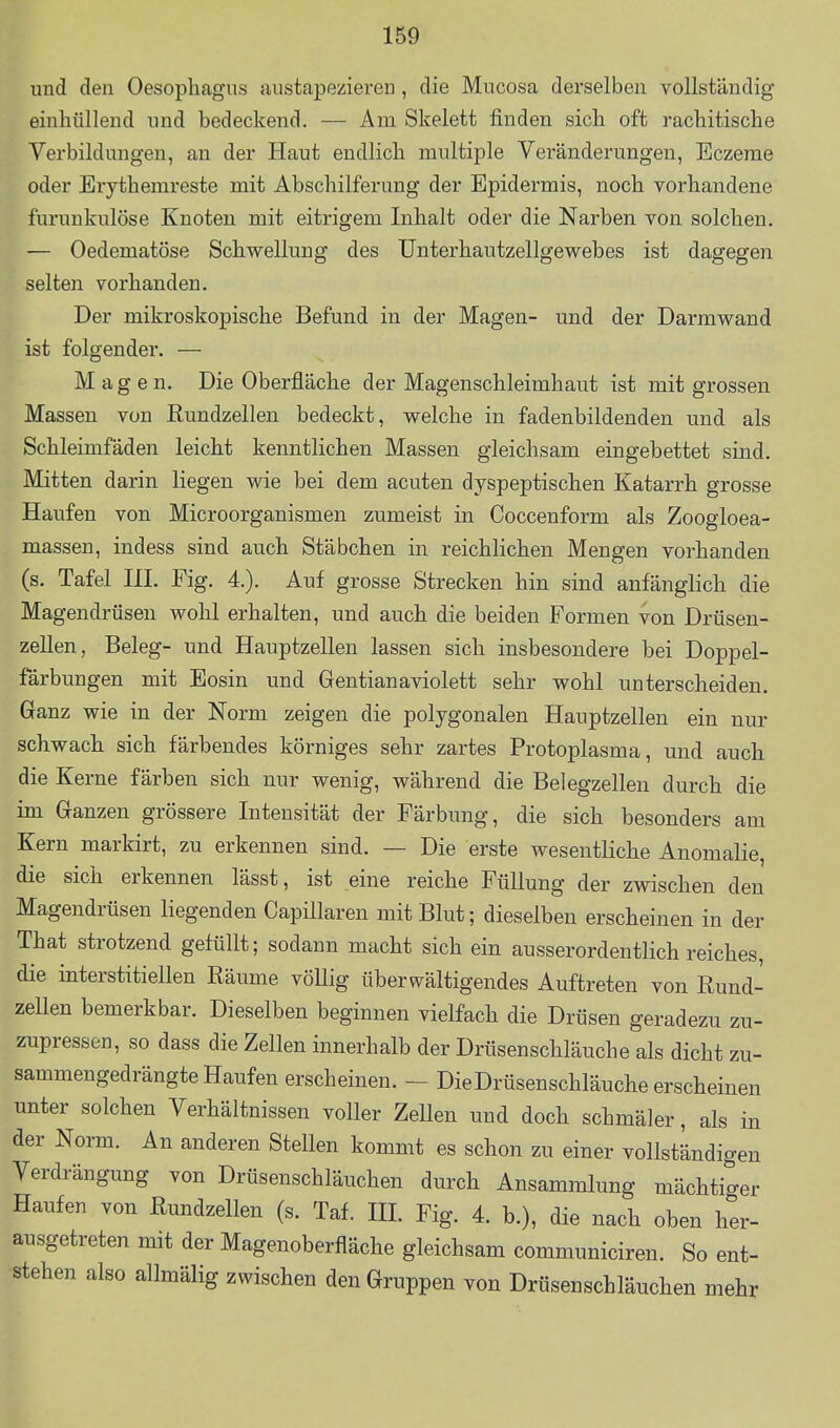 und den Oesophagus austapezieren , die Mucosa derselben vollständig einhüllend und bedeckend. — Am Skelett finden sich oft rachitische Verbildungen, an der Haut endlich multiple Veränderungen, Eczerae oder Erythemreste mit Abschilferung der Epidermis, noch vorhandene furunkulöse Knoten mit eitrigem Inhalt oder die Narben von solchen. — Oedematöse Schwellung des Unterhautzellgewebes ist dagegen selten vorhanden. Der mikroskopische Befund in der Magen- und der Darmwand ist folgender. — Magen. Die Oberfläche der Magenschleimhaut ist mit grossen Massen von Eundzellen bedeckt, welche in fadenbildenden und als Schleimfäden leicht kenntlichen Massen gleichsam eingebettet sind. Mitten darin liegen wie bei dem acuten dyspeptischen Katarrh grosse Haufen von Microorganismen zumeist in Coccenform als Zoogloea- massen, indess sind auch Stäbchen in reichlichen Mengen vorhanden (s. Tafel HL Fig. 4.). Auf grosse Strecken hin sind anfänglich die Magendrüsen wohl erhalten, und auch die beiden Formen von Drüsen- zellen, Beleg- und Hauptzellen lassen sich insbesondere bei Doppel- färbungen mit Eosin und Gentianaviolett sehr wohl unterscheiden. Ganz wie in der Norm zeigen die polygonalen Hauptzellen ein nur schwach sich färbendes körniges sehr zartes Protoplasma, und auch die Kerne färben sich nur wenig, während die Belegzellen durch die im Ganzen grössere Intensität der Färbung, die sich besonders am Kern markirt, zu erkennen sind. — Die erste wesentliche Anomalie, die sich erkennen lässt, ist eine reiche Füllung der zwischen den Magendrüsen liegenden Capillaren mit Blut; dieselben erscheinen in der That strotzend gefüllt; sodann macht sich ein ausserordentlich reiches, die interstitiellen Räume vöUig überwältigendes Auftreten von Rund- zellen bemerkbar. Dieselben beginnen vielfach die Drüsen geradezu zu- zupressen, so dass die Zellen innerhalb der Drüsenschläuche als dicht zu- sammengedrängte Haufen erscheinen. - Die Drüsenschläuche erscheinen unter solchen Verhältnissen voller Zellen und doch schmäler, als in der Norm. An anderen Stellen kommt es schon zu einer vollständigen Verdrängung von Drüsenschläuchen durch Ansammlung mächtiger Haufen von Rundzellen (s. Taf. HL Fig. 4. b.), die nach oben her- ausgetreten mit der Magenoberfläche gleichsam communiciren. So ent- stehen also allmälig zwischen den Gruppen von Drüsenschläuchen mehr