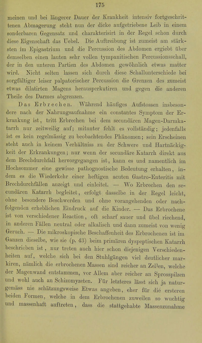 meinen imd bei längerer Dauer der Krauklieit intensiv fortgeschrit- tenen Abmagerung steht nun der dicke aufgetriebene Leib in einem sonderbaren Gegensatz imd cliarakterisirt in der Regel schon durch diese Eigenschaft das Uebel. Die Auftreibung ist zumeist am stärk- sten im Epigastrium und die Percussion des Abdomen ergiebt über demselben einen lauten sehr vollen tympanitischen Percussionsschall, der in den unteren Partien des Abdomen gewöhnlich etwas matter wird. Nicht selten lassen sich durch diese Schallunterschiede bei sorgfältiger leiser palpatorischer Percussion die Grenzen des zumeist etwas dilatirten Magens herausperkutiren und gegen die anderen Theile des Darmes abgrenzen. Das Erbrechen. Während häufiges Aufstossen insbeson- dere nach der Nahrungsaufnahme ein constantes Symptom der Er- krankung ist, tritt Erbrechen bei dem secundären Magen-Darmka- tarrh nur zeitweilig auf; mitunter fehlt es vollständig; jedenfalls ist es kein regelmässig zu beobachtendes Phänomen; sein Erscheinen steht auch in keinem Verhältniss zu der Schwere und Hartnäckig- keit der Erkrankungen; nur wenn der secundäre Katarrh direkt aus dem Brechdurchfall hervorgegangen ist, kann es und namentlich im Hochsommer eine gewisse pathognostische Bedeutung erhalten, in- dem es die Wiederkehr einer heftigen acuten Gastro-Enteritis mit Brechdurchfällen anzeigt und einleitet. — Wo Erbrechen den se- cundären Katarrh begleitet, erfolgt dasselbe in der Regel leicht, ohne besondere Beschwerden und ohne vorangehenden oder nach- folgenden erheblichen Eindruck auf die Kinder. — Das Erbrochene ist von verschiedener Reaction, oft scharf sauer und übel riechend, m anderen Fällen neutral oder alkahsch und dann zumeist von wenig Geruch. — Die mikroskopische Beschaffenheit des Erbrochenen ist im Ganzen dieselbe, wie sie (p. 43) beim primären dyspeptischen Katarrh beschrieben ist, nur treten auch hier schon diejenigen Verschieden- heiten auf, welche sich bei den Stuhlgängen viel deutlicher mar- kiren, nämlich die erbrochenen Massen sind reicher an Zellen, welche der Magenwand entstammen, vor Allem aber reicher an Sprosspilzen und wohl auch an Schizomyzeten. Für letzteres lässt sich ja natur- gemäss nie schätzungsweise Etwas angeben, eher für die ersteren beiden Formen, welche in dem Erbrochenen zuweilen so wuchtig und massenhaft auftreten, dass die stattgehabte Massenzunahme
