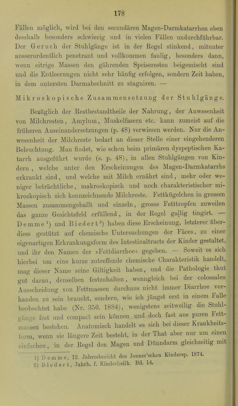 Fällen möglich, wird bei den secundären Magen-Darmkatarrhen eben desshalb besonders schwierig und in vielen Fällen undurchfühi-bar. Der Geruch der Stuhlgänge ist in der Regel stinkend, mitunter ausserordentlich penetrant und vollkommen faulig, besonders dann, wenn eitrige Massen den gährenden Speiseresten beigemischt sind und die Entleerungen nicht sehr häufig erfolgen, sondern Zeit haben, in dem untersten Darmabschnitt zu stagniren. — Mikroskopische Zusammensetzung der Stuhlgänge. Bezüglich der Restbestandtheile der Nahrung, der Anwesenheit von Milchresten, Amylum, Muskelfasern etc. kann zumeist auf die früheren Auseinandersetzungen (p. 48) verwiesen werden. Nur die An- wesenheit der Milchreste bedarf an dieser Stelle einer eingehenderen Beleuchtung. Man findet, wie schon beim primären dyspeptischen Ka- tarrh ausgeführt wurde (s. p. 48), in allen Stuhlgängen von Kin- dern , welche unter den Erscheinungen des Magen-Darmkatarrhs erkrankt sind, und welche mit Milch ernährt sind, mehr oder we- niger beträchtliche, makroskopisch und noch charakteristischer mi- kroskopisch sich kennzeichnende Milchreste. Fettkügelchen in grossen Massen zusammengeballt und einzeln, grosse Fetttropfen zuweilen das ganze Gesichtsfeld erfüllend, in der Regel gallig tingirt. — Demme^) und Biedert2) haben diese Erscheinung, letzterer über- diess D-estützt auf chemische Untersuchungen der Fäces, zu einer eigenartigen Erkrankungsform des Intestinaltracts der Kinder gestaltet, und ihr den Namen der »Fettdiarrhoe« gegeben. — Soweit es sich hierbei um eine kurze zutreffende chemische Charakteristik handelt, mag dieser Name seine Giftigkeit haben, und die Pathologie thut gut daran, denselben festzuhalten, wenngleich bei der colossalen Ausscheidung von Fettmassen durchaus nicht immer Diarrhoe vor- handen zu sein braucht, sondern, wie ich jüngst erst in einem Falle beobachtet habe (Nr. 356. 1884), wenigstens zeitweilig die Stuhl- gänge fest und compact sein können und doch fast aus puren Fett- massen bestehen. Anatomisch handelt es sich bei dieser Krankheits- form, wenn sie längere Zeit besteht, in der That aber nur um emen einfachen, in der Regel den Magen und Dünndarm gleichzeitig mit 1) 1d emme, 12. JahresbericM des Jenner'sclien Eiudersp. 1874. 2) Biedert, Jahrb. f. Kinclerheilk. Bd. 14.