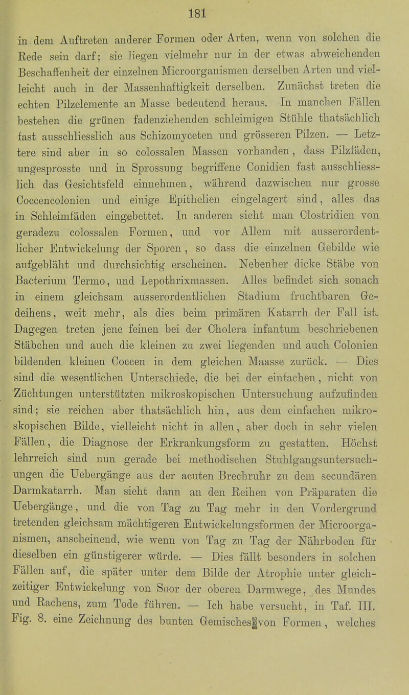 in dem Auftreten anderer Formen oder Arten, wenn von solchen die Rede sein darf; sie liegen vielmehr nur in der etwas abweichenden Beschaffenheit der einzelnen Microorganismen derselben Arten und viel- leicht auch in der Massenhaftigkeit derselben. Zunächst treten die echten Pilzeleraente an Masse bedeutend heraus. In manchen Fällen bestehen die grünen fadenziehenden schleimigen Stühle thatsächlich fast ausschliesslich aus Schizomyceten und grösseren Pilzen. — Letz- tere sind aber in so colossalen Massen vorhanden, dass Pilzfäden, ungesprosste und in Sprossung begriffene Conidien fast ausschliess- lich das Gesichtsfeld einnehmen, während dazwischen nur grosse Coccencolonien und einige Epithelien eingelagert sind, alles das in Schleimfäden eingebettet. In anderen sieht man Clostridien von geradezu colossalen Formen, und vor Allem mit ausserordent- licher Entwickelung der Sporen , so dass die einzelnen Gebilde wie aufgebläht und durchsichtig erscheinen. Nebenher dicke Stäbe von Bacterium Termo, und Lepothrixmassen. Alles befindet sich sonach in einem gleichsam ausserordentlichen Stadium fruchtbaren Ge- deihens, weit mehr, als dies beim primären Katarrh der Fall ist. Dagegen treten jene feinen bei der Cholera infantum beschriebenen Stäbchen und auch die kleinen zu zwei liegenden und auch Colonien bildenden kleinen Coccen in dem gleichen Maasse zurück. — Dies sind die wesentlichen Unterschiede, die bei der einfachen, nicht von Züchtungen unterstützten mikroskopischen Untersuchung aufzufinden sind; sie reichen aber thatsächlich hin, aus dem einfachen mikro- skopischen Bilde, vielleicht nicht in allen, aber doch in sehr vielen Fällen, die Diagnose der Erkrankungsform zu gestatten. Höchst lehrreich sind nun gerade bei methodischen Stuhlgangsuntersuch- ungen die Uebergänge aus der acuten Brechruhr zu dem secundären Darmkatarrh. Man sieht dann an den Reihen von Präparaten die Uebergänge, und die von Tag zu Tag mehr in den Vordergrund tretenden gleichsam mächtigeren Entwickelungsformen der Microorga- nismen, anscheinend, wie wenn von Tag zu Tag der Nährboden für dieselben ein günstigerer würde. — Dies fäUt besonders in solchen Fällen auf, die später unter dem Bilde der Atrophie unter gleich- zeitiger Entwickelung von Soor der oberen Darmwege, des Mundes und Rachens, zum Tode führen. — Ich habe versucht, in Taf. III. Fig. 8. eine Zeichnung des bunten Gemisches^von Formen, welches