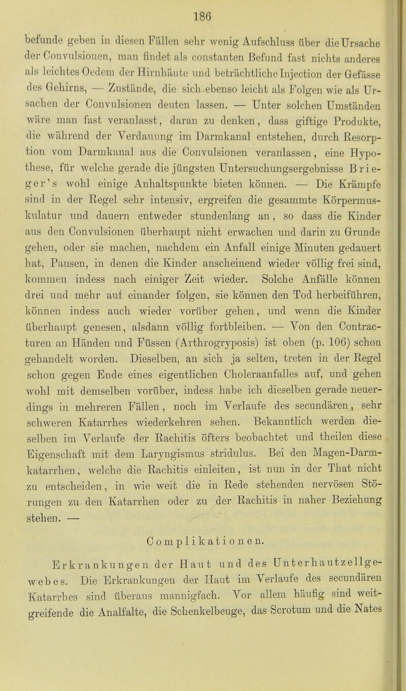 befunde geben in diesen Fällen sehr wenig Aufscliluss über die Ursache der Convulsionen, man findet als Constanten Befund fast nichts anderes als leichtes Gedern der Hirnhäute und beträchtliche Injection der Gefässe des Gehirns, — Zustände, die sich.ebenso leicht als Folgen wie als Ur- sachen der Convulsionen deuten lassen. — Unter solchen Umständen wäre man fast veranlasst, daran zu denken, dass giftige Produkte, die während der Verdauung im Dannkanal entstehen, durch Resorp- tion vom Darmkanal aus die Convulsionen veranlassen, eine Hypo- these, für welche gerade die jüngsten Untersuchungsergebnisse Brie- ger's wohl einige Anhaltspunkte bieten können. — Die Krämpfe sind in der Regel sehr intensiv, ergreifen die gesammte Körpermus- kulatur und dauern entweder stundenlang an, so dass die Kinder aus den Convulsionen überhaupt nicht erwachen und darin zu Grunde gehen, oder sie machen, nachdem ein Anfall einige Minuten gedauert hat. Pausen, in denen die Kinder anscheinend wieder völlig frei sind, kommen indess nach einiger Zeit wieder. Solche Anfälle können drei und mehr auf einander folgen, sie können den Tod herbeiführen, können indess auch wieder vorüber gehen, und wenn die Kinder überhaupt genesen, alsdann völlig fortbleiben. — Von den Contrac- turen an Händen und Füssen (Arthrogryposis) ist oben (p. 106) schon gehandelt worden. Dieselben, an sich ja selten, treten in der Regel schon gegen Ende eines eigentlichen Choleraanfalles auf, und gehen wohl mit demselben vorüber, indess habe ich dieselben gerade neuer- dings in mehreren Fällen, noch im Verlaufe des secundären, sehr schweren Katarrhes wiederkehren sehen. Bekanntlich werden die- selben im Verlaufe der Rachitis öfters beobachtet und theilen diese Eigenschaft mit dem Laryngismus stridulus. Bei den Magen-Darm- katarrhen, welche die Rachitis einleiten, ist nun in der That nicht zu entscheiden, in wie weit die in Rede stehenden nervösen Stö- rungen zu den Katarrhen oder zu der Rachitis in naher Beziehung stehen. — Complikationen. Erkrankungen der Haut und des Unterhautzellge- webes. Die Erkrankungen der Haut im Verlaufe des secundären Katarrhes sind überaus mannigfach. Vor allem häufig sind weit- greifende die Analfalte, die Schenkelbeuge, das Scrotum und die Nates